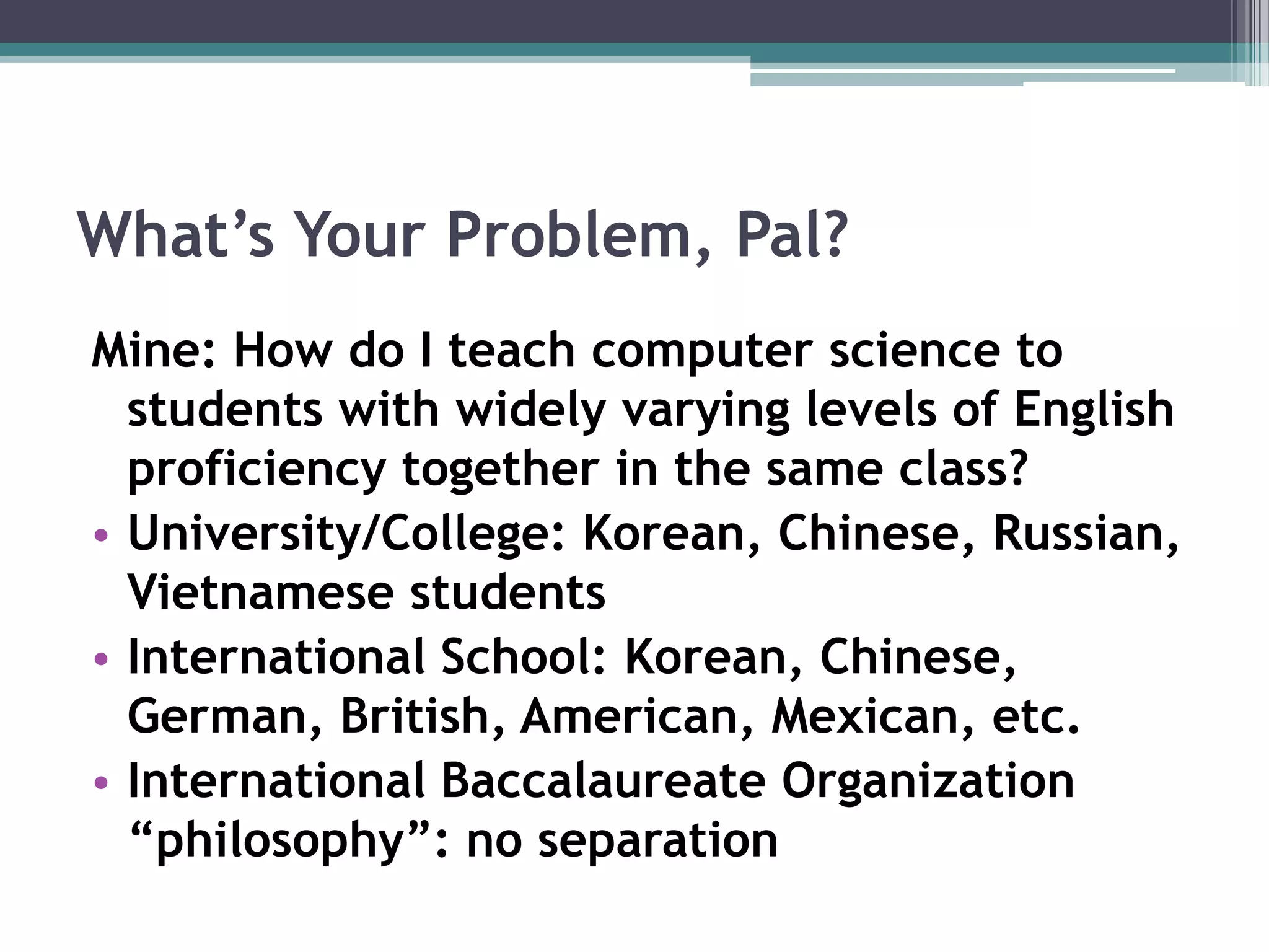 What’s Your Problem, Pal?Mine: How do I teach computer science to students with widely varying levels of English proficiency together in the same class? University/College: Korean, Chinese, Russian, Vietnamese studentsInternational School: Korean, Chinese, German, British, American, Mexican, etc.International Baccalaureate Organization “philosophy”: no separation 