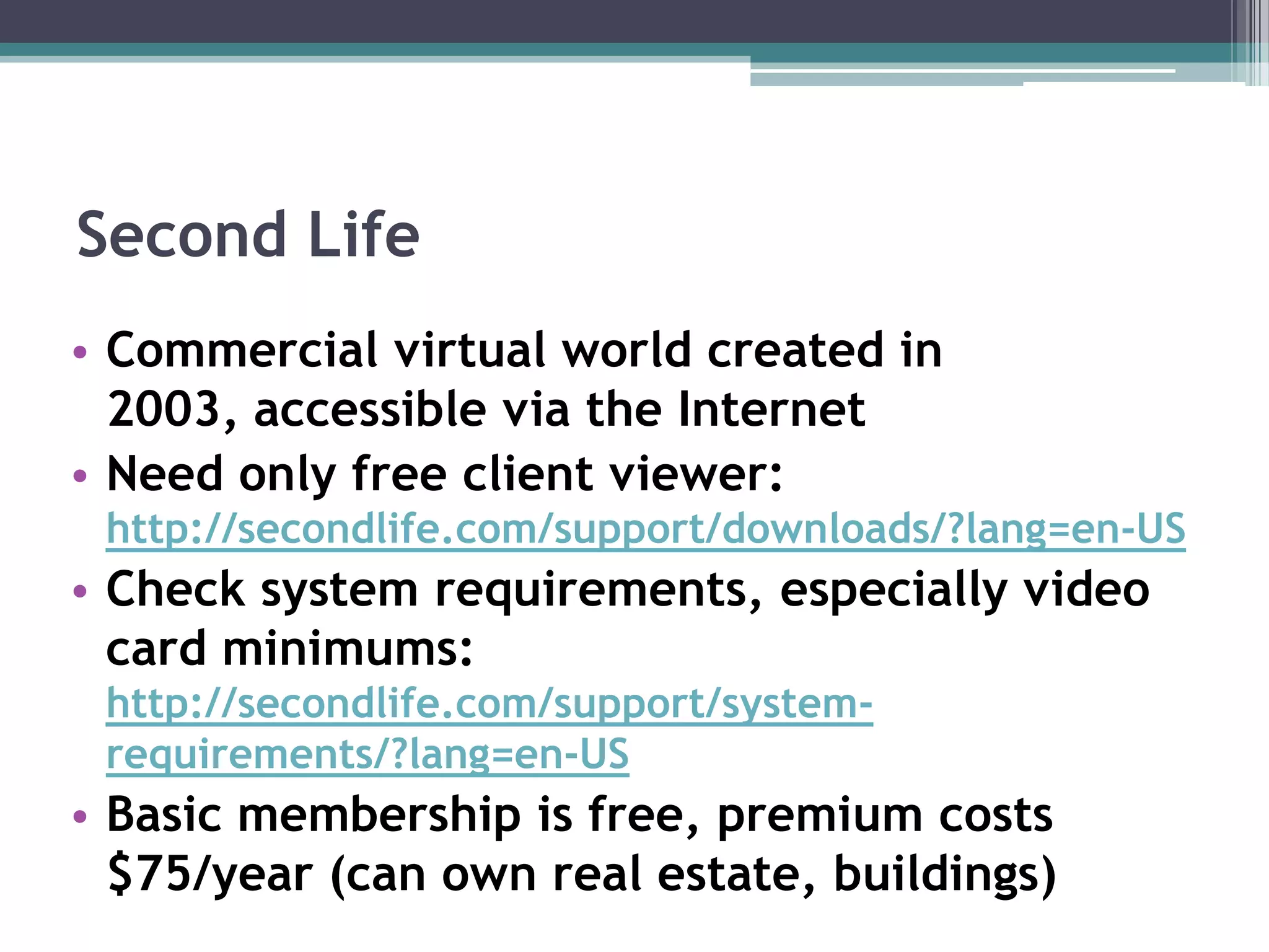 Second LifeCommercial virtual world created in 2003, accessible via the InternetNeed only free client viewer: http://secondlife.com/support/downloads/?lang=en-USCheck system requirements, especially video card minimums: http://secondlife.com/support/system-requirements/?lang=en-USBasic membership is free, premium costs $75/year (can own real estate, buildings)