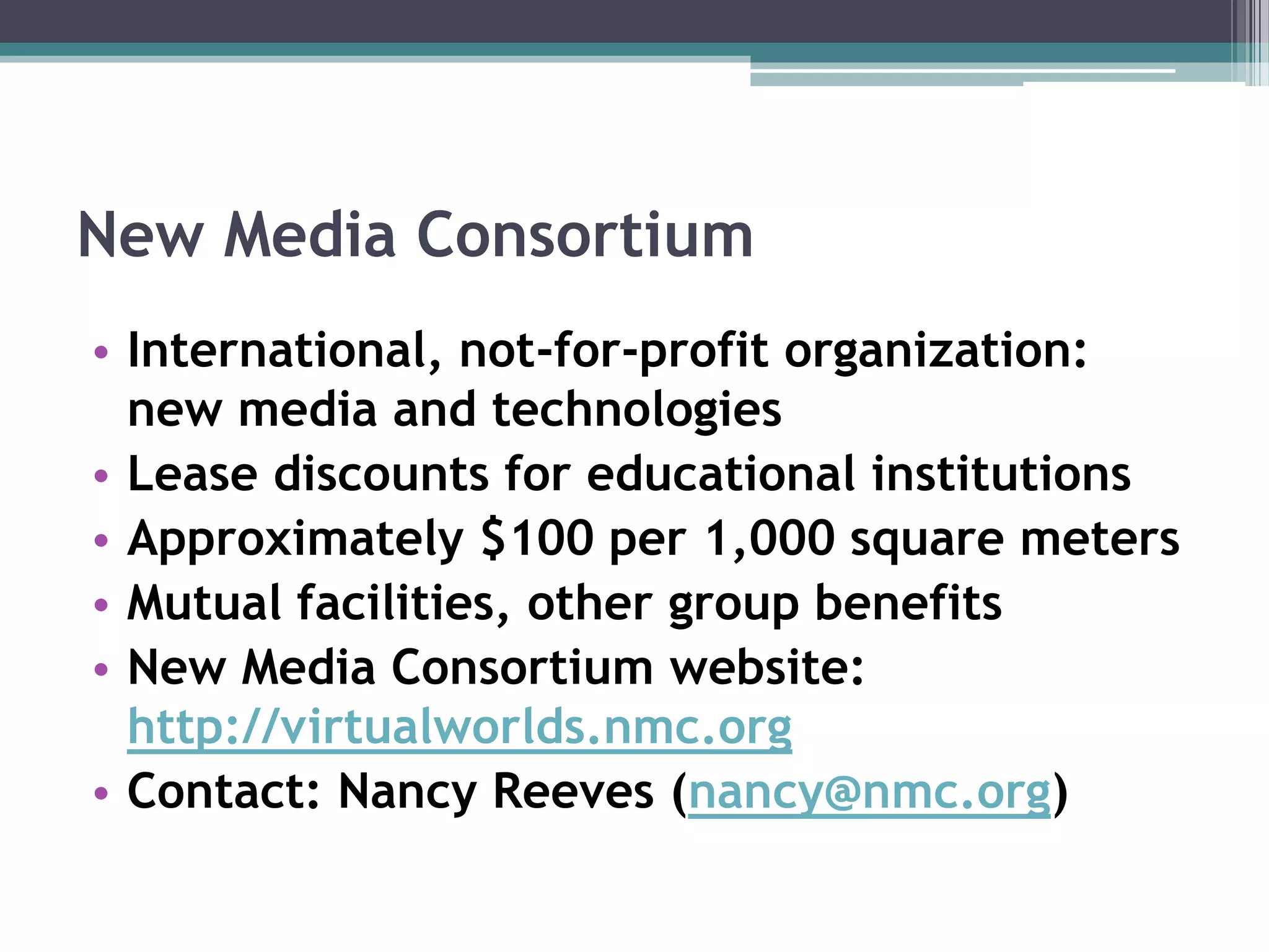 New Media ConsortiumInternational, not-for-profit organization: new media and technologiesLease discounts for educational institutionsApproximately $100 per 1,000 square metersMutual facilities, other group benefitsNew Media Consortium website: http://virtualworlds.nmc.orgContact: Nancy Reeves (nancy@nmc.org)
