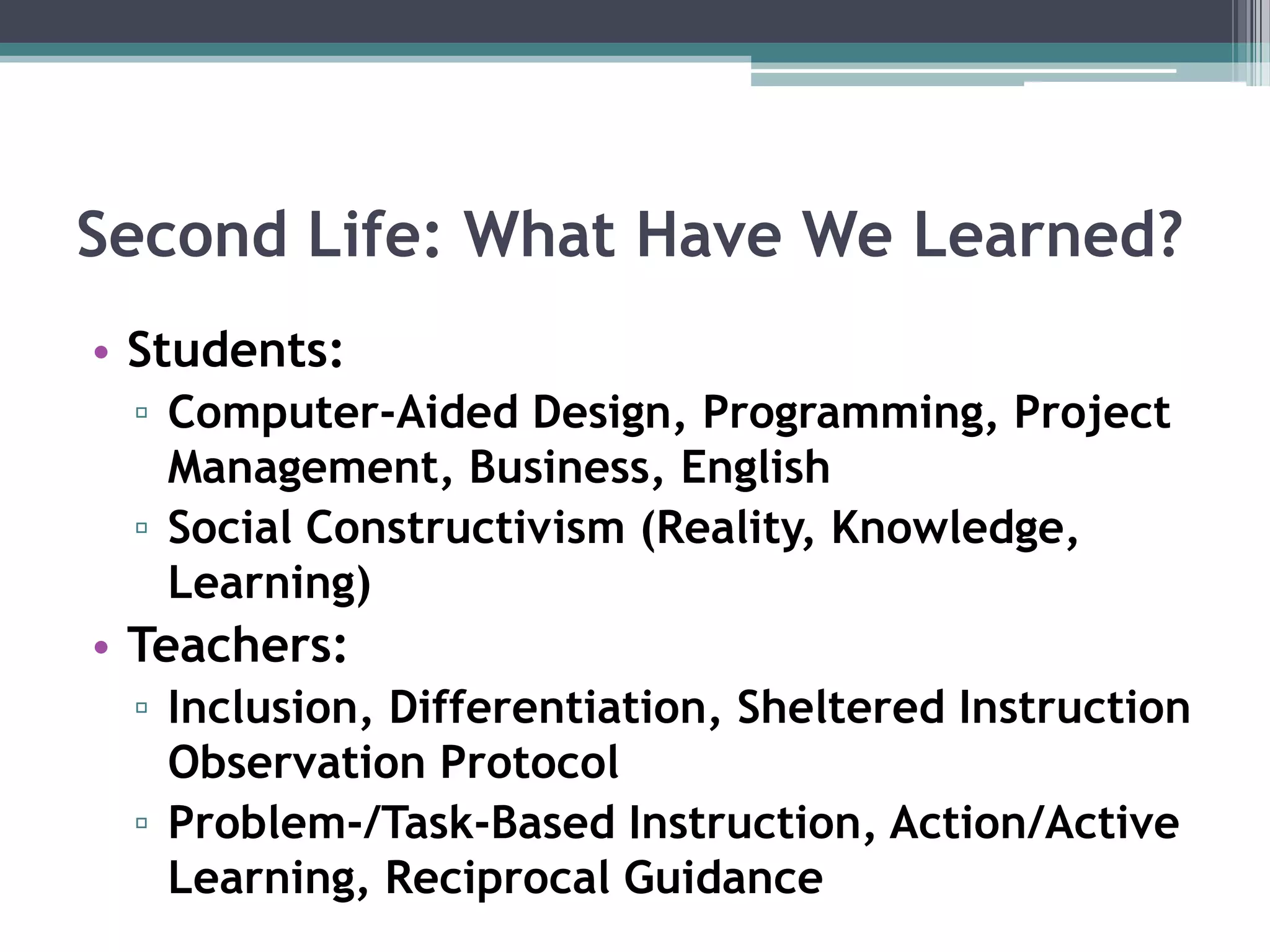 Second Life: What Have We Learned? Students: Computer-Aided Design, Programming, Project Management, Business, EnglishSocial Constructivism (Reality, Knowledge, Learning)Teachers:Inclusion, Differentiation, Sheltered Instruction Observation ProtocolProblem-/Task-Based Instruction, Action/Active Learning, Reciprocal Guidance