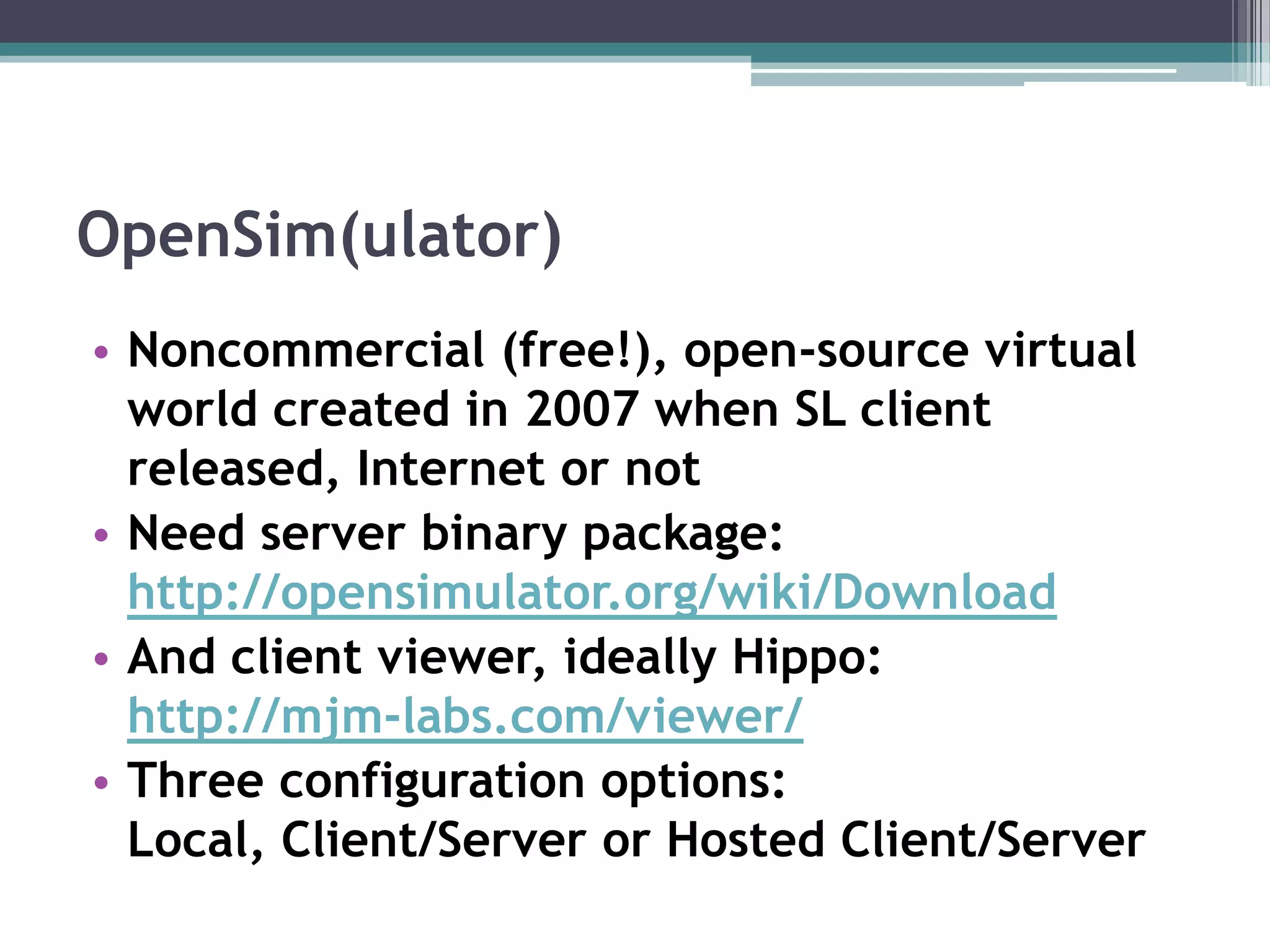 OpenSim(ulator)Noncommercial (free!), open-source virtual world created in 2007 when SL client released, Internet or notNeed server binary package:http://opensimulator.org/wiki/DownloadAnd client viewer, ideally Hippo: http://mjm-labs.com/viewer/Three configuration options: Local, Client/Server or Hosted Client/Server