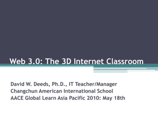 Web 3.0: The 3D Internet Classroom David W. Deeds, Ph.D., IT Teacher/Manager Changchun American International School AACE Global Learn Asia Pacific 2010: May 18th 