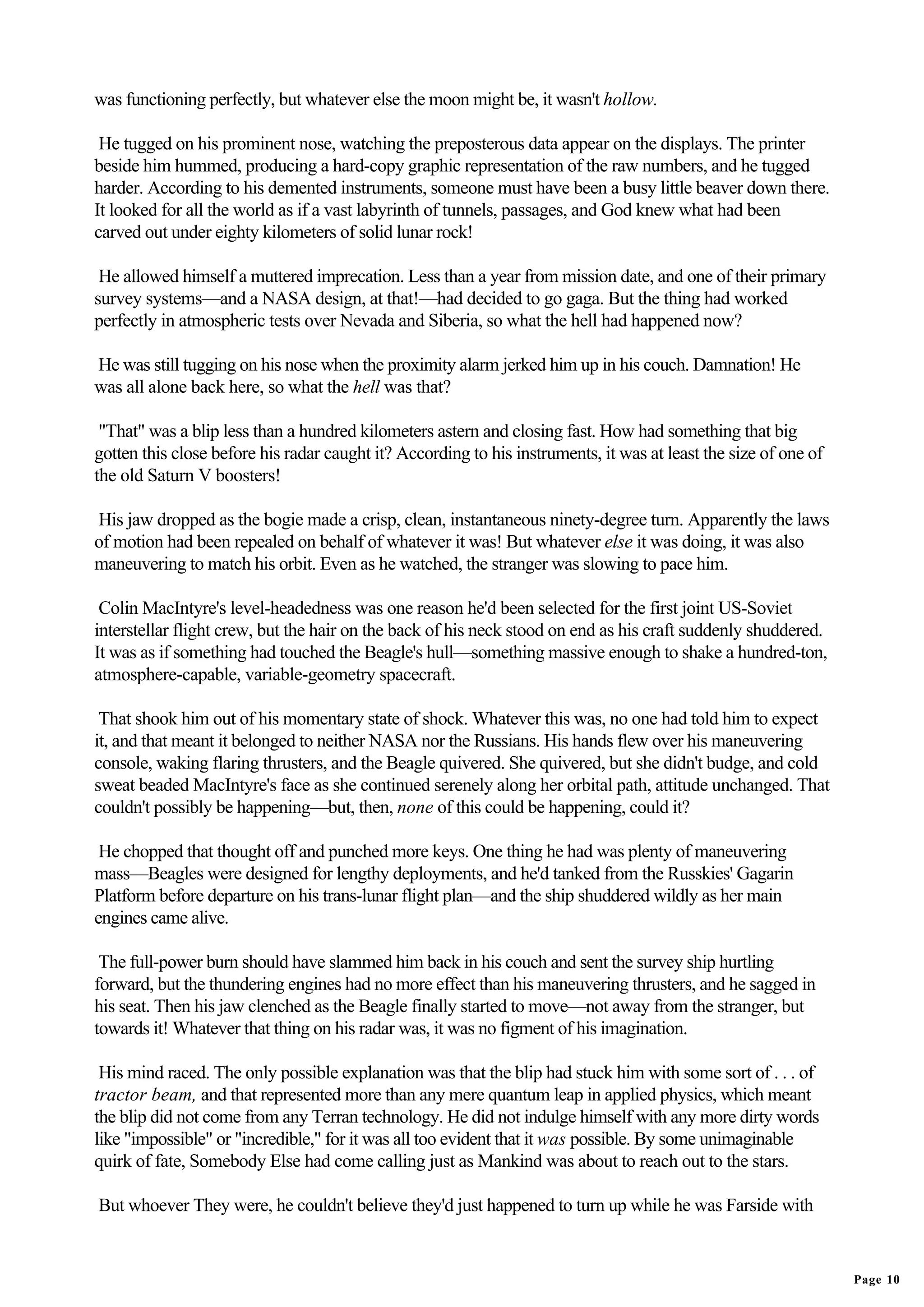 was functioning perfectly, but whatever else the moon might be, it wasn't hollow.

 He tugged on his prominent nose, watching the preposterous data appear on the displays. The printer
beside him hummed, producing a hard-copy graphic representation of the raw numbers, and he tugged
harder. According to his demented instruments, someone must have been a busy little beaver down there.
It looked for all the world as if a vast labyrinth of tunnels, passages, and God knew what had been
carved out under eighty kilometers of solid lunar rock!

 He allowed himself a muttered imprecation. Less than a year from mission date, and one of their primary
survey systems—and a NASA design, at that!—had decided to go gaga. But the thing had worked
perfectly in atmospheric tests over Nevada and Siberia, so what the hell had happened now?

He was still tugging on his nose when the proximity alarm jerked him up in his couch. Damnation! He
was all alone back here, so what the hell was that?

 "That" was a blip less than a hundred kilometers astern and closing fast. How had something that big
gotten this close before his radar caught it? According to his instruments, it was at least the size of one of
the old Saturn V boosters!

His jaw dropped as the bogie made a crisp, clean, instantaneous ninety-degree turn. Apparently the laws
of motion had been repealed on behalf of whatever it was! But whatever else it was doing, it was also
maneuvering to match his orbit. Even as he watched, the stranger was slowing to pace him.

 Colin MacIntyre's level-headedness was one reason he'd been selected for the first joint US-Soviet
interstellar flight crew, but the hair on the back of his neck stood on end as his craft suddenly shuddered.
It was as if something had touched the Beagle's hull—something massive enough to shake a hundred-ton,
atmosphere-capable, variable-geometry spacecraft.

 That shook him out of his momentary state of shock. Whatever this was, no one had told him to expect
it, and that meant it belonged to neither NASA nor the Russians. His hands flew over his maneuvering
console, waking flaring thrusters, and the Beagle quivered. She quivered, but she didn't budge, and cold
sweat beaded MacIntyre's face as she continued serenely along her orbital path, attitude unchanged. That
couldn't possibly be happening—but, then, none of this could be happening, could it?

 He chopped that thought off and punched more keys. One thing he had was plenty of maneuvering
mass—Beagles were designed for lengthy deployments, and he'd tanked from the Russkies' Gagarin
Platform before departure on his trans-lunar flight plan—and the ship shuddered wildly as her main
engines came alive.

 The full-power burn should have slammed him back in his couch and sent the survey ship hurtling
forward, but the thundering engines had no more effect than his maneuvering thrusters, and he sagged in
his seat. Then his jaw clenched as the Beagle finally started to move—not away from the stranger, but
towards it! Whatever that thing on his radar was, it was no figment of his imagination.

 His mind raced. The only possible explanation was that the blip had stuck him with some sort of . . . of
tractor beam, and that represented more than any mere quantum leap in applied physics, which meant
the blip did not come from any Terran technology. He did not indulge himself with any more dirty words
like "impossible" or "incredible," for it was all too evident that it was possible. By some unimaginable
quirk of fate, Somebody Else had come calling just as Mankind was about to reach out to the stars.

But whoever They were, he couldn't believe they'd just happened to turn up while he was Farside with


                                                                                                                 Page 10
 
