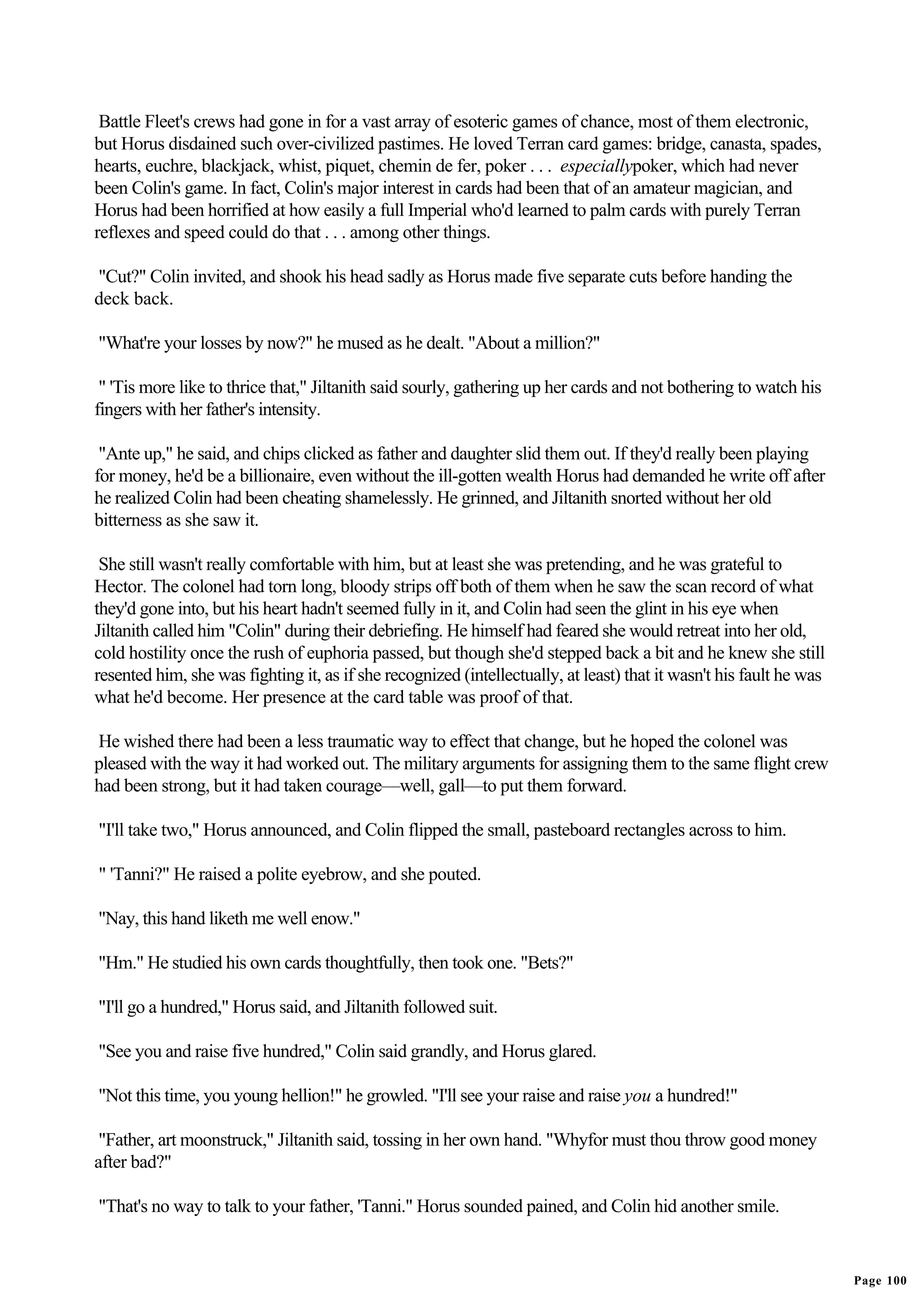 Battle Fleet's crews had gone in for a vast array of esoteric games of chance, most of them electronic,
but Horus disdained such over-civilized pastimes. He loved Terran card games: bridge, canasta, spades,
hearts, euchre, blackjack, whist, piquet, chemin de fer, poker . . . especiallypoker, which had never
been Colin's game. In fact, Colin's major interest in cards had been that of an amateur magician, and
Horus had been horrified at how easily a full Imperial who'd learned to palm cards with purely Terran
reflexes and speed could do that . . . among other things.

"Cut?" Colin invited, and shook his head sadly as Horus made five separate cuts before handing the
deck back.

"What're your losses by now?" he mused as he dealt. "About a million?"

 " 'Tis more like to thrice that," Jiltanith said sourly, gathering up her cards and not bothering to watch his
fingers with her father's intensity.

 "Ante up," he said, and chips clicked as father and daughter slid them out. If they'd really been playing
for money, he'd be a billionaire, even without the ill-gotten wealth Horus had demanded he write off after
he realized Colin had been cheating shamelessly. He grinned, and Jiltanith snorted without her old
bitterness as she saw it.

 She still wasn't really comfortable with him, but at least she was pretending, and he was grateful to
Hector. The colonel had torn long, bloody strips off both of them when he saw the scan record of what
they'd gone into, but his heart hadn't seemed fully in it, and Colin had seen the glint in his eye when
Jiltanith called him "Colin" during their debriefing. He himself had feared she would retreat into her old,
cold hostility once the rush of euphoria passed, but though she'd stepped back a bit and he knew she still
resented him, she was fighting it, as if she recognized (intellectually, at least) that it wasn't his fault he was
what he'd become. Her presence at the card table was proof of that.

He wished there had been a less traumatic way to effect that change, but he hoped the colonel was
pleased with the way it had worked out. The military arguments for assigning them to the same flight crew
had been strong, but it had taken courage—well, gall—to put them forward.

"I'll take two," Horus announced, and Colin flipped the small, pasteboard rectangles across to him.

" 'Tanni?" He raised a polite eyebrow, and she pouted.

"Nay, this hand liketh me well enow."

"Hm." He studied his own cards thoughtfully, then took one. "Bets?"

"I'll go a hundred," Horus said, and Jiltanith followed suit.

"See you and raise five hundred," Colin said grandly, and Horus glared.

"Not this time, you young hellion!" he growled. "I'll see your raise and raise you a hundred!"

 "Father, art moonstruck," Jiltanith said, tossing in her own hand. "Whyfor must thou throw good money
after bad?"

"That's no way to talk to your father, 'Tanni." Horus sounded pained, and Colin hid another smile.


                                                                                                                     Page 100
 
