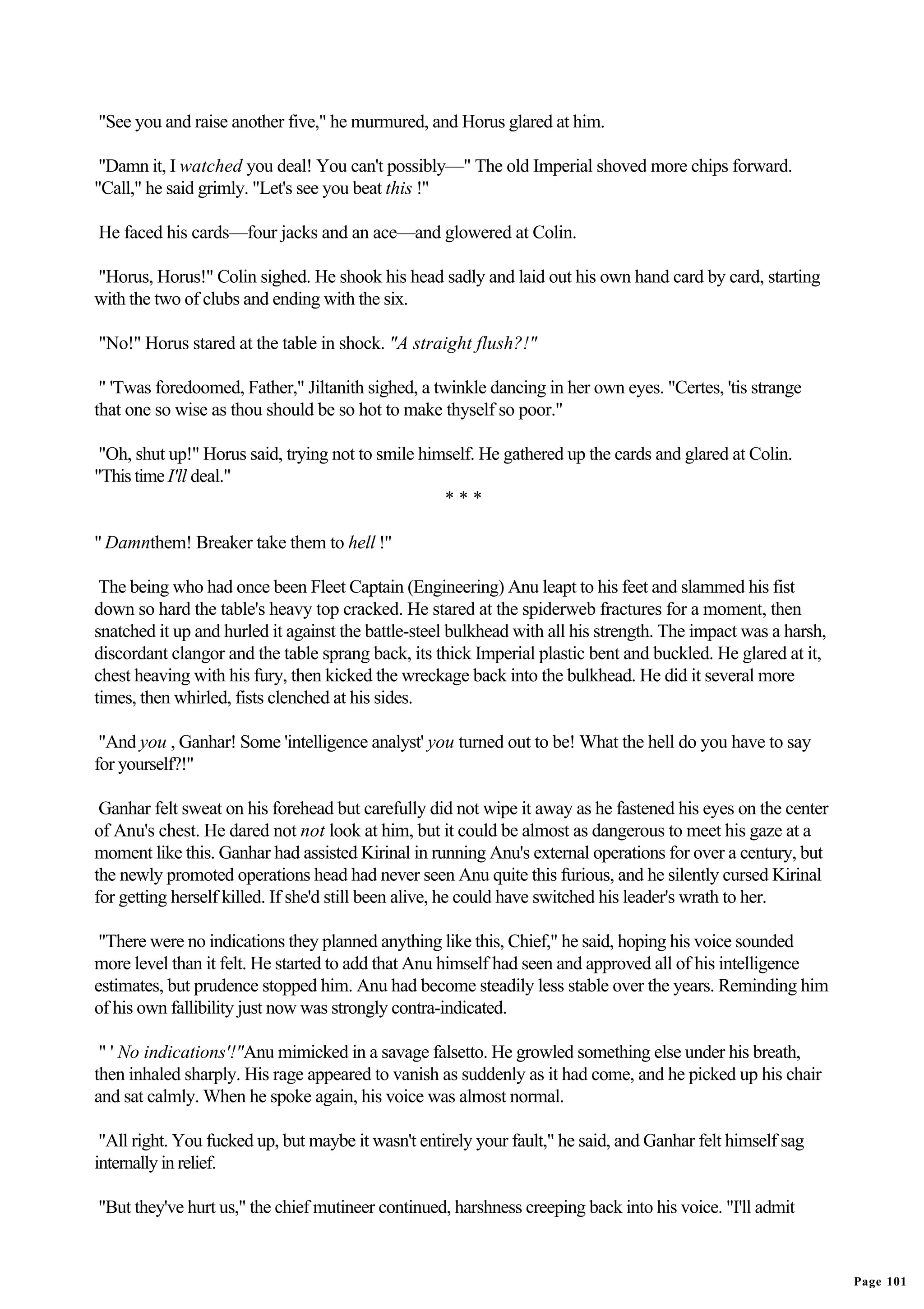 "See you and raise another five," he murmured, and Horus glared at him.

 "Damn it, I watched you deal! You can't possibly—" The old Imperial shoved more chips forward.
"Call," he said grimly. "Let's see you beat this !"

He faced his cards—four jacks and an ace—and glowered at Colin.

"Horus, Horus!" Colin sighed. He shook his head sadly and laid out his own hand card by card, starting
with the two of clubs and ending with the six.

"No!" Horus stared at the table in shock. "A straight flush?!"

 " 'Twas foredoomed, Father," Jiltanith sighed, a twinkle dancing in her own eyes. "Certes, 'tis strange
that one so wise as thou should be so hot to make thyself so poor."

 "Oh, shut up!" Horus said, trying not to smile himself. He gathered up the cards and glared at Colin.
"This time I'll deal."
                                                   ***

" Damnthem! Breaker take them to hell !"

 The being who had once been Fleet Captain (Engineering) Anu leapt to his feet and slammed his fist
down so hard the table's heavy top cracked. He stared at the spiderweb fractures for a moment, then
snatched it up and hurled it against the battle-steel bulkhead with all his strength. The impact was a harsh,
discordant clangor and the table sprang back, its thick Imperial plastic bent and buckled. He glared at it,
chest heaving with his fury, then kicked the wreckage back into the bulkhead. He did it several more
times, then whirled, fists clenched at his sides.

 "And you , Ganhar! Some 'intelligence analyst' you turned out to be! What the hell do you have to say
for yourself?!"

 Ganhar felt sweat on his forehead but carefully did not wipe it away as he fastened his eyes on the center
of Anu's chest. He dared not not look at him, but it could be almost as dangerous to meet his gaze at a
moment like this. Ganhar had assisted Kirinal in running Anu's external operations for over a century, but
the newly promoted operations head had never seen Anu quite this furious, and he silently cursed Kirinal
for getting herself killed. If she'd still been alive, he could have switched his leader's wrath to her.

 "There were no indications they planned anything like this, Chief," he said, hoping his voice sounded
more level than it felt. He started to add that Anu himself had seen and approved all of his intelligence
estimates, but prudence stopped him. Anu had become steadily less stable over the years. Reminding him
of his own fallibility just now was strongly contra-indicated.

 " ' No indications'!"Anu mimicked in a savage falsetto. He growled something else under his breath,
then inhaled sharply. His rage appeared to vanish as suddenly as it had come, and he picked up his chair
and sat calmly. When he spoke again, his voice was almost normal.

 "All right. You fucked up, but maybe it wasn't entirely your fault," he said, and Ganhar felt himself sag
internally in relief.

"But they've hurt us," the chief mutineer continued, harshness creeping back into his voice. "I'll admit


                                                                                                                Page 101
 