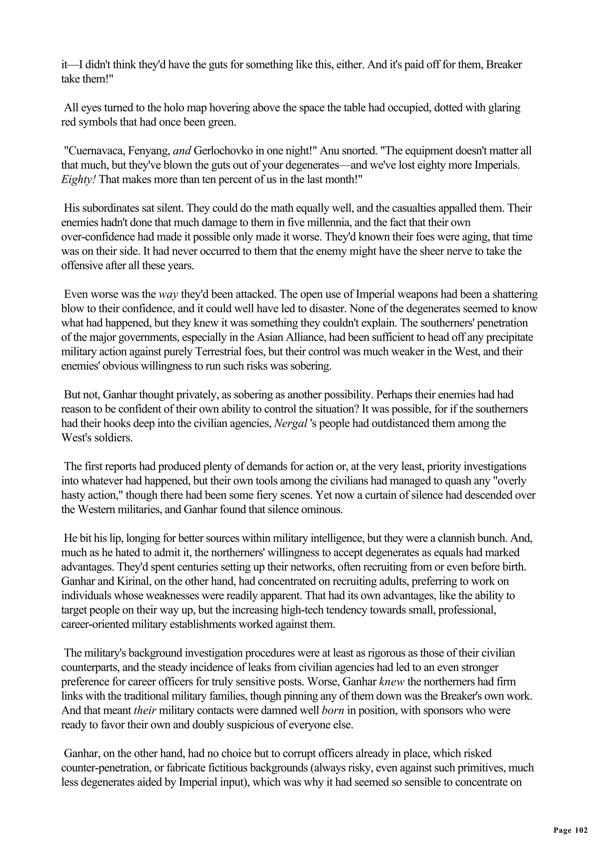 it—I didn't think they'd have the guts for something like this, either. And it's paid off for them, Breaker
take them!"

 All eyes turned to the holo map hovering above the space the table had occupied, dotted with glaring
red symbols that had once been green.

 "Cuernavaca, Fenyang, and Gerlochovko in one night!" Anu snorted. "The equipment doesn't matter all
that much, but they've blown the guts out of your degenerates—and we've lost eighty more Imperials.
Eighty! That makes more than ten percent of us in the last month!"

 His subordinates sat silent. They could do the math equally well, and the casualties appalled them. Their
enemies hadn't done that much damage to them in five millennia, and the fact that their own
over-confidence had made it possible only made it worse. They'd known their foes were aging, that time
was on their side. It had never occurred to them that the enemy might have the sheer nerve to take the
offensive after all these years.

 Even worse was the way they'd been attacked. The open use of Imperial weapons had been a shattering
blow to their confidence, and it could well have led to disaster. None of the degenerates seemed to know
what had happened, but they knew it was something they couldn't explain. The southerners' penetration
of the major governments, especially in the Asian Alliance, had been sufficient to head off any precipitate
military action against purely Terrestrial foes, but their control was much weaker in the West, and their
enemies' obvious willingness to run such risks was sobering.

 But not, Ganhar thought privately, as sobering as another possibility. Perhaps their enemies had had
reason to be confident of their own ability to control the situation? It was possible, for if the southerners
had their hooks deep into the civilian agencies, Nergal 's people had outdistanced them among the
West's soldiers.

 The first reports had produced plenty of demands for action or, at the very least, priority investigations
into whatever had happened, but their own tools among the civilians had managed to quash any "overly
hasty action," though there had been some fiery scenes. Yet now a curtain of silence had descended over
the Western militaries, and Ganhar found that silence ominous.

 He bit his lip, longing for better sources within military intelligence, but they were a clannish bunch. And,
much as he hated to admit it, the northerners' willingness to accept degenerates as equals had marked
advantages. They'd spent centuries setting up their networks, often recruiting from or even before birth.
Ganhar and Kirinal, on the other hand, had concentrated on recruiting adults, preferring to work on
individuals whose weaknesses were readily apparent. That had its own advantages, like the ability to
target people on their way up, but the increasing high-tech tendency towards small, professional,
career-oriented military establishments worked against them.

 The military's background investigation procedures were at least as rigorous as those of their civilian
counterparts, and the steady incidence of leaks from civilian agencies had led to an even stronger
preference for career officers for truly sensitive posts. Worse, Ganhar knew the northerners had firm
links with the traditional military families, though pinning any of them down was the Breaker's own work.
And that meant their military contacts were damned well born in position, with sponsors who were
ready to favor their own and doubly suspicious of everyone else.

 Ganhar, on the other hand, had no choice but to corrupt officers already in place, which risked
counter-penetration, or fabricate fictitious backgrounds (always risky, even against such primitives, much
less degenerates aided by Imperial input), which was why it had seemed so sensible to concentrate on


                                                                                                                 Page 102
 