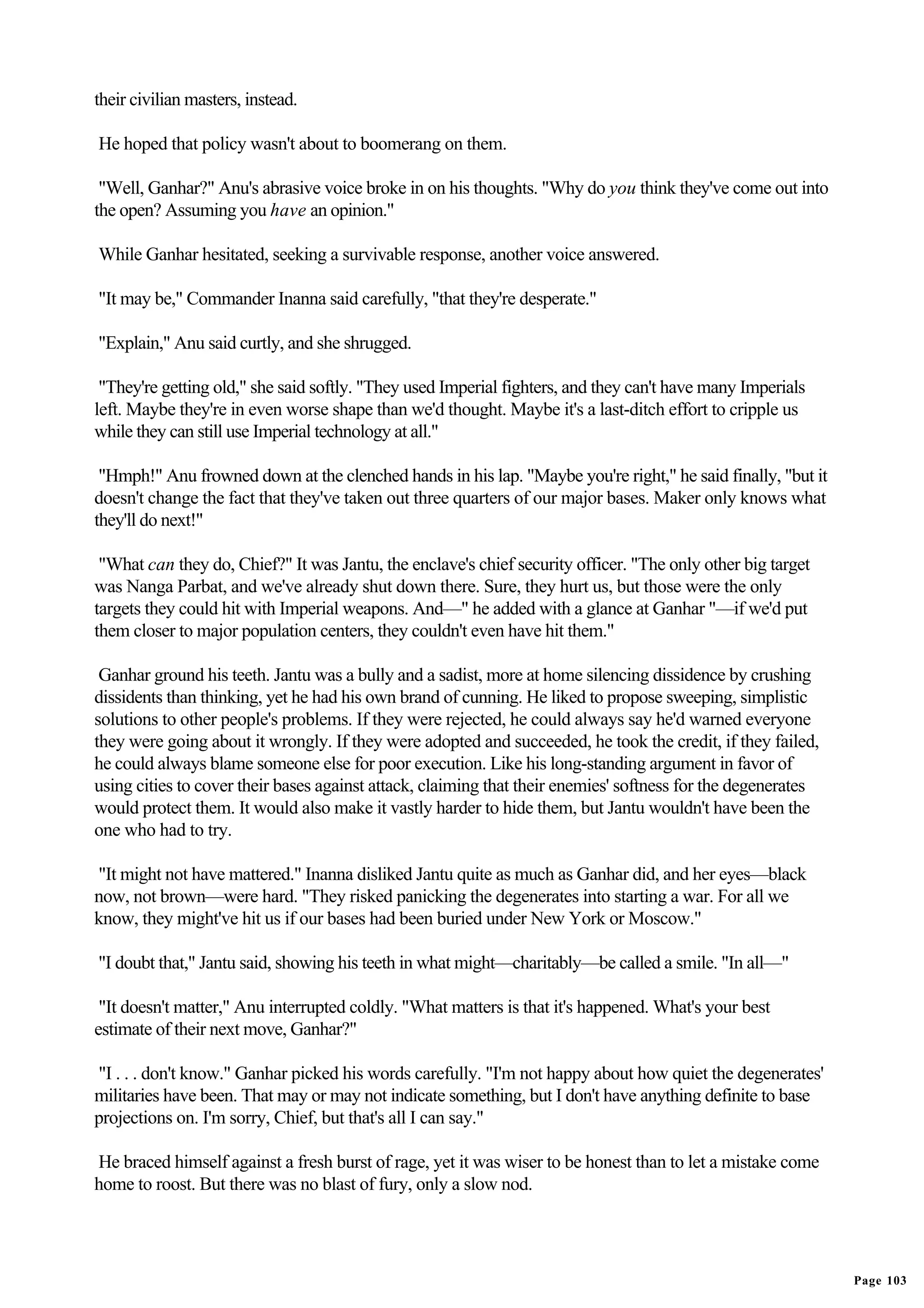 their civilian masters, instead.

He hoped that policy wasn't about to boomerang on them.

 "Well, Ganhar?" Anu's abrasive voice broke in on his thoughts. "Why do you think they've come out into
the open? Assuming you have an opinion."

While Ganhar hesitated, seeking a survivable response, another voice answered.

"It may be," Commander Inanna said carefully, "that they're desperate."

"Explain," Anu said curtly, and she shrugged.

 "They're getting old," she said softly. "They used Imperial fighters, and they can't have many Imperials
left. Maybe they're in even worse shape than we'd thought. Maybe it's a last-ditch effort to cripple us
while they can still use Imperial technology at all."

 "Hmph!" Anu frowned down at the clenched hands in his lap. "Maybe you're right," he said finally, "but it
doesn't change the fact that they've taken out three quarters of our major bases. Maker only knows what
they'll do next!"

 "What can they do, Chief?" It was Jantu, the enclave's chief security officer. "The only other big target
was Nanga Parbat, and we've already shut down there. Sure, they hurt us, but those were the only
targets they could hit with Imperial weapons. And—" he added with a glance at Ganhar "—if we'd put
them closer to major population centers, they couldn't even have hit them."

 Ganhar ground his teeth. Jantu was a bully and a sadist, more at home silencing dissidence by crushing
dissidents than thinking, yet he had his own brand of cunning. He liked to propose sweeping, simplistic
solutions to other people's problems. If they were rejected, he could always say he'd warned everyone
they were going about it wrongly. If they were adopted and succeeded, he took the credit, if they failed,
he could always blame someone else for poor execution. Like his long-standing argument in favor of
using cities to cover their bases against attack, claiming that their enemies' softness for the degenerates
would protect them. It would also make it vastly harder to hide them, but Jantu wouldn't have been the
one who had to try.

"It might not have mattered." Inanna disliked Jantu quite as much as Ganhar did, and her eyes—black
now, not brown—were hard. "They risked panicking the degenerates into starting a war. For all we
know, they might've hit us if our bases had been buried under New York or Moscow."

"I doubt that," Jantu said, showing his teeth in what might—charitably—be called a smile. "In all—"

 "It doesn't matter," Anu interrupted coldly. "What matters is that it's happened. What's your best
estimate of their next move, Ganhar?"

"I . . . don't know." Ganhar picked his words carefully. "I'm not happy about how quiet the degenerates'
militaries have been. That may or may not indicate something, but I don't have anything definite to base
projections on. I'm sorry, Chief, but that's all I can say."

He braced himself against a fresh burst of rage, yet it was wiser to be honest than to let a mistake come
home to roost. But there was no blast of fury, only a slow nod.




                                                                                                              Page 103
 