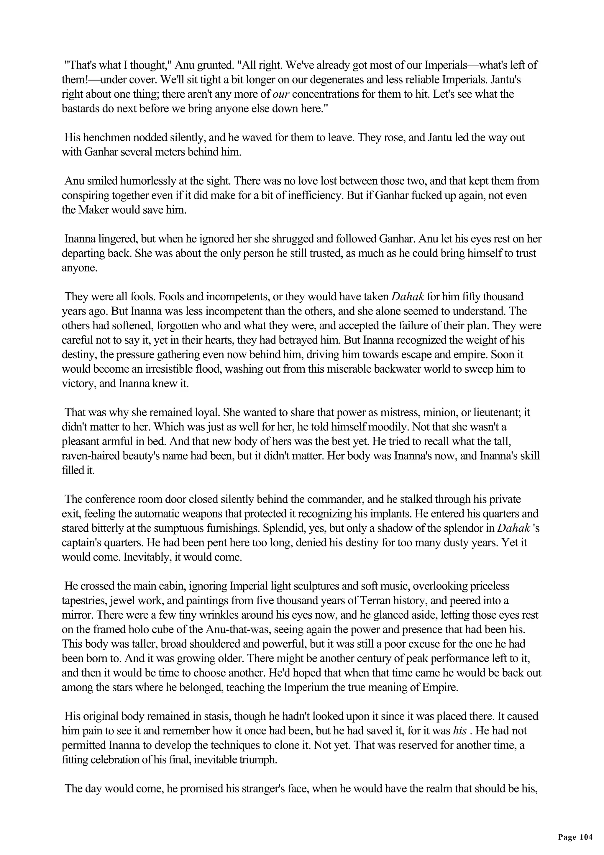 "That's what I thought," Anu grunted. "All right. We've already got most of our Imperials—what's left of
them!—under cover. We'll sit tight a bit longer on our degenerates and less reliable Imperials. Jantu's
right about one thing; there aren't any more of our concentrations for them to hit. Let's see what the
bastards do next before we bring anyone else down here."

His henchmen nodded silently, and he waved for them to leave. They rose, and Jantu led the way out
with Ganhar several meters behind him.

 Anu smiled humorlessly at the sight. There was no love lost between those two, and that kept them from
conspiring together even if it did make for a bit of inefficiency. But if Ganhar fucked up again, not even
the Maker would save him.

 Inanna lingered, but when he ignored her she shrugged and followed Ganhar. Anu let his eyes rest on her
departing back. She was about the only person he still trusted, as much as he could bring himself to trust
anyone.

 They were all fools. Fools and incompetents, or they would have taken Dahak for him fifty thousand
years ago. But Inanna was less incompetent than the others, and she alone seemed to understand. The
others had softened, forgotten who and what they were, and accepted the failure of their plan. They were
careful not to say it, yet in their hearts, they had betrayed him. But Inanna recognized the weight of his
destiny, the pressure gathering even now behind him, driving him towards escape and empire. Soon it
would become an irresistible flood, washing out from this miserable backwater world to sweep him to
victory, and Inanna knew it.

 That was why she remained loyal. She wanted to share that power as mistress, minion, or lieutenant; it
didn't matter to her. Which was just as well for her, he told himself moodily. Not that she wasn't a
pleasant armful in bed. And that new body of hers was the best yet. He tried to recall what the tall,
raven-haired beauty's name had been, but it didn't matter. Her body was Inanna's now, and Inanna's skill
filled it.

 The conference room door closed silently behind the commander, and he stalked through his private
exit, feeling the automatic weapons that protected it recognizing his implants. He entered his quarters and
stared bitterly at the sumptuous furnishings. Splendid, yes, but only a shadow of the splendor in Dahak 's
captain's quarters. He had been pent here too long, denied his destiny for too many dusty years. Yet it
would come. Inevitably, it would come.

 He crossed the main cabin, ignoring Imperial light sculptures and soft music, overlooking priceless
tapestries, jewel work, and paintings from five thousand years of Terran history, and peered into a
mirror. There were a few tiny wrinkles around his eyes now, and he glanced aside, letting those eyes rest
on the framed holo cube of the Anu-that-was, seeing again the power and presence that had been his.
This body was taller, broad shouldered and powerful, but it was still a poor excuse for the one he had
been born to. And it was growing older. There might be another century of peak performance left to it,
and then it would be time to choose another. He'd hoped that when that time came he would be back out
among the stars where he belonged, teaching the Imperium the true meaning of Empire.

 His original body remained in stasis, though he hadn't looked upon it since it was placed there. It caused
him pain to see it and remember how it once had been, but he had saved it, for it was his . He had not
permitted Inanna to develop the techniques to clone it. Not yet. That was reserved for another time, a
fitting celebration of his final, inevitable triumph.

The day would come, he promised his stranger's face, when he would have the realm that should be his,


                                                                                                              Page 104
 