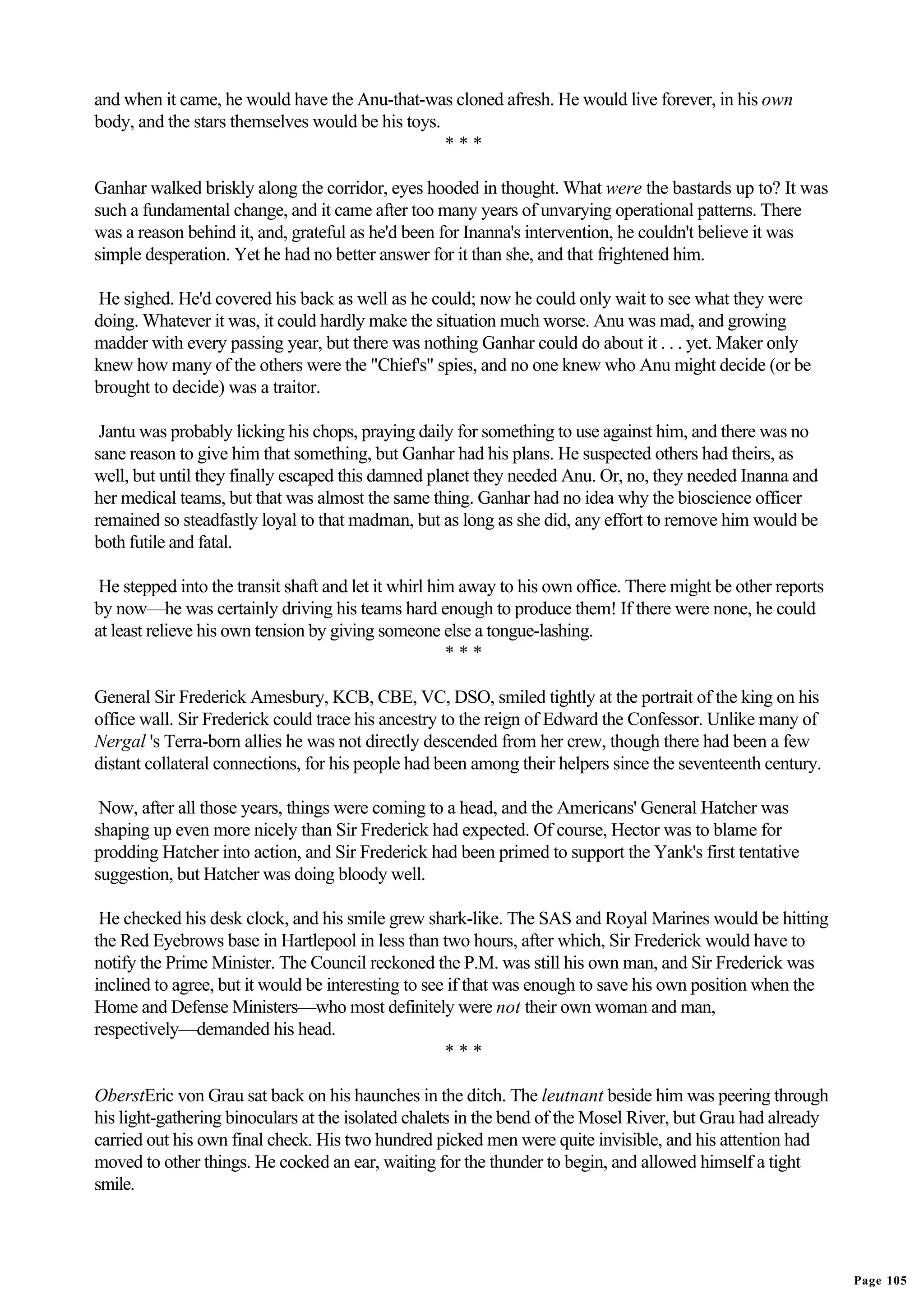 and when it came, he would have the Anu-that-was cloned afresh. He would live forever, in his own
body, and the stars themselves would be his toys.
                                                  ***

Ganhar walked briskly along the corridor, eyes hooded in thought. What were the bastards up to? It was
such a fundamental change, and it came after too many years of unvarying operational patterns. There
was a reason behind it, and, grateful as he'd been for Inanna's intervention, he couldn't believe it was
simple desperation. Yet he had no better answer for it than she, and that frightened him.

He sighed. He'd covered his back as well as he could; now he could only wait to see what they were
doing. Whatever it was, it could hardly make the situation much worse. Anu was mad, and growing
madder with every passing year, but there was nothing Ganhar could do about it . . . yet. Maker only
knew how many of the others were the "Chief's" spies, and no one knew who Anu might decide (or be
brought to decide) was a traitor.

 Jantu was probably licking his chops, praying daily for something to use against him, and there was no
sane reason to give him that something, but Ganhar had his plans. He suspected others had theirs, as
well, but until they finally escaped this damned planet they needed Anu. Or, no, they needed Inanna and
her medical teams, but that was almost the same thing. Ganhar had no idea why the bioscience officer
remained so steadfastly loyal to that madman, but as long as she did, any effort to remove him would be
both futile and fatal.

 He stepped into the transit shaft and let it whirl him away to his own office. There might be other reports
by now—he was certainly driving his teams hard enough to produce them! If there were none, he could
at least relieve his own tension by giving someone else a tongue-lashing.
                                                      ***

General Sir Frederick Amesbury, KCB, CBE, VC, DSO, smiled tightly at the portrait of the king on his
office wall. Sir Frederick could trace his ancestry to the reign of Edward the Confessor. Unlike many of
Nergal 's Terra-born allies he was not directly descended from her crew, though there had been a few
distant collateral connections, for his people had been among their helpers since the seventeenth century.

 Now, after all those years, things were coming to a head, and the Americans' General Hatcher was
shaping up even more nicely than Sir Frederick had expected. Of course, Hector was to blame for
prodding Hatcher into action, and Sir Frederick had been primed to support the Yank's first tentative
suggestion, but Hatcher was doing bloody well.

 He checked his desk clock, and his smile grew shark-like. The SAS and Royal Marines would be hitting
the Red Eyebrows base in Hartlepool in less than two hours, after which, Sir Frederick would have to
notify the Prime Minister. The Council reckoned the P.M. was still his own man, and Sir Frederick was
inclined to agree, but it would be interesting to see if that was enough to save his own position when the
Home and Defense Ministers—who most definitely were not their own woman and man,
respectively—demanded his head.
                                                     ***

OberstEric von Grau sat back on his haunches in the ditch. The leutnant beside him was peering through
his light-gathering binoculars at the isolated chalets in the bend of the Mosel River, but Grau had already
carried out his own final check. His two hundred picked men were quite invisible, and his attention had
moved to other things. He cocked an ear, waiting for the thunder to begin, and allowed himself a tight
smile.




                                                                                                               Page 105
 