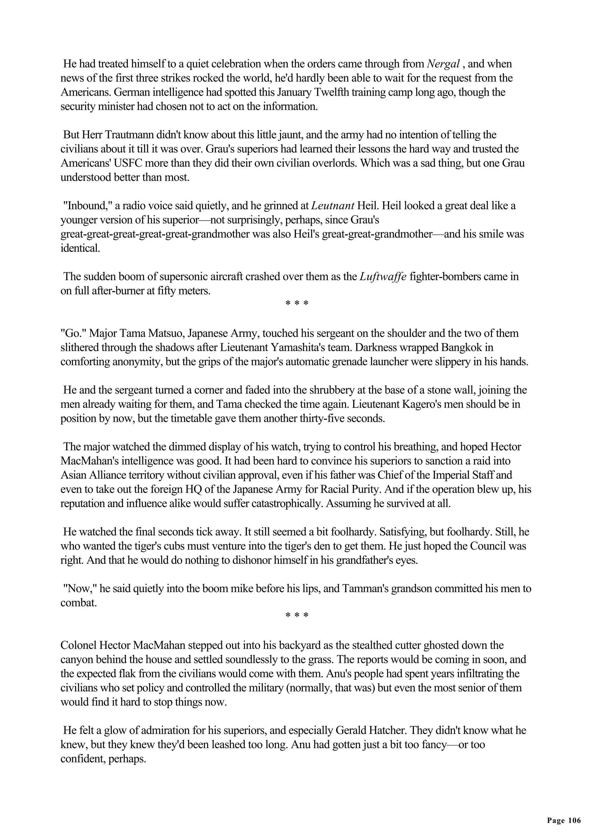 He had treated himself to a quiet celebration when the orders came through from Nergal , and when
news of the first three strikes rocked the world, he'd hardly been able to wait for the request from the
Americans. German intelligence had spotted this January Twelfth training camp long ago, though the
security minister had chosen not to act on the information.

 But Herr Trautmann didn't know about this little jaunt, and the army had no intention of telling the
civilians about it till it was over. Grau's superiors had learned their lessons the hard way and trusted the
Americans' USFC more than they did their own civilian overlords. Which was a sad thing, but one Grau
understood better than most.

 "Inbound," a radio voice said quietly, and he grinned at Leutnant Heil. Heil looked a great deal like a
younger version of his superior—not surprisingly, perhaps, since Grau's
great-great-great-great-great-grandmother was also Heil's great-great-grandmother—and his smile was
identical.

The sudden boom of supersonic aircraft crashed over them as the Luftwaffe fighter-bombers came in
on full after-burner at fifty meters.
                                               ***

"Go." Major Tama Matsuo, Japanese Army, touched his sergeant on the shoulder and the two of them
slithered through the shadows after Lieutenant Yamashita's team. Darkness wrapped Bangkok in
comforting anonymity, but the grips of the major's automatic grenade launcher were slippery in his hands.

He and the sergeant turned a corner and faded into the shrubbery at the base of a stone wall, joining the
men already waiting for them, and Tama checked the time again. Lieutenant Kagero's men should be in
position by now, but the timetable gave them another thirty-five seconds.

 The major watched the dimmed display of his watch, trying to control his breathing, and hoped Hector
MacMahan's intelligence was good. It had been hard to convince his superiors to sanction a raid into
Asian Alliance territory without civilian approval, even if his father was Chief of the Imperial Staff and
even to take out the foreign HQ of the Japanese Army for Racial Purity. And if the operation blew up, his
reputation and influence alike would suffer catastrophically. Assuming he survived at all.

 He watched the final seconds tick away. It still seemed a bit foolhardy. Satisfying, but foolhardy. Still, he
who wanted the tiger's cubs must venture into the tiger's den to get them. He just hoped the Council was
right. And that he would do nothing to dishonor himself in his grandfather's eyes.

 "Now," he said quietly into the boom mike before his lips, and Tamman's grandson committed his men to
combat.
                                                 ***

Colonel Hector MacMahan stepped out into his backyard as the stealthed cutter ghosted down the
canyon behind the house and settled soundlessly to the grass. The reports would be coming in soon, and
the expected flak from the civilians would come with them. Anu's people had spent years infiltrating the
civilians who set policy and controlled the military (normally, that was) but even the most senior of them
would find it hard to stop things now.

 He felt a glow of admiration for his superiors, and especially Gerald Hatcher. They didn't know what he
knew, but they knew they'd been leashed too long. Anu had gotten just a bit too fancy—or too
confident, perhaps.




                                                                                                                 Page 106
 