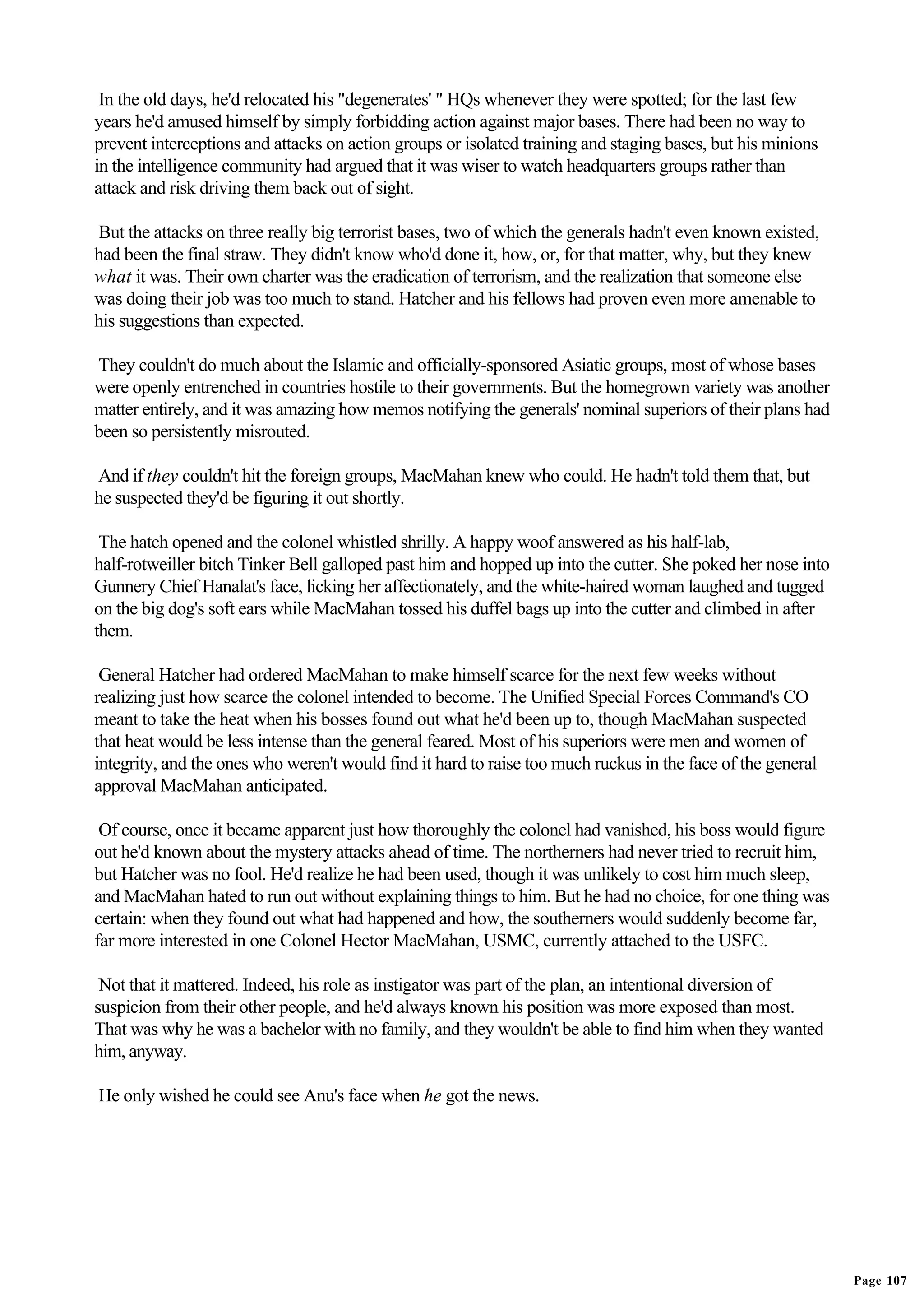 In the old days, he'd relocated his "degenerates' " HQs whenever they were spotted; for the last few
years he'd amused himself by simply forbidding action against major bases. There had been no way to
prevent interceptions and attacks on action groups or isolated training and staging bases, but his minions
in the intelligence community had argued that it was wiser to watch headquarters groups rather than
attack and risk driving them back out of sight.

But the attacks on three really big terrorist bases, two of which the generals hadn't even known existed,
had been the final straw. They didn't know who'd done it, how, or, for that matter, why, but they knew
what it was. Their own charter was the eradication of terrorism, and the realization that someone else
was doing their job was too much to stand. Hatcher and his fellows had proven even more amenable to
his suggestions than expected.

They couldn't do much about the Islamic and officially-sponsored Asiatic groups, most of whose bases
were openly entrenched in countries hostile to their governments. But the homegrown variety was another
matter entirely, and it was amazing how memos notifying the generals' nominal superiors of their plans had
been so persistently misrouted.

And if they couldn't hit the foreign groups, MacMahan knew who could. He hadn't told them that, but
he suspected they'd be figuring it out shortly.

 The hatch opened and the colonel whistled shrilly. A happy woof answered as his half-lab,
half-rotweiller bitch Tinker Bell galloped past him and hopped up into the cutter. She poked her nose into
Gunnery Chief Hanalat's face, licking her affectionately, and the white-haired woman laughed and tugged
on the big dog's soft ears while MacMahan tossed his duffel bags up into the cutter and climbed in after
them.

 General Hatcher had ordered MacMahan to make himself scarce for the next few weeks without
realizing just how scarce the colonel intended to become. The Unified Special Forces Command's CO
meant to take the heat when his bosses found out what he'd been up to, though MacMahan suspected
that heat would be less intense than the general feared. Most of his superiors were men and women of
integrity, and the ones who weren't would find it hard to raise too much ruckus in the face of the general
approval MacMahan anticipated.

 Of course, once it became apparent just how thoroughly the colonel had vanished, his boss would figure
out he'd known about the mystery attacks ahead of time. The northerners had never tried to recruit him,
but Hatcher was no fool. He'd realize he had been used, though it was unlikely to cost him much sleep,
and MacMahan hated to run out without explaining things to him. But he had no choice, for one thing was
certain: when they found out what had happened and how, the southerners would suddenly become far,
far more interested in one Colonel Hector MacMahan, USMC, currently attached to the USFC.

 Not that it mattered. Indeed, his role as instigator was part of the plan, an intentional diversion of
suspicion from their other people, and he'd always known his position was more exposed than most.
That was why he was a bachelor with no family, and they wouldn't be able to find him when they wanted
him, anyway.

He only wished he could see Anu's face when he got the news.




                                                                                                             Page 107
 