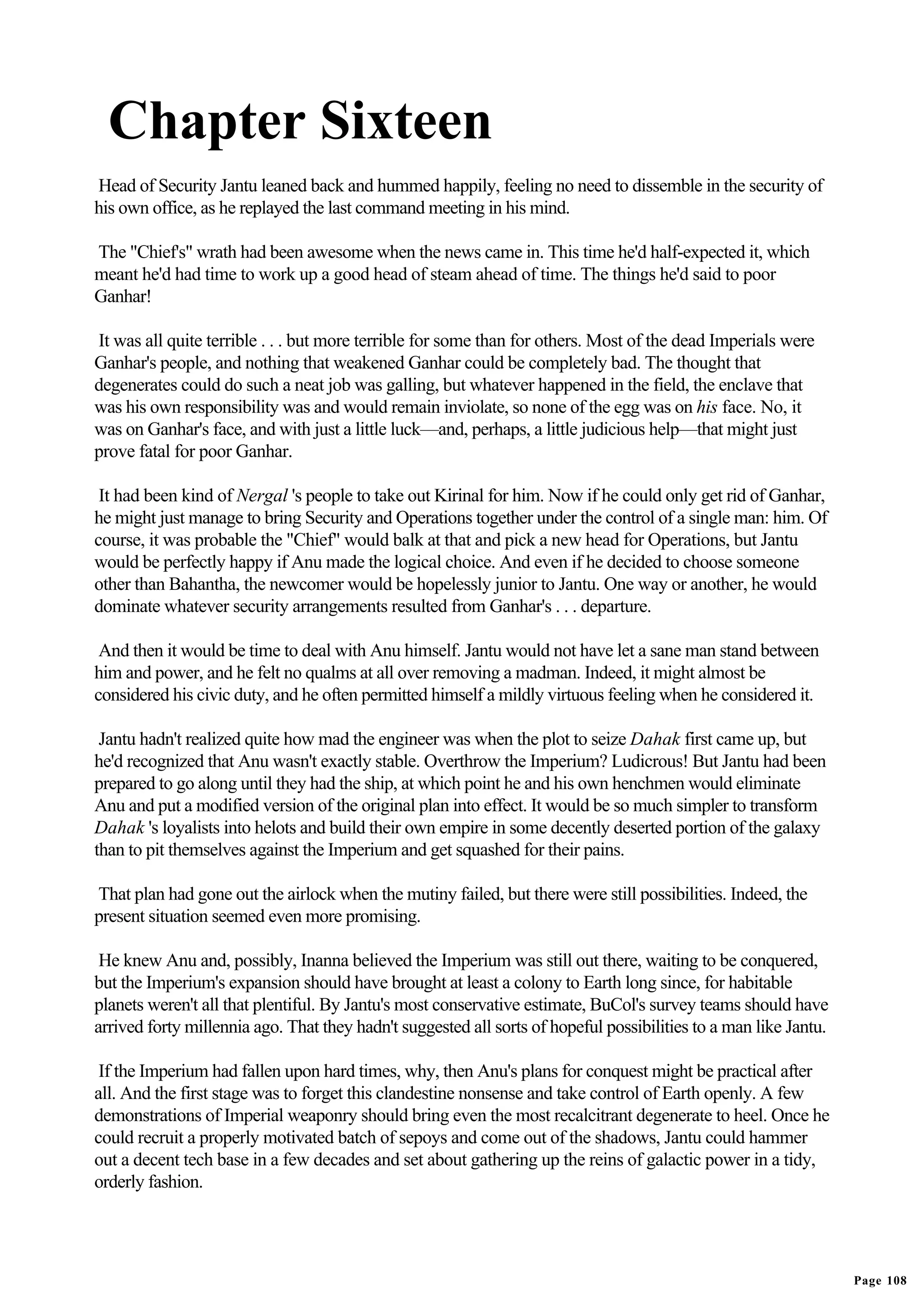 Chapter Sixteen
Head of Security Jantu leaned back and hummed happily, feeling no need to dissemble in the security of
his own office, as he replayed the last command meeting in his mind.

The "Chief's" wrath had been awesome when the news came in. This time he'd half-expected it, which
meant he'd had time to work up a good head of steam ahead of time. The things he'd said to poor
Ganhar!

It was all quite terrible . . . but more terrible for some than for others. Most of the dead Imperials were
Ganhar's people, and nothing that weakened Ganhar could be completely bad. The thought that
degenerates could do such a neat job was galling, but whatever happened in the field, the enclave that
was his own responsibility was and would remain inviolate, so none of the egg was on his face. No, it
was on Ganhar's face, and with just a little luck—and, perhaps, a little judicious help—that might just
prove fatal for poor Ganhar.

 It had been kind of Nergal 's people to take out Kirinal for him. Now if he could only get rid of Ganhar,
he might just manage to bring Security and Operations together under the control of a single man: him. Of
course, it was probable the "Chief" would balk at that and pick a new head for Operations, but Jantu
would be perfectly happy if Anu made the logical choice. And even if he decided to choose someone
other than Bahantha, the newcomer would be hopelessly junior to Jantu. One way or another, he would
dominate whatever security arrangements resulted from Ganhar's . . . departure.

 And then it would be time to deal with Anu himself. Jantu would not have let a sane man stand between
him and power, and he felt no qualms at all over removing a madman. Indeed, it might almost be
considered his civic duty, and he often permitted himself a mildly virtuous feeling when he considered it.

 Jantu hadn't realized quite how mad the engineer was when the plot to seize Dahak first came up, but
he'd recognized that Anu wasn't exactly stable. Overthrow the Imperium? Ludicrous! But Jantu had been
prepared to go along until they had the ship, at which point he and his own henchmen would eliminate
Anu and put a modified version of the original plan into effect. It would be so much simpler to transform
Dahak 's loyalists into helots and build their own empire in some decently deserted portion of the galaxy
than to pit themselves against the Imperium and get squashed for their pains.

That plan had gone out the airlock when the mutiny failed, but there were still possibilities. Indeed, the
present situation seemed even more promising.

 He knew Anu and, possibly, Inanna believed the Imperium was still out there, waiting to be conquered,
but the Imperium's expansion should have brought at least a colony to Earth long since, for habitable
planets weren't all that plentiful. By Jantu's most conservative estimate, BuCol's survey teams should have
arrived forty millennia ago. That they hadn't suggested all sorts of hopeful possibilities to a man like Jantu.

 If the Imperium had fallen upon hard times, why, then Anu's plans for conquest might be practical after
all. And the first stage was to forget this clandestine nonsense and take control of Earth openly. A few
demonstrations of Imperial weaponry should bring even the most recalcitrant degenerate to heel. Once he
could recruit a properly motivated batch of sepoys and come out of the shadows, Jantu could hammer
out a decent tech base in a few decades and set about gathering up the reins of galactic power in a tidy,
orderly fashion.




                                                                                                                  Page 108
 