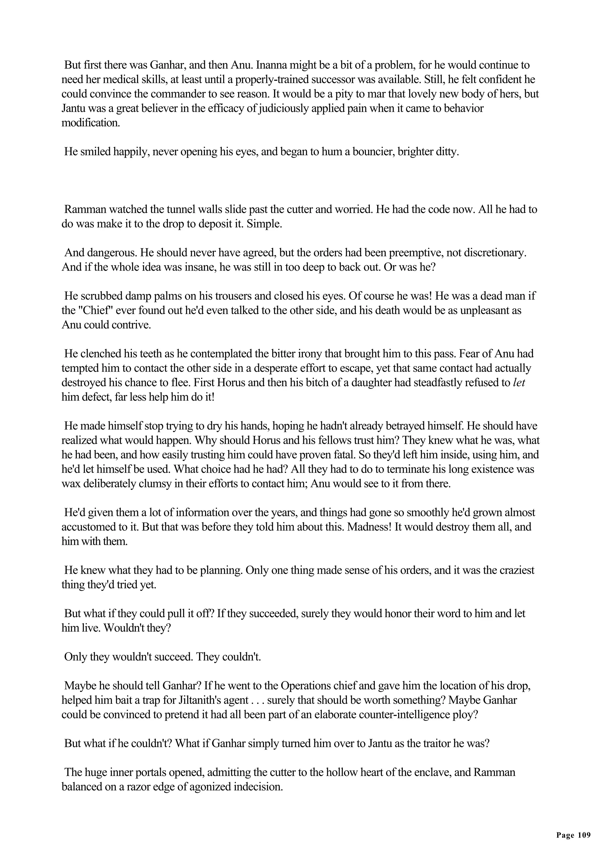 But first there was Ganhar, and then Anu. Inanna might be a bit of a problem, for he would continue to
need her medical skills, at least until a properly-trained successor was available. Still, he felt confident he
could convince the commander to see reason. It would be a pity to mar that lovely new body of hers, but
Jantu was a great believer in the efficacy of judiciously applied pain when it came to behavior
modification.

He smiled happily, never opening his eyes, and began to hum a bouncier, brighter ditty.



Ramman watched the tunnel walls slide past the cutter and worried. He had the code now. All he had to
do was make it to the drop to deposit it. Simple.

And dangerous. He should never have agreed, but the orders had been preemptive, not discretionary.
And if the whole idea was insane, he was still in too deep to back out. Or was he?

 He scrubbed damp palms on his trousers and closed his eyes. Of course he was! He was a dead man if
the "Chief" ever found out he'd even talked to the other side, and his death would be as unpleasant as
Anu could contrive.

 He clenched his teeth as he contemplated the bitter irony that brought him to this pass. Fear of Anu had
tempted him to contact the other side in a desperate effort to escape, yet that same contact had actually
destroyed his chance to flee. First Horus and then his bitch of a daughter had steadfastly refused to let
him defect, far less help him do it!

 He made himself stop trying to dry his hands, hoping he hadn't already betrayed himself. He should have
realized what would happen. Why should Horus and his fellows trust him? They knew what he was, what
he had been, and how easily trusting him could have proven fatal. So they'd left him inside, using him, and
he'd let himself be used. What choice had he had? All they had to do to terminate his long existence was
wax deliberately clumsy in their efforts to contact him; Anu would see to it from there.

 He'd given them a lot of information over the years, and things had gone so smoothly he'd grown almost
accustomed to it. But that was before they told him about this. Madness! It would destroy them all, and
him with them.

 He knew what they had to be planning. Only one thing made sense of his orders, and it was the craziest
thing they'd tried yet.

But what if they could pull it off? If they succeeded, surely they would honor their word to him and let
him live. Wouldn't they?

Only they wouldn't succeed. They couldn't.

 Maybe he should tell Ganhar? If he went to the Operations chief and gave him the location of his drop,
helped him bait a trap for Jiltanith's agent . . . surely that should be worth something? Maybe Ganhar
could be convinced to pretend it had all been part of an elaborate counter-intelligence ploy?

But what if he couldn't? What if Ganhar simply turned him over to Jantu as the traitor he was?

The huge inner portals opened, admitting the cutter to the hollow heart of the enclave, and Ramman
balanced on a razor edge of agonized indecision.


                                                                                                                  Page 109
 