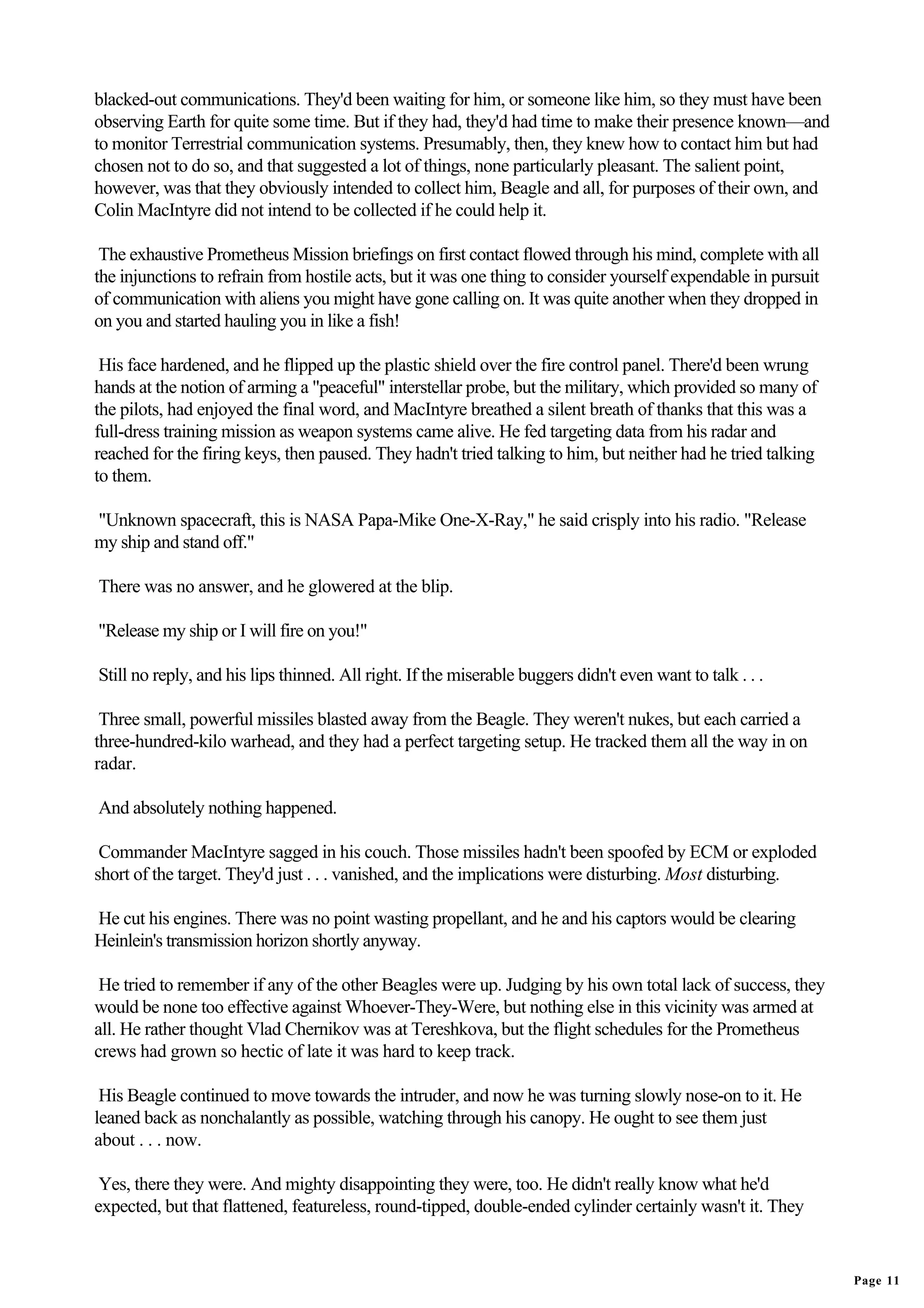 blacked-out communications. They'd been waiting for him, or someone like him, so they must have been
observing Earth for quite some time. But if they had, they'd had time to make their presence known—and
to monitor Terrestrial communication systems. Presumably, then, they knew how to contact him but had
chosen not to do so, and that suggested a lot of things, none particularly pleasant. The salient point,
however, was that they obviously intended to collect him, Beagle and all, for purposes of their own, and
Colin MacIntyre did not intend to be collected if he could help it.

 The exhaustive Prometheus Mission briefings on first contact flowed through his mind, complete with all
the injunctions to refrain from hostile acts, but it was one thing to consider yourself expendable in pursuit
of communication with aliens you might have gone calling on. It was quite another when they dropped in
on you and started hauling you in like a fish!

 His face hardened, and he flipped up the plastic shield over the fire control panel. There'd been wrung
hands at the notion of arming a "peaceful" interstellar probe, but the military, which provided so many of
the pilots, had enjoyed the final word, and MacIntyre breathed a silent breath of thanks that this was a
full-dress training mission as weapon systems came alive. He fed targeting data from his radar and
reached for the firing keys, then paused. They hadn't tried talking to him, but neither had he tried talking
to them.

"Unknown spacecraft, this is NASA Papa-Mike One-X-Ray," he said crisply into his radio. "Release
my ship and stand off."

There was no answer, and he glowered at the blip.

"Release my ship or I will fire on you!"

Still no reply, and his lips thinned. All right. If the miserable buggers didn't even want to talk . . .

 Three small, powerful missiles blasted away from the Beagle. They weren't nukes, but each carried a
three-hundred-kilo warhead, and they had a perfect targeting setup. He tracked them all the way in on
radar.

And absolutely nothing happened.

 Commander MacIntyre sagged in his couch. Those missiles hadn't been spoofed by ECM or exploded
short of the target. They'd just . . . vanished, and the implications were disturbing. Most disturbing.

He cut his engines. There was no point wasting propellant, and he and his captors would be clearing
Heinlein's transmission horizon shortly anyway.

 He tried to remember if any of the other Beagles were up. Judging by his own total lack of success, they
would be none too effective against Whoever-They-Were, but nothing else in this vicinity was armed at
all. He rather thought Vlad Chernikov was at Tereshkova, but the flight schedules for the Prometheus
crews had grown so hectic of late it was hard to keep track.

 His Beagle continued to move towards the intruder, and now he was turning slowly nose-on to it. He
leaned back as nonchalantly as possible, watching through his canopy. He ought to see them just
about . . . now.

 Yes, there they were. And mighty disappointing they were, too. He didn't really know what he'd
expected, but that flattened, featureless, round-tipped, double-ended cylinder certainly wasn't it. They


                                                                                                                Page 11
 