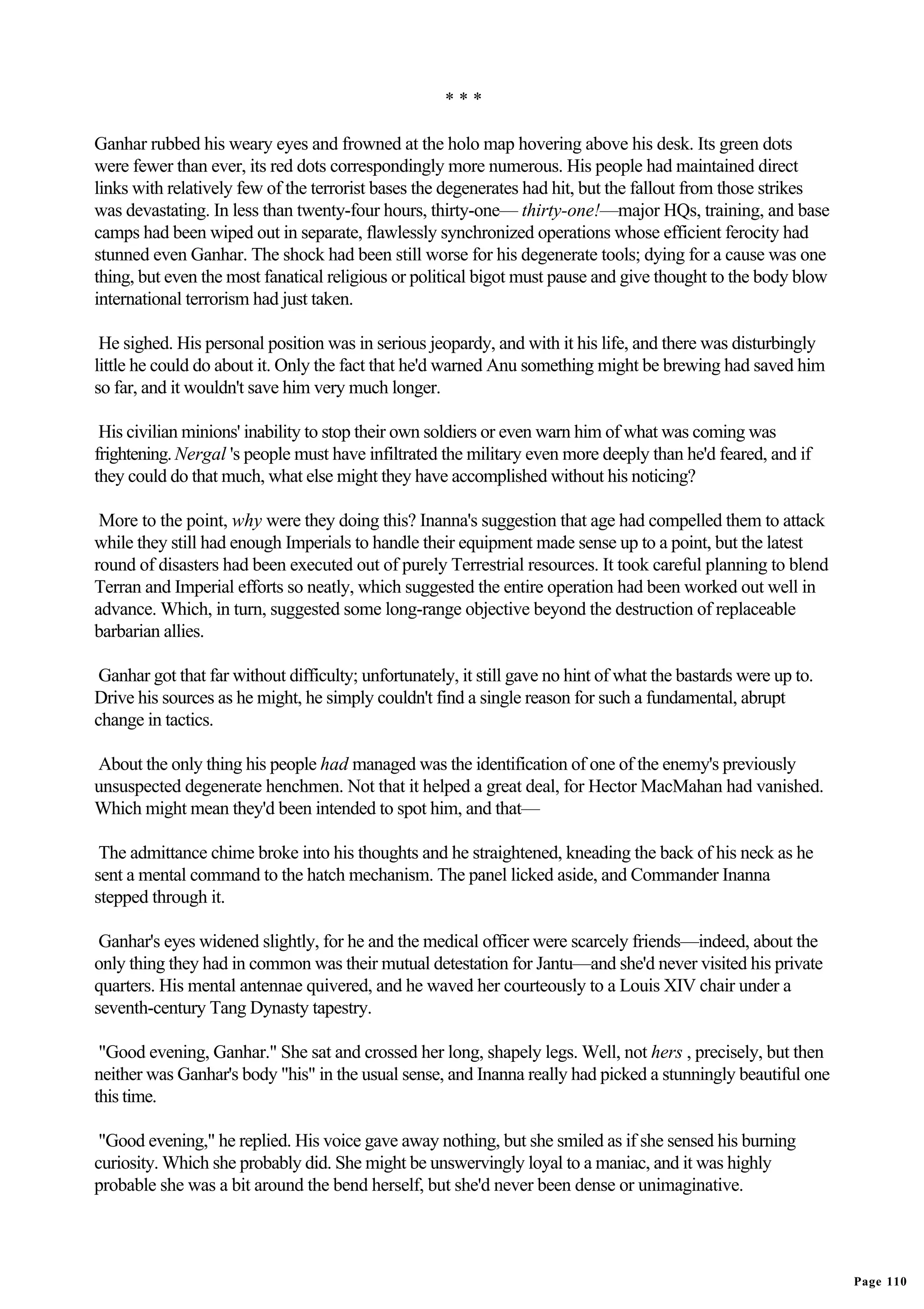 ***

Ganhar rubbed his weary eyes and frowned at the holo map hovering above his desk. Its green dots
were fewer than ever, its red dots correspondingly more numerous. His people had maintained direct
links with relatively few of the terrorist bases the degenerates had hit, but the fallout from those strikes
was devastating. In less than twenty-four hours, thirty-one— thirty-one!—major HQs, training, and base
camps had been wiped out in separate, flawlessly synchronized operations whose efficient ferocity had
stunned even Ganhar. The shock had been still worse for his degenerate tools; dying for a cause was one
thing, but even the most fanatical religious or political bigot must pause and give thought to the body blow
international terrorism had just taken.

 He sighed. His personal position was in serious jeopardy, and with it his life, and there was disturbingly
little he could do about it. Only the fact that he'd warned Anu something might be brewing had saved him
so far, and it wouldn't save him very much longer.

 His civilian minions' inability to stop their own soldiers or even warn him of what was coming was
frightening. Nergal 's people must have infiltrated the military even more deeply than he'd feared, and if
they could do that much, what else might they have accomplished without his noticing?

 More to the point, why were they doing this? Inanna's suggestion that age had compelled them to attack
while they still had enough Imperials to handle their equipment made sense up to a point, but the latest
round of disasters had been executed out of purely Terrestrial resources. It took careful planning to blend
Terran and Imperial efforts so neatly, which suggested the entire operation had been worked out well in
advance. Which, in turn, suggested some long-range objective beyond the destruction of replaceable
barbarian allies.

 Ganhar got that far without difficulty; unfortunately, it still gave no hint of what the bastards were up to.
Drive his sources as he might, he simply couldn't find a single reason for such a fundamental, abrupt
change in tactics.

About the only thing his people had managed was the identification of one of the enemy's previously
unsuspected degenerate henchmen. Not that it helped a great deal, for Hector MacMahan had vanished.
Which might mean they'd been intended to spot him, and that—

 The admittance chime broke into his thoughts and he straightened, kneading the back of his neck as he
sent a mental command to the hatch mechanism. The panel licked aside, and Commander Inanna
stepped through it.

 Ganhar's eyes widened slightly, for he and the medical officer were scarcely friends—indeed, about the
only thing they had in common was their mutual detestation for Jantu—and she'd never visited his private
quarters. His mental antennae quivered, and he waved her courteously to a Louis XIV chair under a
seventh-century Tang Dynasty tapestry.

 "Good evening, Ganhar." She sat and crossed her long, shapely legs. Well, not hers , precisely, but then
neither was Ganhar's body "his" in the usual sense, and Inanna really had picked a stunningly beautiful one
this time.

 "Good evening," he replied. His voice gave away nothing, but she smiled as if she sensed his burning
curiosity. Which she probably did. She might be unswervingly loyal to a maniac, and it was highly
probable she was a bit around the bend herself, but she'd never been dense or unimaginative.




                                                                                                                 Page 110
 