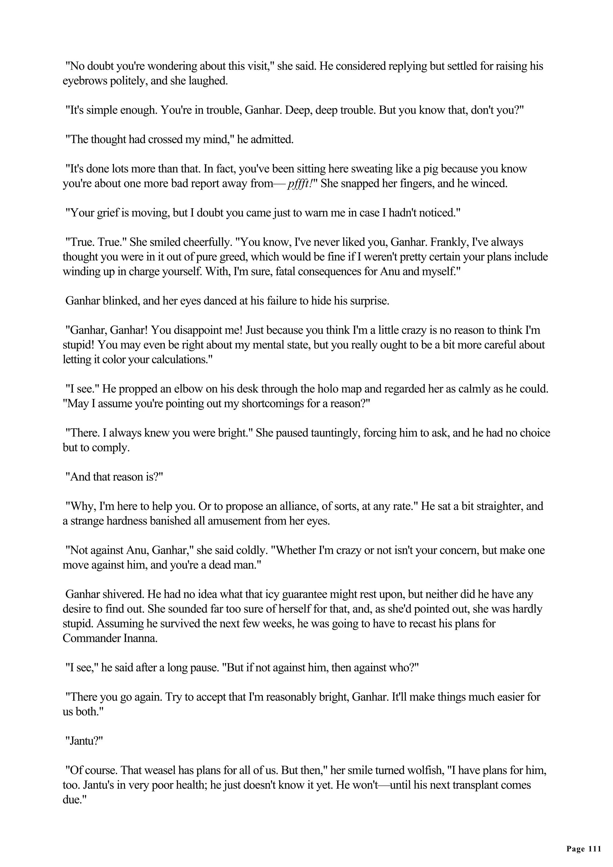 "No doubt you're wondering about this visit," she said. He considered replying but settled for raising his
eyebrows politely, and she laughed.

"It's simple enough. You're in trouble, Ganhar. Deep, deep trouble. But you know that, don't you?"

"The thought had crossed my mind," he admitted.

"It's done lots more than that. In fact, you've been sitting here sweating like a pig because you know
you're about one more bad report away from— pffft!" She snapped her fingers, and he winced.

"Your grief is moving, but I doubt you came just to warn me in case I hadn't noticed."

 "True. True." She smiled cheerfully. "You know, I've never liked you, Ganhar. Frankly, I've always
thought you were in it out of pure greed, which would be fine if I weren't pretty certain your plans include
winding up in charge yourself. With, I'm sure, fatal consequences for Anu and myself."

Ganhar blinked, and her eyes danced at his failure to hide his surprise.

 "Ganhar, Ganhar! You disappoint me! Just because you think I'm a little crazy is no reason to think I'm
stupid! You may even be right about my mental state, but you really ought to be a bit more careful about
letting it color your calculations."

 "I see." He propped an elbow on his desk through the holo map and regarded her as calmly as he could.
"May I assume you're pointing out my shortcomings for a reason?"

"There. I always knew you were bright." She paused tauntingly, forcing him to ask, and he had no choice
but to comply.

"And that reason is?"

 "Why, I'm here to help you. Or to propose an alliance, of sorts, at any rate." He sat a bit straighter, and
a strange hardness banished all amusement from her eyes.

"Not against Anu, Ganhar," she said coldly. "Whether I'm crazy or not isn't your concern, but make one
move against him, and you're a dead man."

 Ganhar shivered. He had no idea what that icy guarantee might rest upon, but neither did he have any
desire to find out. She sounded far too sure of herself for that, and, as she'd pointed out, she was hardly
stupid. Assuming he survived the next few weeks, he was going to have to recast his plans for
Commander Inanna.

"I see," he said after a long pause. "But if not against him, then against who?"

"There you go again. Try to accept that I'm reasonably bright, Ganhar. It'll make things much easier for
us both."

"Jantu?"

 "Of course. That weasel has plans for all of us. But then," her smile turned wolfish, "I have plans for him,
too. Jantu's in very poor health; he just doesn't know it yet. He won't—until his next transplant comes
due."


                                                                                                                Page 111
 