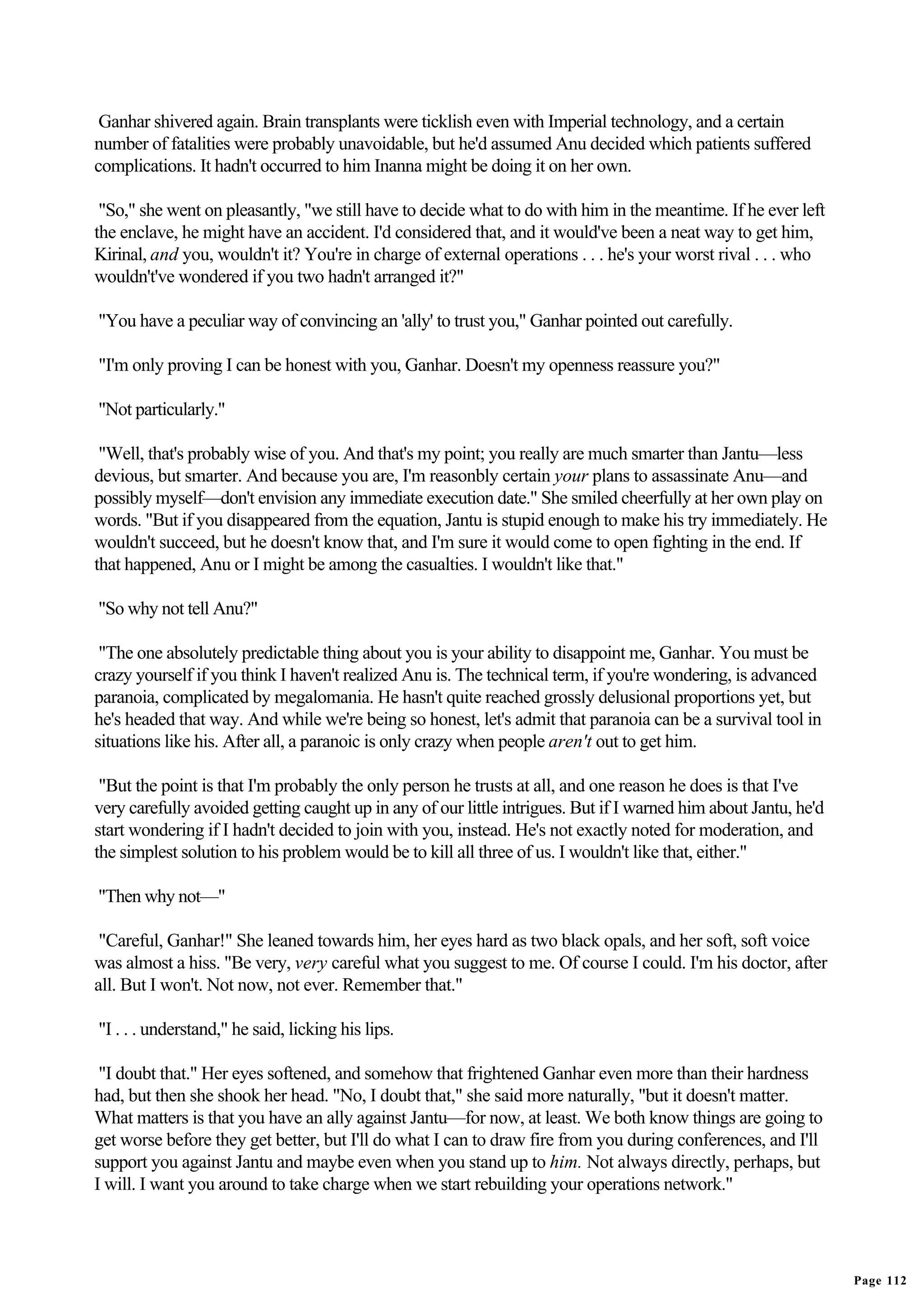 Ganhar shivered again. Brain transplants were ticklish even with Imperial technology, and a certain
number of fatalities were probably unavoidable, but he'd assumed Anu decided which patients suffered
complications. It hadn't occurred to him Inanna might be doing it on her own.

 "So," she went on pleasantly, "we still have to decide what to do with him in the meantime. If he ever left
the enclave, he might have an accident. I'd considered that, and it would've been a neat way to get him,
Kirinal, and you, wouldn't it? You're in charge of external operations . . . he's your worst rival . . . who
wouldn't've wondered if you two hadn't arranged it?"

"You have a peculiar way of convincing an 'ally' to trust you," Ganhar pointed out carefully.

"I'm only proving I can be honest with you, Ganhar. Doesn't my openness reassure you?"

"Not particularly."

 "Well, that's probably wise of you. And that's my point; you really are much smarter than Jantu—less
devious, but smarter. And because you are, I'm reasonbly certain your plans to assassinate Anu—and
possibly myself—don't envision any immediate execution date." She smiled cheerfully at her own play on
words. "But if you disappeared from the equation, Jantu is stupid enough to make his try immediately. He
wouldn't succeed, but he doesn't know that, and I'm sure it would come to open fighting in the end. If
that happened, Anu or I might be among the casualties. I wouldn't like that."

"So why not tell Anu?"

 "The one absolutely predictable thing about you is your ability to disappoint me, Ganhar. You must be
crazy yourself if you think I haven't realized Anu is. The technical term, if you're wondering, is advanced
paranoia, complicated by megalomania. He hasn't quite reached grossly delusional proportions yet, but
he's headed that way. And while we're being so honest, let's admit that paranoia can be a survival tool in
situations like his. After all, a paranoic is only crazy when people aren't out to get him.

 "But the point is that I'm probably the only person he trusts at all, and one reason he does is that I've
very carefully avoided getting caught up in any of our little intrigues. But if I warned him about Jantu, he'd
start wondering if I hadn't decided to join with you, instead. He's not exactly noted for moderation, and
the simplest solution to his problem would be to kill all three of us. I wouldn't like that, either."

"Then why not—"

 "Careful, Ganhar!" She leaned towards him, her eyes hard as two black opals, and her soft, soft voice
was almost a hiss. "Be very, very careful what you suggest to me. Of course I could. I'm his doctor, after
all. But I won't. Not now, not ever. Remember that."

"I . . . understand," he said, licking his lips.

 "I doubt that." Her eyes softened, and somehow that frightened Ganhar even more than their hardness
had, but then she shook her head. "No, I doubt that," she said more naturally, "but it doesn't matter.
What matters is that you have an ally against Jantu—for now, at least. We both know things are going to
get worse before they get better, but I'll do what I can to draw fire from you during conferences, and I'll
support you against Jantu and maybe even when you stand up to him. Not always directly, perhaps, but
I will. I want you around to take charge when we start rebuilding your operations network."




                                                                                                                 Page 112
 