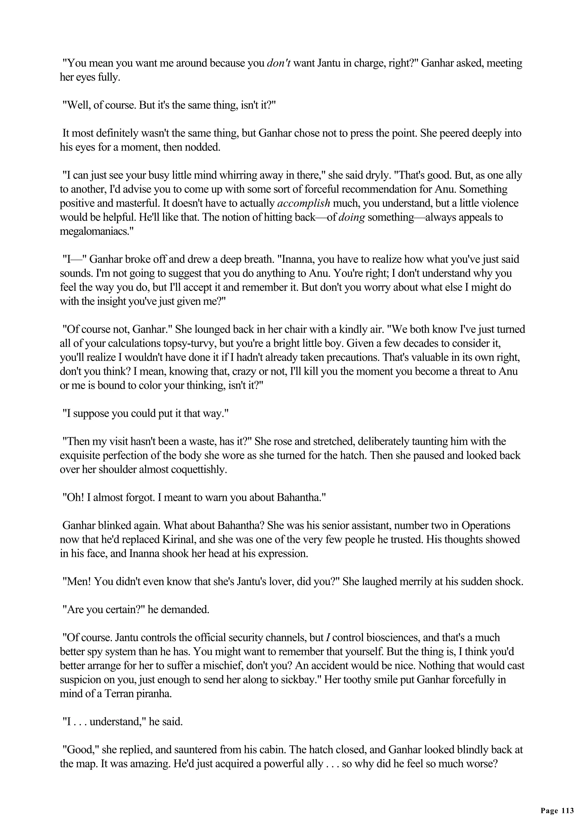 "You mean you want me around because you don't want Jantu in charge, right?" Ganhar asked, meeting
her eyes fully.

"Well, of course. But it's the same thing, isn't it?"

It most definitely wasn't the same thing, but Ganhar chose not to press the point. She peered deeply into
his eyes for a moment, then nodded.

 "I can just see your busy little mind whirring away in there," she said dryly. "That's good. But, as one ally
to another, I'd advise you to come up with some sort of forceful recommendation for Anu. Something
positive and masterful. It doesn't have to actually accomplish much, you understand, but a little violence
would be helpful. He'll like that. The notion of hitting back—of doing something—always appeals to
megalomaniacs."

 "I—" Ganhar broke off and drew a deep breath. "Inanna, you have to realize how what you've just said
sounds. I'm not going to suggest that you do anything to Anu. You're right; I don't understand why you
feel the way you do, but I'll accept it and remember it. But don't you worry about what else I might do
with the insight you've just given me?"

 "Of course not, Ganhar." She lounged back in her chair with a kindly air. "We both know I've just turned
all of your calculations topsy-turvy, but you're a bright little boy. Given a few decades to consider it,
you'll realize I wouldn't have done it if I hadn't already taken precautions. That's valuable in its own right,
don't you think? I mean, knowing that, crazy or not, I'll kill you the moment you become a threat to Anu
or me is bound to color your thinking, isn't it?"

"I suppose you could put it that way."

 "Then my visit hasn't been a waste, has it?" She rose and stretched, deliberately taunting him with the
exquisite perfection of the body she wore as she turned for the hatch. Then she paused and looked back
over her shoulder almost coquettishly.

"Oh! I almost forgot. I meant to warn you about Bahantha."

 Ganhar blinked again. What about Bahantha? She was his senior assistant, number two in Operations
now that he'd replaced Kirinal, and she was one of the very few people he trusted. His thoughts showed
in his face, and Inanna shook her head at his expression.

"Men! You didn't even know that she's Jantu's lover, did you?" She laughed merrily at his sudden shock.

"Are you certain?" he demanded.

 "Of course. Jantu controls the official security channels, but I control biosciences, and that's a much
better spy system than he has. You might want to remember that yourself. But the thing is, I think you'd
better arrange for her to suffer a mischief, don't you? An accident would be nice. Nothing that would cast
suspicion on you, just enough to send her along to sickbay." Her toothy smile put Ganhar forcefully in
mind of a Terran piranha.

"I . . . understand," he said.

 "Good," she replied, and sauntered from his cabin. The hatch closed, and Ganhar looked blindly back at
the map. It was amazing. He'd just acquired a powerful ally . . . so why did he feel so much worse?


                                                                                                                  Page 113
 