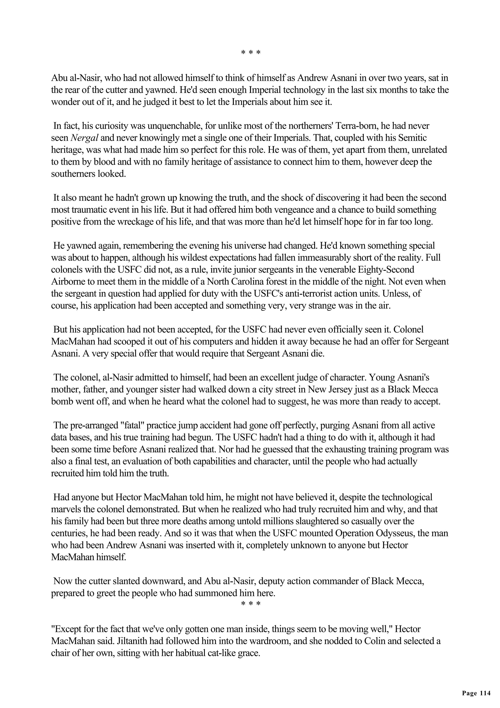***

Abu al-Nasir, who had not allowed himself to think of himself as Andrew Asnani in over two years, sat in
the rear of the cutter and yawned. He'd seen enough Imperial technology in the last six months to take the
wonder out of it, and he judged it best to let the Imperials about him see it.

 In fact, his curiosity was unquenchable, for unlike most of the northerners' Terra-born, he had never
seen Nergal and never knowingly met a single one of their Imperials. That, coupled with his Semitic
heritage, was what had made him so perfect for this role. He was of them, yet apart from them, unrelated
to them by blood and with no family heritage of assistance to connect him to them, however deep the
southerners looked.

It also meant he hadn't grown up knowing the truth, and the shock of discovering it had been the second
most traumatic event in his life. But it had offered him both vengeance and a chance to build something
positive from the wreckage of his life, and that was more than he'd let himself hope for in far too long.

 He yawned again, remembering the evening his universe had changed. He'd known something special
was about to happen, although his wildest expectations had fallen immeasurably short of the reality. Full
colonels with the USFC did not, as a rule, invite junior sergeants in the venerable Eighty-Second
Airborne to meet them in the middle of a North Carolina forest in the middle of the night. Not even when
the sergeant in question had applied for duty with the USFC's anti-terrorist action units. Unless, of
course, his application had been accepted and something very, very strange was in the air.

But his application had not been accepted, for the USFC had never even officially seen it. Colonel
MacMahan had scooped it out of his computers and hidden it away because he had an offer for Sergeant
Asnani. A very special offer that would require that Sergeant Asnani die.

The colonel, al-Nasir admitted to himself, had been an excellent judge of character. Young Asnani's
mother, father, and younger sister had walked down a city street in New Jersey just as a Black Mecca
bomb went off, and when he heard what the colonel had to suggest, he was more than ready to accept.

 The pre-arranged "fatal" practice jump accident had gone off perfectly, purging Asnani from all active
data bases, and his true training had begun. The USFC hadn't had a thing to do with it, although it had
been some time before Asnani realized that. Nor had he guessed that the exhausting training program was
also a final test, an evaluation of both capabilities and character, until the people who had actually
recruited him told him the truth.

 Had anyone but Hector MacMahan told him, he might not have believed it, despite the technological
marvels the colonel demonstrated. But when he realized who had truly recruited him and why, and that
his family had been but three more deaths among untold millions slaughtered so casually over the
centuries, he had been ready. And so it was that when the USFC mounted Operation Odysseus, the man
who had been Andrew Asnani was inserted with it, completely unknown to anyone but Hector
MacMahan himself.

Now the cutter slanted downward, and Abu al-Nasir, deputy action commander of Black Mecca,
prepared to greet the people who had summoned him here.
                                              ***

"Except for the fact that we've only gotten one man inside, things seem to be moving well," Hector
MacMahan said. Jiltanith had followed him into the wardroom, and she nodded to Colin and selected a
chair of her own, sitting with her habitual cat-like grace.


                                                                                                             Page 114
 