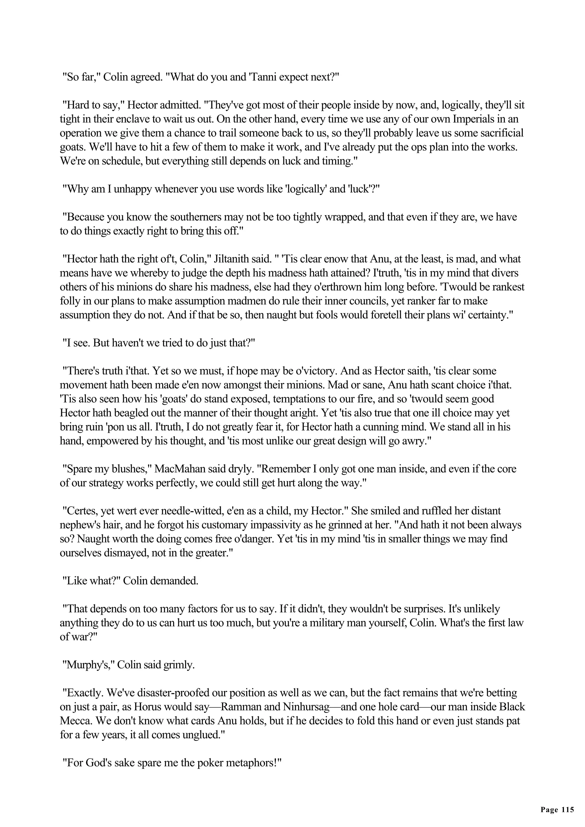 "So far," Colin agreed. "What do you and 'Tanni expect next?"

 "Hard to say," Hector admitted. "They've got most of their people inside by now, and, logically, they'll sit
tight in their enclave to wait us out. On the other hand, every time we use any of our own Imperials in an
operation we give them a chance to trail someone back to us, so they'll probably leave us some sacrificial
goats. We'll have to hit a few of them to make it work, and I've already put the ops plan into the works.
We're on schedule, but everything still depends on luck and timing."

"Why am I unhappy whenever you use words like 'logically' and 'luck'?"

 "Because you know the southerners may not be too tightly wrapped, and that even if they are, we have
to do things exactly right to bring this off."

 "Hector hath the right of't, Colin," Jiltanith said. " 'Tis clear enow that Anu, at the least, is mad, and what
means have we whereby to judge the depth his madness hath attained? I'truth, 'tis in my mind that divers
others of his minions do share his madness, else had they o'erthrown him long before. 'Twould be rankest
folly in our plans to make assumption madmen do rule their inner councils, yet ranker far to make
assumption they do not. And if that be so, then naught but fools would foretell their plans wi' certainty."

"I see. But haven't we tried to do just that?"

 "There's truth i'that. Yet so we must, if hope may be o'victory. And as Hector saith, 'tis clear some
movement hath been made e'en now amongst their minions. Mad or sane, Anu hath scant choice i'that.
'Tis also seen how his 'goats' do stand exposed, temptations to our fire, and so 'twould seem good
Hector hath beagled out the manner of their thought aright. Yet 'tis also true that one ill choice may yet
bring ruin 'pon us all. I'truth, I do not greatly fear it, for Hector hath a cunning mind. We stand all in his
hand, empowered by his thought, and 'tis most unlike our great design will go awry."

"Spare my blushes," MacMahan said dryly. "Remember I only got one man inside, and even if the core
of our strategy works perfectly, we could still get hurt along the way."

 "Certes, yet wert ever needle-witted, e'en as a child, my Hector." She smiled and ruffled her distant
nephew's hair, and he forgot his customary impassivity as he grinned at her. "And hath it not been always
so? Naught worth the doing comes free o'danger. Yet 'tis in my mind 'tis in smaller things we may find
ourselves dismayed, not in the greater."

"Like what?" Colin demanded.

 "That depends on too many factors for us to say. If it didn't, they wouldn't be surprises. It's unlikely
anything they do to us can hurt us too much, but you're a military man yourself, Colin. What's the first law
of war?"

"Murphy's," Colin said grimly.

 "Exactly. We've disaster-proofed our position as well as we can, but the fact remains that we're betting
on just a pair, as Horus would say—Ramman and Ninhursag—and one hole card—our man inside Black
Mecca. We don't know what cards Anu holds, but if he decides to fold this hand or even just stands pat
for a few years, it all comes unglued."

"For God's sake spare me the poker metaphors!"


                                                                                                                   Page 115
 