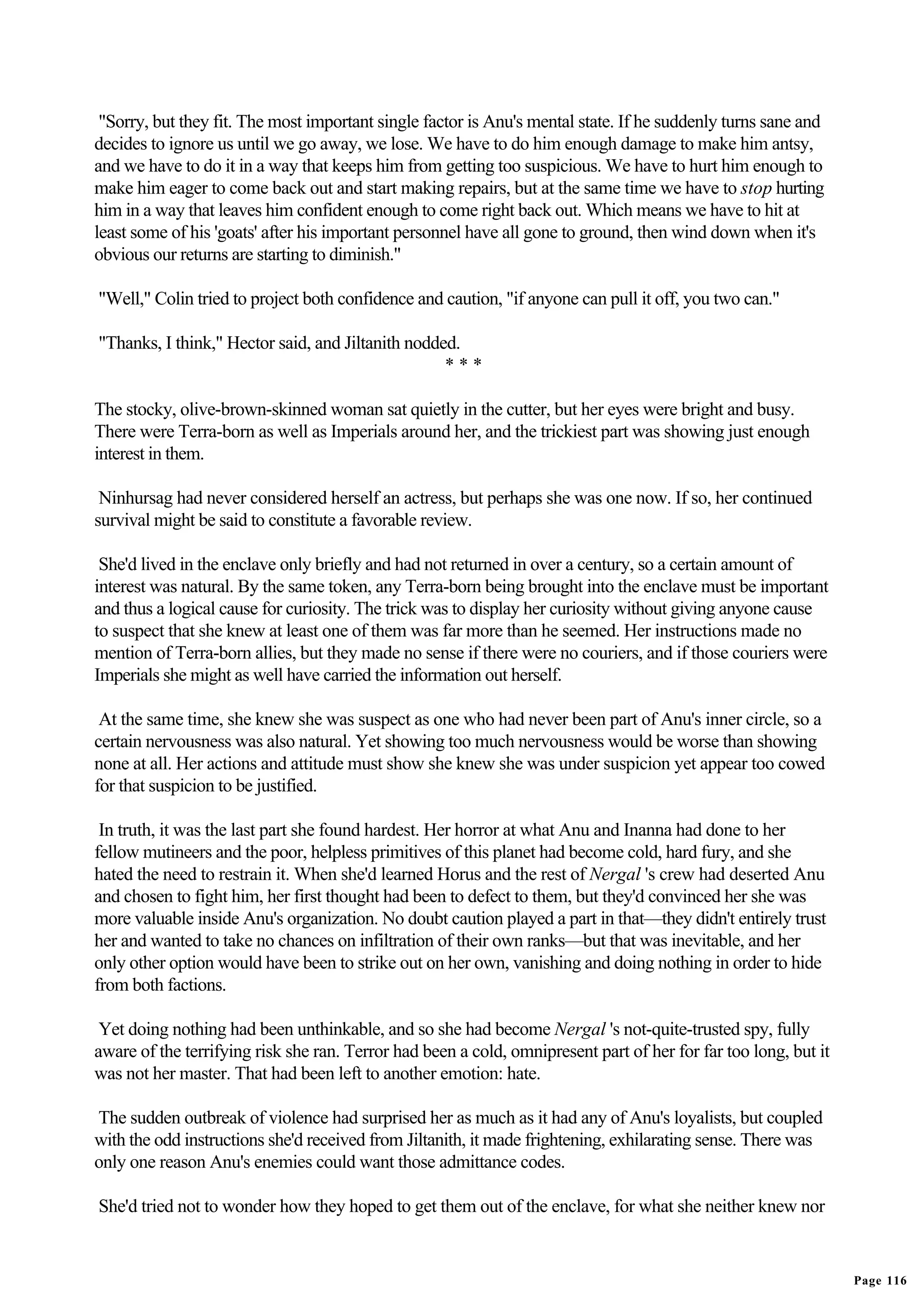 "Sorry, but they fit. The most important single factor is Anu's mental state. If he suddenly turns sane and
decides to ignore us until we go away, we lose. We have to do him enough damage to make him antsy,
and we have to do it in a way that keeps him from getting too suspicious. We have to hurt him enough to
make him eager to come back out and start making repairs, but at the same time we have to stop hurting
him in a way that leaves him confident enough to come right back out. Which means we have to hit at
least some of his 'goats' after his important personnel have all gone to ground, then wind down when it's
obvious our returns are starting to diminish."

"Well," Colin tried to project both confidence and caution, "if anyone can pull it off, you two can."

"Thanks, I think," Hector said, and Jiltanith nodded.
                                                   ***

The stocky, olive-brown-skinned woman sat quietly in the cutter, but her eyes were bright and busy.
There were Terra-born as well as Imperials around her, and the trickiest part was showing just enough
interest in them.

 Ninhursag had never considered herself an actress, but perhaps she was one now. If so, her continued
survival might be said to constitute a favorable review.

 She'd lived in the enclave only briefly and had not returned in over a century, so a certain amount of
interest was natural. By the same token, any Terra-born being brought into the enclave must be important
and thus a logical cause for curiosity. The trick was to display her curiosity without giving anyone cause
to suspect that she knew at least one of them was far more than he seemed. Her instructions made no
mention of Terra-born allies, but they made no sense if there were no couriers, and if those couriers were
Imperials she might as well have carried the information out herself.

 At the same time, she knew she was suspect as one who had never been part of Anu's inner circle, so a
certain nervousness was also natural. Yet showing too much nervousness would be worse than showing
none at all. Her actions and attitude must show she knew she was under suspicion yet appear too cowed
for that suspicion to be justified.

 In truth, it was the last part she found hardest. Her horror at what Anu and Inanna had done to her
fellow mutineers and the poor, helpless primitives of this planet had become cold, hard fury, and she
hated the need to restrain it. When she'd learned Horus and the rest of Nergal 's crew had deserted Anu
and chosen to fight him, her first thought had been to defect to them, but they'd convinced her she was
more valuable inside Anu's organization. No doubt caution played a part in that—they didn't entirely trust
her and wanted to take no chances on infiltration of their own ranks—but that was inevitable, and her
only other option would have been to strike out on her own, vanishing and doing nothing in order to hide
from both factions.

 Yet doing nothing had been unthinkable, and so she had become Nergal 's not-quite-trusted spy, fully
aware of the terrifying risk she ran. Terror had been a cold, omnipresent part of her for far too long, but it
was not her master. That had been left to another emotion: hate.

The sudden outbreak of violence had surprised her as much as it had any of Anu's loyalists, but coupled
with the odd instructions she'd received from Jiltanith, it made frightening, exhilarating sense. There was
only one reason Anu's enemies could want those admittance codes.

She'd tried not to wonder how they hoped to get them out of the enclave, for what she neither knew nor


                                                                                                                 Page 116
 