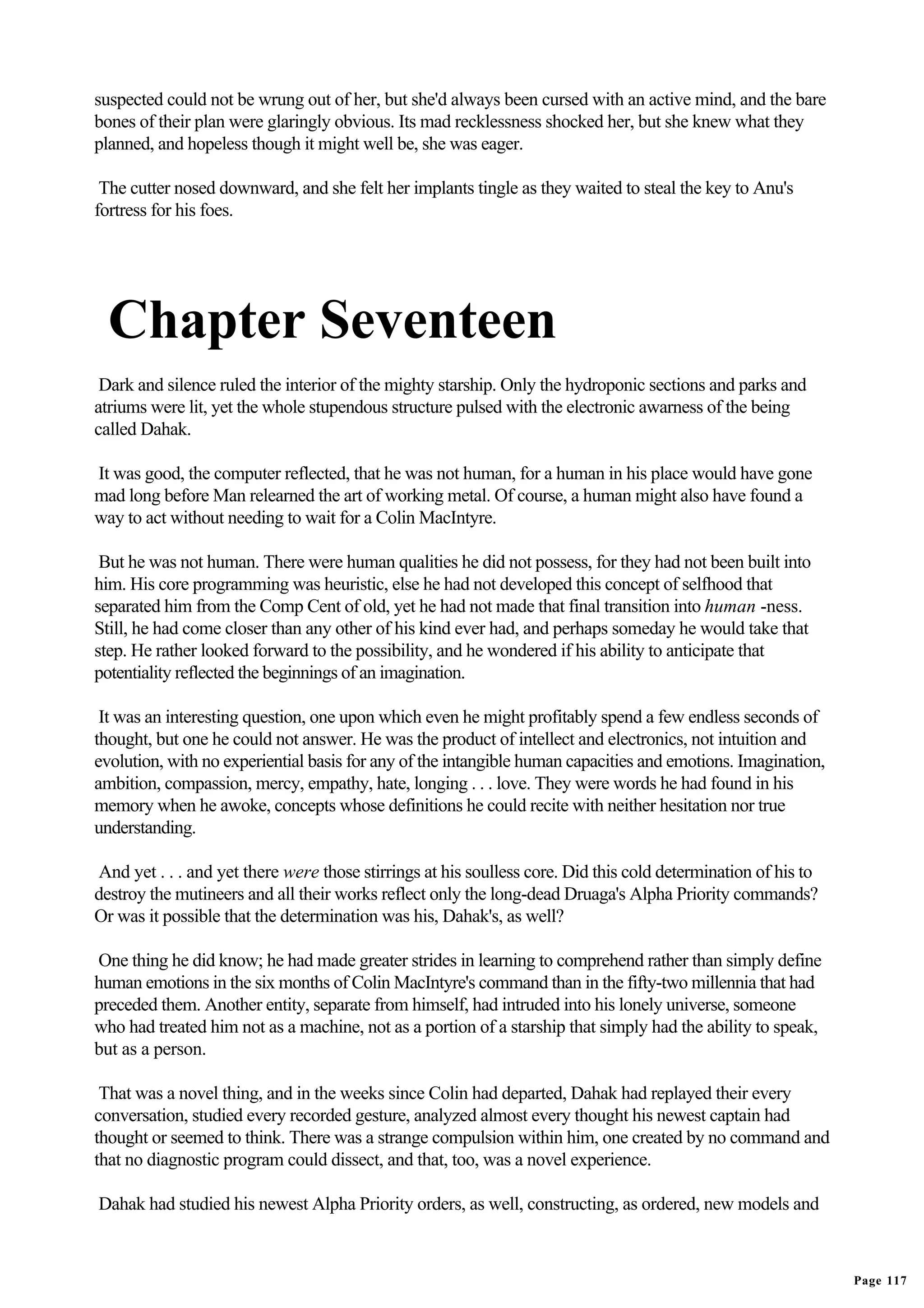 suspected could not be wrung out of her, but she'd always been cursed with an active mind, and the bare
bones of their plan were glaringly obvious. Its mad recklessness shocked her, but she knew what they
planned, and hopeless though it might well be, she was eager.

 The cutter nosed downward, and she felt her implants tingle as they waited to steal the key to Anu's
fortress for his foes.




  Chapter Seventeen
 Dark and silence ruled the interior of the mighty starship. Only the hydroponic sections and parks and
atriums were lit, yet the whole stupendous structure pulsed with the electronic awarness of the being
called Dahak.

It was good, the computer reflected, that he was not human, for a human in his place would have gone
mad long before Man relearned the art of working metal. Of course, a human might also have found a
way to act without needing to wait for a Colin MacIntyre.

 But he was not human. There were human qualities he did not possess, for they had not been built into
him. His core programming was heuristic, else he had not developed this concept of selfhood that
separated him from the Comp Cent of old, yet he had not made that final transition into human -ness.
Still, he had come closer than any other of his kind ever had, and perhaps someday he would take that
step. He rather looked forward to the possibility, and he wondered if his ability to anticipate that
potentiality reflected the beginnings of an imagination.

 It was an interesting question, one upon which even he might profitably spend a few endless seconds of
thought, but one he could not answer. He was the product of intellect and electronics, not intuition and
evolution, with no experiential basis for any of the intangible human capacities and emotions. Imagination,
ambition, compassion, mercy, empathy, hate, longing . . . love. They were words he had found in his
memory when he awoke, concepts whose definitions he could recite with neither hesitation nor true
understanding.

And yet . . . and yet there were those stirrings at his soulless core. Did this cold determination of his to
destroy the mutineers and all their works reflect only the long-dead Druaga's Alpha Priority commands?
Or was it possible that the determination was his, Dahak's, as well?

One thing he did know; he had made greater strides in learning to comprehend rather than simply define
human emotions in the six months of Colin MacIntyre's command than in the fifty-two millennia that had
preceded them. Another entity, separate from himself, had intruded into his lonely universe, someone
who had treated him not as a machine, not as a portion of a starship that simply had the ability to speak,
but as a person.

 That was a novel thing, and in the weeks since Colin had departed, Dahak had replayed their every
conversation, studied every recorded gesture, analyzed almost every thought his newest captain had
thought or seemed to think. There was a strange compulsion within him, one created by no command and
that no diagnostic program could dissect, and that, too, was a novel experience.

Dahak had studied his newest Alpha Priority orders, as well, constructing, as ordered, new models and



                                                                                                               Page 117
 