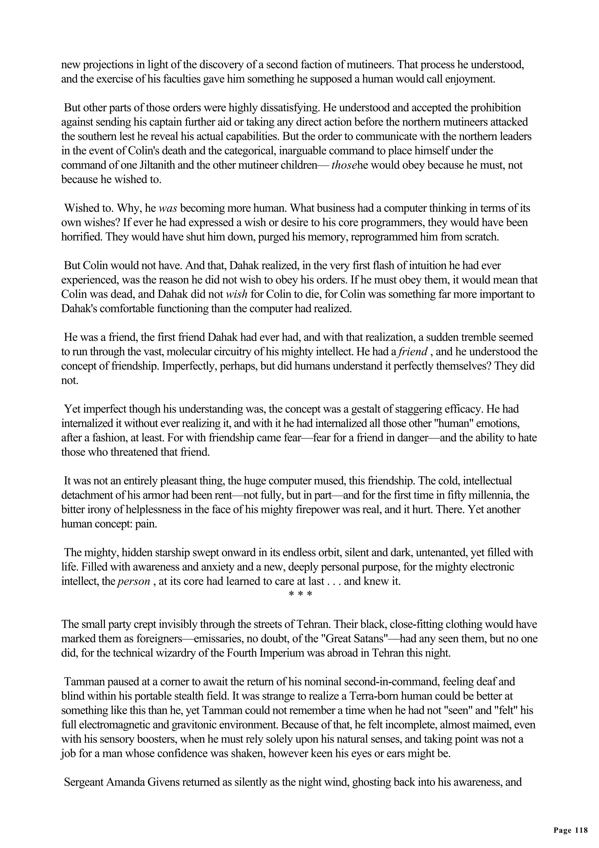 new projections in light of the discovery of a second faction of mutineers. That process he understood,
and the exercise of his faculties gave him something he supposed a human would call enjoyment.

 But other parts of those orders were highly dissatisfying. He understood and accepted the prohibition
against sending his captain further aid or taking any direct action before the northern mutineers attacked
the southern lest he reveal his actual capabilities. But the order to communicate with the northern leaders
in the event of Colin's death and the categorical, inarguable command to place himself under the
command of one Jiltanith and the other mutineer children— thosehe would obey because he must, not
because he wished to.

Wished to. Why, he was becoming more human. What business had a computer thinking in terms of its
own wishes? If ever he had expressed a wish or desire to his core programmers, they would have been
horrified. They would have shut him down, purged his memory, reprogrammed him from scratch.

 But Colin would not have. And that, Dahak realized, in the very first flash of intuition he had ever
experienced, was the reason he did not wish to obey his orders. If he must obey them, it would mean that
Colin was dead, and Dahak did not wish for Colin to die, for Colin was something far more important to
Dahak's comfortable functioning than the computer had realized.

 He was a friend, the first friend Dahak had ever had, and with that realization, a sudden tremble seemed
to run through the vast, molecular circuitry of his mighty intellect. He had a friend , and he understood the
concept of friendship. Imperfectly, perhaps, but did humans understand it perfectly themselves? They did
not.

 Yet imperfect though his understanding was, the concept was a gestalt of staggering efficacy. He had
internalized it without ever realizing it, and with it he had internalized all those other "human" emotions,
after a fashion, at least. For with friendship came fear—fear for a friend in danger—and the ability to hate
those who threatened that friend.

It was not an entirely pleasant thing, the huge computer mused, this friendship. The cold, intellectual
detachment of his armor had been rent—not fully, but in part—and for the first time in fifty millennia, the
bitter irony of helplessness in the face of his mighty firepower was real, and it hurt. There. Yet another
human concept: pain.

 The mighty, hidden starship swept onward in its endless orbit, silent and dark, untenanted, yet filled with
life. Filled with awareness and anxiety and a new, deeply personal purpose, for the mighty electronic
intellect, the person , at its core had learned to care at last . . . and knew it.
                                                      ***

The small party crept invisibly through the streets of Tehran. Their black, close-fitting clothing would have
marked them as foreigners—emissaries, no doubt, of the "Great Satans"—had any seen them, but no one
did, for the technical wizardry of the Fourth Imperium was abroad in Tehran this night.

 Tamman paused at a corner to await the return of his nominal second-in-command, feeling deaf and
blind within his portable stealth field. It was strange to realize a Terra-born human could be better at
something like this than he, yet Tamman could not remember a time when he had not "seen" and "felt" his
full electromagnetic and gravitonic environment. Because of that, he felt incomplete, almost maimed, even
with his sensory boosters, when he must rely solely upon his natural senses, and taking point was not a
job for a man whose confidence was shaken, however keen his eyes or ears might be.

Sergeant Amanda Givens returned as silently as the night wind, ghosting back into his awareness, and


                                                                                                                Page 118
 