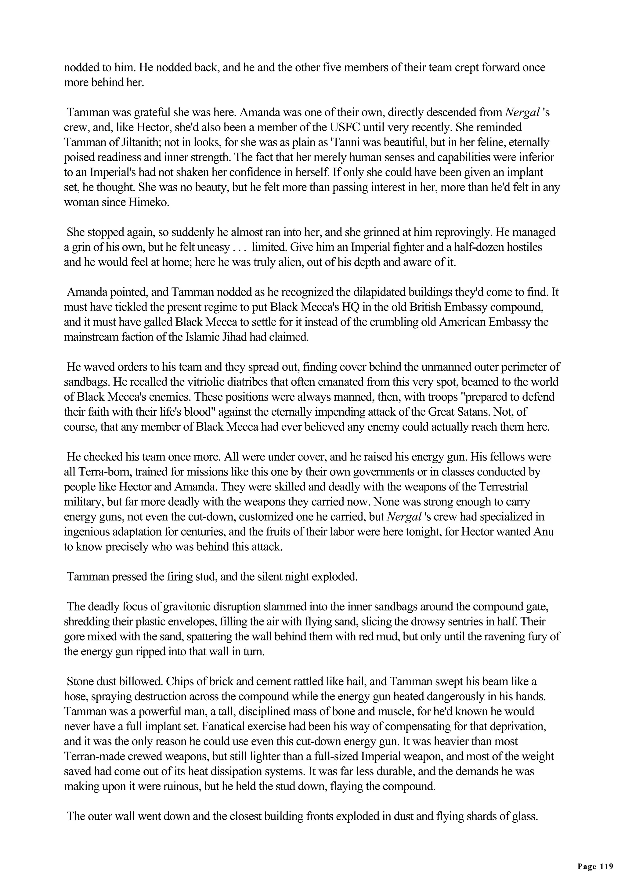 nodded to him. He nodded back, and he and the other five members of their team crept forward once
more behind her.

 Tamman was grateful she was here. Amanda was one of their own, directly descended from Nergal 's
crew, and, like Hector, she'd also been a member of the USFC until very recently. She reminded
Tamman of Jiltanith; not in looks, for she was as plain as 'Tanni was beautiful, but in her feline, eternally
poised readiness and inner strength. The fact that her merely human senses and capabilities were inferior
to an Imperial's had not shaken her confidence in herself. If only she could have been given an implant
set, he thought. She was no beauty, but he felt more than passing interest in her, more than he'd felt in any
woman since Himeko.

 She stopped again, so suddenly he almost ran into her, and she grinned at him reprovingly. He managed
a grin of his own, but he felt uneasy . . . limited. Give him an Imperial fighter and a half-dozen hostiles
and he would feel at home; here he was truly alien, out of his depth and aware of it.

 Amanda pointed, and Tamman nodded as he recognized the dilapidated buildings they'd come to find. It
must have tickled the present regime to put Black Mecca's HQ in the old British Embassy compound,
and it must have galled Black Mecca to settle for it instead of the crumbling old American Embassy the
mainstream faction of the Islamic Jihad had claimed.

 He waved orders to his team and they spread out, finding cover behind the unmanned outer perimeter of
sandbags. He recalled the vitriolic diatribes that often emanated from this very spot, beamed to the world
of Black Mecca's enemies. These positions were always manned, then, with troops "prepared to defend
their faith with their life's blood" against the eternally impending attack of the Great Satans. Not, of
course, that any member of Black Mecca had ever believed any enemy could actually reach them here.

 He checked his team once more. All were under cover, and he raised his energy gun. His fellows were
all Terra-born, trained for missions like this one by their own governments or in classes conducted by
people like Hector and Amanda. They were skilled and deadly with the weapons of the Terrestrial
military, but far more deadly with the weapons they carried now. None was strong enough to carry
energy guns, not even the cut-down, customized one he carried, but Nergal 's crew had specialized in
ingenious adaptation for centuries, and the fruits of their labor were here tonight, for Hector wanted Anu
to know precisely who was behind this attack.

Tamman pressed the firing stud, and the silent night exploded.

 The deadly focus of gravitonic disruption slammed into the inner sandbags around the compound gate,
shredding their plastic envelopes, filling the air with flying sand, slicing the drowsy sentries in half. Their
gore mixed with the sand, spattering the wall behind them with red mud, but only until the ravening fury of
the energy gun ripped into that wall in turn.

 Stone dust billowed. Chips of brick and cement rattled like hail, and Tamman swept his beam like a
hose, spraying destruction across the compound while the energy gun heated dangerously in his hands.
Tamman was a powerful man, a tall, disciplined mass of bone and muscle, for he'd known he would
never have a full implant set. Fanatical exercise had been his way of compensating for that deprivation,
and it was the only reason he could use even this cut-down energy gun. It was heavier than most
Terran-made crewed weapons, but still lighter than a full-sized Imperial weapon, and most of the weight
saved had come out of its heat dissipation systems. It was far less durable, and the demands he was
making upon it were ruinous, but he held the stud down, flaying the compound.

The outer wall went down and the closest building fronts exploded in dust and flying shards of glass.


                                                                                                                  Page 119
 