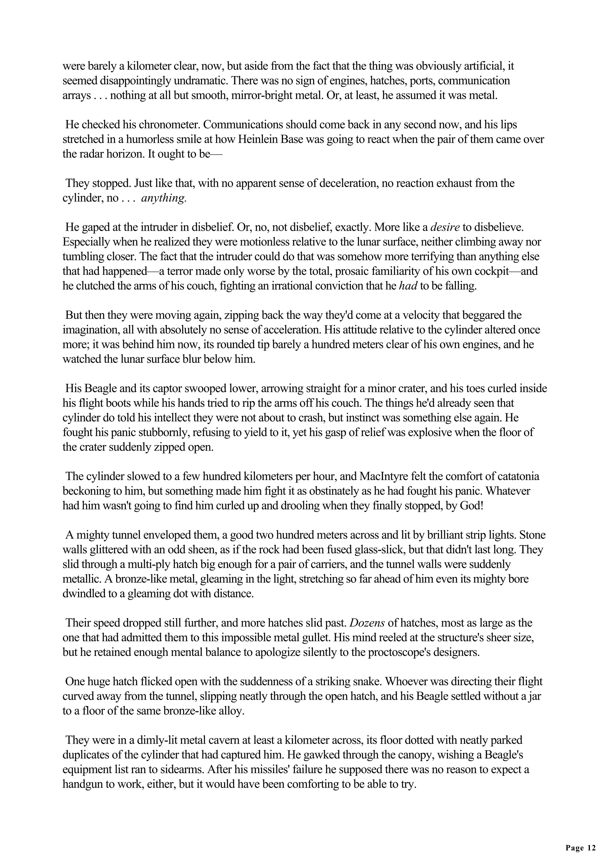 were barely a kilometer clear, now, but aside from the fact that the thing was obviously artificial, it
seemed disappointingly undramatic. There was no sign of engines, hatches, ports, communication
arrays . . . nothing at all but smooth, mirror-bright metal. Or, at least, he assumed it was metal.

 He checked his chronometer. Communications should come back in any second now, and his lips
stretched in a humorless smile at how Heinlein Base was going to react when the pair of them came over
the radar horizon. It ought to be—

 They stopped. Just like that, with no apparent sense of deceleration, no reaction exhaust from the
cylinder, no . . . anything.

 He gaped at the intruder in disbelief. Or, no, not disbelief, exactly. More like a desire to disbelieve.
Especially when he realized they were motionless relative to the lunar surface, neither climbing away nor
tumbling closer. The fact that the intruder could do that was somehow more terrifying than anything else
that had happened—a terror made only worse by the total, prosaic familiarity of his own cockpit—and
he clutched the arms of his couch, fighting an irrational conviction that he had to be falling.

 But then they were moving again, zipping back the way they'd come at a velocity that beggared the
imagination, all with absolutely no sense of acceleration. His attitude relative to the cylinder altered once
more; it was behind him now, its rounded tip barely a hundred meters clear of his own engines, and he
watched the lunar surface blur below him.

 His Beagle and its captor swooped lower, arrowing straight for a minor crater, and his toes curled inside
his flight boots while his hands tried to rip the arms off his couch. The things he'd already seen that
cylinder do told his intellect they were not about to crash, but instinct was something else again. He
fought his panic stubbornly, refusing to yield to it, yet his gasp of relief was explosive when the floor of
the crater suddenly zipped open.

The cylinder slowed to a few hundred kilometers per hour, and MacIntyre felt the comfort of catatonia
beckoning to him, but something made him fight it as obstinately as he had fought his panic. Whatever
had him wasn't going to find him curled up and drooling when they finally stopped, by God!

 A mighty tunnel enveloped them, a good two hundred meters across and lit by brilliant strip lights. Stone
walls glittered with an odd sheen, as if the rock had been fused glass-slick, but that didn't last long. They
slid through a multi-ply hatch big enough for a pair of carriers, and the tunnel walls were suddenly
metallic. A bronze-like metal, gleaming in the light, stretching so far ahead of him even its mighty bore
dwindled to a gleaming dot with distance.

Their speed dropped still further, and more hatches slid past. Dozens of hatches, most as large as the
one that had admitted them to this impossible metal gullet. His mind reeled at the structure's sheer size,
but he retained enough mental balance to apologize silently to the proctoscope's designers.

 One huge hatch flicked open with the suddenness of a striking snake. Whoever was directing their flight
curved away from the tunnel, slipping neatly through the open hatch, and his Beagle settled without a jar
to a floor of the same bronze-like alloy.

 They were in a dimly-lit metal cavern at least a kilometer across, its floor dotted with neatly parked
duplicates of the cylinder that had captured him. He gawked through the canopy, wishing a Beagle's
equipment list ran to sidearms. After his missiles' failure he supposed there was no reason to expect a
handgun to work, either, but it would have been comforting to be able to try.




                                                                                                                Page 12
 