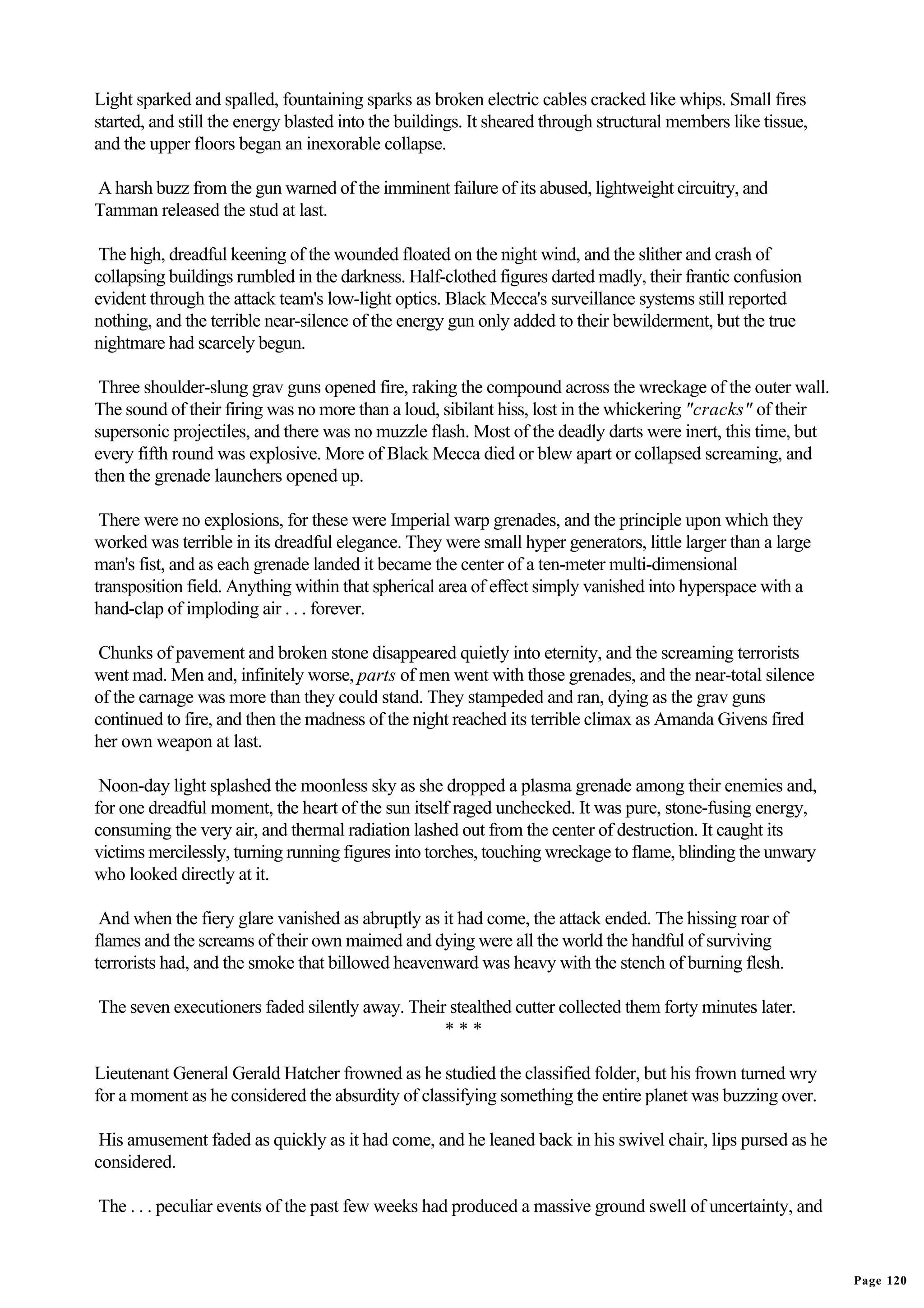 Light sparked and spalled, fountaining sparks as broken electric cables cracked like whips. Small fires
started, and still the energy blasted into the buildings. It sheared through structural members like tissue,
and the upper floors began an inexorable collapse.

A harsh buzz from the gun warned of the imminent failure of its abused, lightweight circuitry, and
Tamman released the stud at last.

 The high, dreadful keening of the wounded floated on the night wind, and the slither and crash of
collapsing buildings rumbled in the darkness. Half-clothed figures darted madly, their frantic confusion
evident through the attack team's low-light optics. Black Mecca's surveillance systems still reported
nothing, and the terrible near-silence of the energy gun only added to their bewilderment, but the true
nightmare had scarcely begun.

 Three shoulder-slung grav guns opened fire, raking the compound across the wreckage of the outer wall.
The sound of their firing was no more than a loud, sibilant hiss, lost in the whickering "cracks" of their
supersonic projectiles, and there was no muzzle flash. Most of the deadly darts were inert, this time, but
every fifth round was explosive. More of Black Mecca died or blew apart or collapsed screaming, and
then the grenade launchers opened up.

 There were no explosions, for these were Imperial warp grenades, and the principle upon which they
worked was terrible in its dreadful elegance. They were small hyper generators, little larger than a large
man's fist, and as each grenade landed it became the center of a ten-meter multi-dimensional
transposition field. Anything within that spherical area of effect simply vanished into hyperspace with a
hand-clap of imploding air . . . forever.

 Chunks of pavement and broken stone disappeared quietly into eternity, and the screaming terrorists
went mad. Men and, infinitely worse, parts of men went with those grenades, and the near-total silence
of the carnage was more than they could stand. They stampeded and ran, dying as the grav guns
continued to fire, and then the madness of the night reached its terrible climax as Amanda Givens fired
her own weapon at last.

 Noon-day light splashed the moonless sky as she dropped a plasma grenade among their enemies and,
for one dreadful moment, the heart of the sun itself raged unchecked. It was pure, stone-fusing energy,
consuming the very air, and thermal radiation lashed out from the center of destruction. It caught its
victims mercilessly, turning running figures into torches, touching wreckage to flame, blinding the unwary
who looked directly at it.

 And when the fiery glare vanished as abruptly as it had come, the attack ended. The hissing roar of
flames and the screams of their own maimed and dying were all the world the handful of surviving
terrorists had, and the smoke that billowed heavenward was heavy with the stench of burning flesh.

The seven executioners faded silently away. Their stealthed cutter collected them forty minutes later.
                                                 ***

Lieutenant General Gerald Hatcher frowned as he studied the classified folder, but his frown turned wry
for a moment as he considered the absurdity of classifying something the entire planet was buzzing over.

 His amusement faded as quickly as it had come, and he leaned back in his swivel chair, lips pursed as he
considered.

The . . . peculiar events of the past few weeks had produced a massive ground swell of uncertainty, and


                                                                                                               Page 120
 