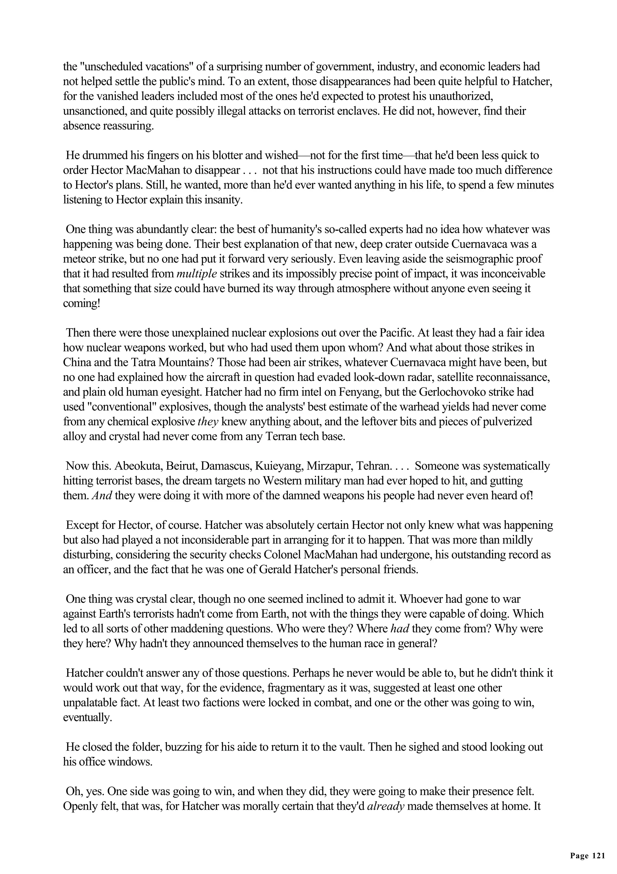 the "unscheduled vacations" of a surprising number of government, industry, and economic leaders had
not helped settle the public's mind. To an extent, those disappearances had been quite helpful to Hatcher,
for the vanished leaders included most of the ones he'd expected to protest his unauthorized,
unsanctioned, and quite possibly illegal attacks on terrorist enclaves. He did not, however, find their
absence reassuring.

 He drummed his fingers on his blotter and wished—not for the first time—that he'd been less quick to
order Hector MacMahan to disappear . . . not that his instructions could have made too much difference
to Hector's plans. Still, he wanted, more than he'd ever wanted anything in his life, to spend a few minutes
listening to Hector explain this insanity.

 One thing was abundantly clear: the best of humanity's so-called experts had no idea how whatever was
happening was being done. Their best explanation of that new, deep crater outside Cuernavaca was a
meteor strike, but no one had put it forward very seriously. Even leaving aside the seismographic proof
that it had resulted from multiple strikes and its impossibly precise point of impact, it was inconceivable
that something that size could have burned its way through atmosphere without anyone even seeing it
coming!

 Then there were those unexplained nuclear explosions out over the Pacific. At least they had a fair idea
how nuclear weapons worked, but who had used them upon whom? And what about those strikes in
China and the Tatra Mountains? Those had been air strikes, whatever Cuernavaca might have been, but
no one had explained how the aircraft in question had evaded look-down radar, satellite reconnaissance,
and plain old human eyesight. Hatcher had no firm intel on Fenyang, but the Gerlochovoko strike had
used "conventional" explosives, though the analysts' best estimate of the warhead yields had never come
from any chemical explosive they knew anything about, and the leftover bits and pieces of pulverized
alloy and crystal had never come from any Terran tech base.

 Now this. Abeokuta, Beirut, Damascus, Kuieyang, Mirzapur, Tehran. . . . Someone was systematically
hitting terrorist bases, the dream targets no Western military man had ever hoped to hit, and gutting
them. And they were doing it with more of the damned weapons his people had never even heard of!

 Except for Hector, of course. Hatcher was absolutely certain Hector not only knew what was happening
but also had played a not inconsiderable part in arranging for it to happen. That was more than mildly
disturbing, considering the security checks Colonel MacMahan had undergone, his outstanding record as
an officer, and the fact that he was one of Gerald Hatcher's personal friends.

 One thing was crystal clear, though no one seemed inclined to admit it. Whoever had gone to war
against Earth's terrorists hadn't come from Earth, not with the things they were capable of doing. Which
led to all sorts of other maddening questions. Who were they? Where had they come from? Why were
they here? Why hadn't they announced themselves to the human race in general?

 Hatcher couldn't answer any of those questions. Perhaps he never would be able to, but he didn't think it
would work out that way, for the evidence, fragmentary as it was, suggested at least one other
unpalatable fact. At least two factions were locked in combat, and one or the other was going to win,
eventually.

He closed the folder, buzzing for his aide to return it to the vault. Then he sighed and stood looking out
his office windows.

Oh, yes. One side was going to win, and when they did, they were going to make their presence felt.
Openly felt, that was, for Hatcher was morally certain that they'd already made themselves at home. It


                                                                                                               Page 121
 