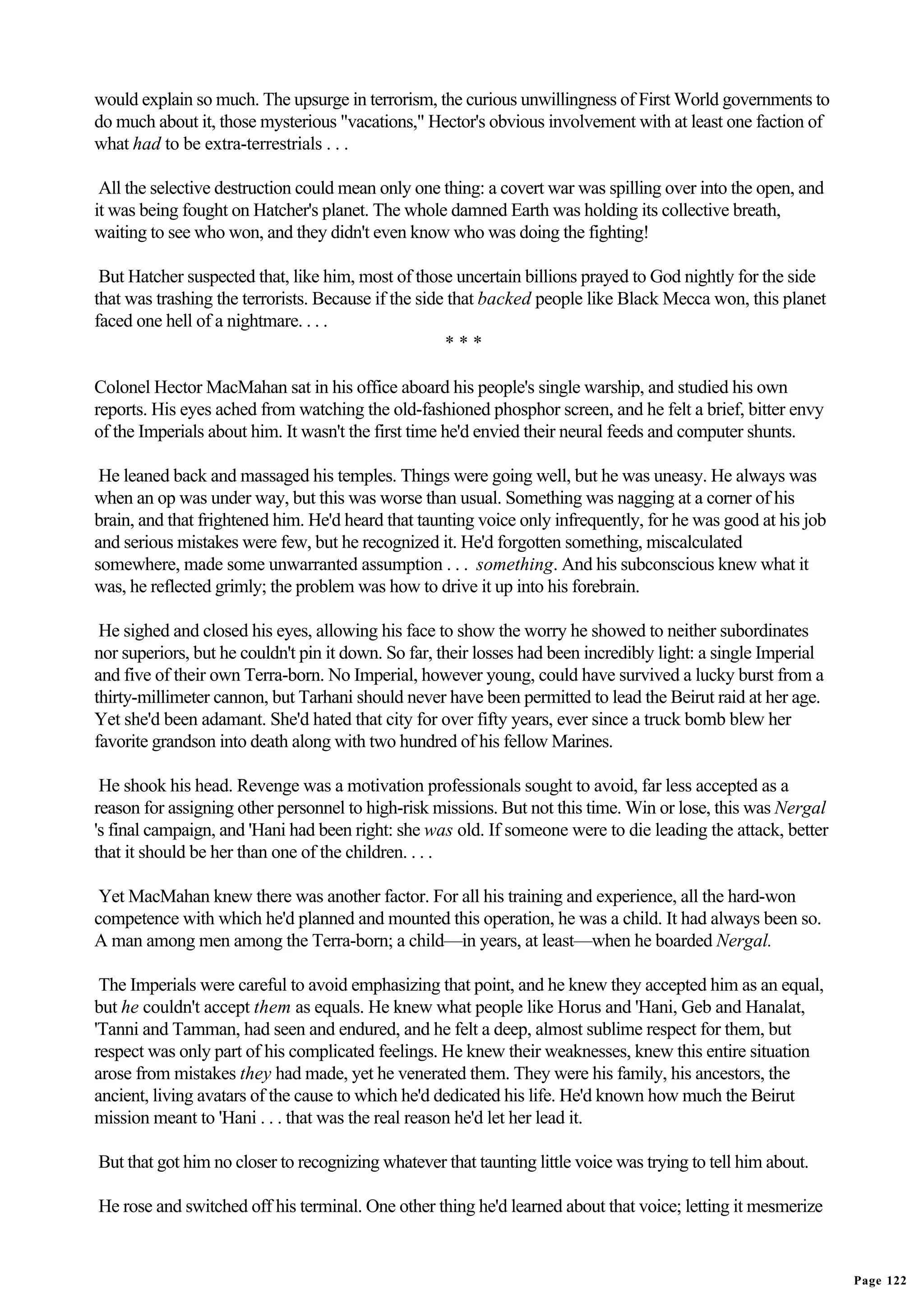would explain so much. The upsurge in terrorism, the curious unwillingness of First World governments to
do much about it, those mysterious "vacations," Hector's obvious involvement with at least one faction of
what had to be extra-terrestrials . . .

 All the selective destruction could mean only one thing: a covert war was spilling over into the open, and
it was being fought on Hatcher's planet. The whole damned Earth was holding its collective breath,
waiting to see who won, and they didn't even know who was doing the fighting!

 But Hatcher suspected that, like him, most of those uncertain billions prayed to God nightly for the side
that was trashing the terrorists. Because if the side that backed people like Black Mecca won, this planet
faced one hell of a nightmare. . . .
                                                     ***

Colonel Hector MacMahan sat in his office aboard his people's single warship, and studied his own
reports. His eyes ached from watching the old-fashioned phosphor screen, and he felt a brief, bitter envy
of the Imperials about him. It wasn't the first time he'd envied their neural feeds and computer shunts.

 He leaned back and massaged his temples. Things were going well, but he was uneasy. He always was
when an op was under way, but this was worse than usual. Something was nagging at a corner of his
brain, and that frightened him. He'd heard that taunting voice only infrequently, for he was good at his job
and serious mistakes were few, but he recognized it. He'd forgotten something, miscalculated
somewhere, made some unwarranted assumption . . . something. And his subconscious knew what it
was, he reflected grimly; the problem was how to drive it up into his forebrain.

 He sighed and closed his eyes, allowing his face to show the worry he showed to neither subordinates
nor superiors, but he couldn't pin it down. So far, their losses had been incredibly light: a single Imperial
and five of their own Terra-born. No Imperial, however young, could have survived a lucky burst from a
thirty-millimeter cannon, but Tarhani should never have been permitted to lead the Beirut raid at her age.
Yet she'd been adamant. She'd hated that city for over fifty years, ever since a truck bomb blew her
favorite grandson into death along with two hundred of his fellow Marines.

 He shook his head. Revenge was a motivation professionals sought to avoid, far less accepted as a
reason for assigning other personnel to high-risk missions. But not this time. Win or lose, this was Nergal
's final campaign, and 'Hani had been right: she was old. If someone were to die leading the attack, better
that it should be her than one of the children. . . .

 Yet MacMahan knew there was another factor. For all his training and experience, all the hard-won
competence with which he'd planned and mounted this operation, he was a child. It had always been so.
A man among men among the Terra-born; a child—in years, at least—when he boarded Nergal.

 The Imperials were careful to avoid emphasizing that point, and he knew they accepted him as an equal,
but he couldn't accept them as equals. He knew what people like Horus and 'Hani, Geb and Hanalat,
'Tanni and Tamman, had seen and endured, and he felt a deep, almost sublime respect for them, but
respect was only part of his complicated feelings. He knew their weaknesses, knew this entire situation
arose from mistakes they had made, yet he venerated them. They were his family, his ancestors, the
ancient, living avatars of the cause to which he'd dedicated his life. He'd known how much the Beirut
mission meant to 'Hani . . . that was the real reason he'd let her lead it.

But that got him no closer to recognizing whatever that taunting little voice was trying to tell him about.

He rose and switched off his terminal. One other thing he'd learned about that voice; letting it mesmerize


                                                                                                                Page 122
 
