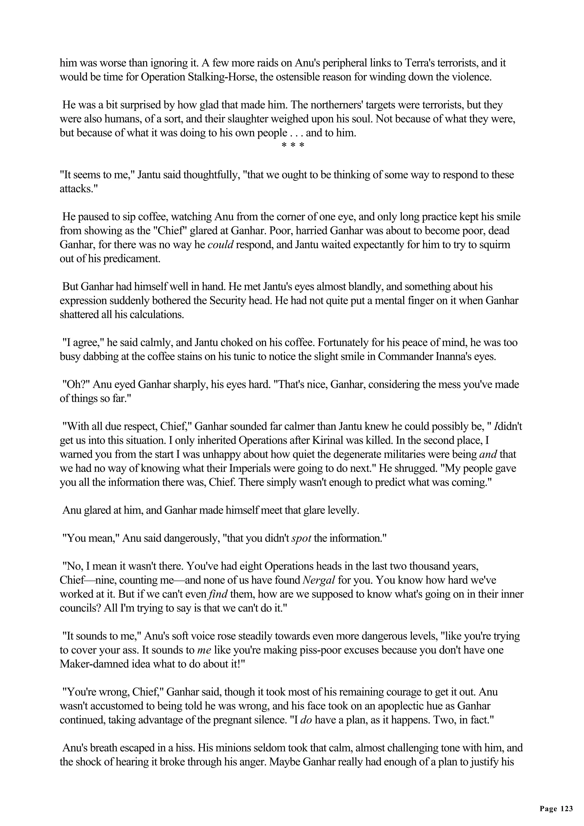 him was worse than ignoring it. A few more raids on Anu's peripheral links to Terra's terrorists, and it
would be time for Operation Stalking-Horse, the ostensible reason for winding down the violence.

He was a bit surprised by how glad that made him. The northerners' targets were terrorists, but they
were also humans, of a sort, and their slaughter weighed upon his soul. Not because of what they were,
but because of what it was doing to his own people . . . and to him.
                                                  ***

"It seems to me," Jantu said thoughtfully, "that we ought to be thinking of some way to respond to these
attacks."

 He paused to sip coffee, watching Anu from the corner of one eye, and only long practice kept his smile
from showing as the "Chief" glared at Ganhar. Poor, harried Ganhar was about to become poor, dead
Ganhar, for there was no way he could respond, and Jantu waited expectantly for him to try to squirm
out of his predicament.

 But Ganhar had himself well in hand. He met Jantu's eyes almost blandly, and something about his
expression suddenly bothered the Security head. He had not quite put a mental finger on it when Ganhar
shattered all his calculations.

"I agree," he said calmly, and Jantu choked on his coffee. Fortunately for his peace of mind, he was too
busy dabbing at the coffee stains on his tunic to notice the slight smile in Commander Inanna's eyes.

"Oh?" Anu eyed Ganhar sharply, his eyes hard. "That's nice, Ganhar, considering the mess you've made
of things so far."

"With all due respect, Chief," Ganhar sounded far calmer than Jantu knew he could possibly be, " Ididn't
get us into this situation. I only inherited Operations after Kirinal was killed. In the second place, I
warned you from the start I was unhappy about how quiet the degenerate militaries were being and that
we had no way of knowing what their Imperials were going to do next." He shrugged. "My people gave
you all the information there was, Chief. There simply wasn't enough to predict what was coming."

Anu glared at him, and Ganhar made himself meet that glare levelly.

"You mean," Anu said dangerously, "that you didn't spot the information."

 "No, I mean it wasn't there. You've had eight Operations heads in the last two thousand years,
Chief—nine, counting me—and none of us have found Nergal for you. You know how hard we've
worked at it. But if we can't even find them, how are we supposed to know what's going on in their inner
councils? All I'm trying to say is that we can't do it."

 "It sounds to me," Anu's soft voice rose steadily towards even more dangerous levels, "like you're trying
to cover your ass. It sounds to me like you're making piss-poor excuses because you don't have one
Maker-damned idea what to do about it!"

 "You're wrong, Chief," Ganhar said, though it took most of his remaining courage to get it out. Anu
wasn't accustomed to being told he was wrong, and his face took on an apoplectic hue as Ganhar
continued, taking advantage of the pregnant silence. "I do have a plan, as it happens. Two, in fact."

 Anu's breath escaped in a hiss. His minions seldom took that calm, almost challenging tone with him, and
the shock of hearing it broke through his anger. Maybe Ganhar really had enough of a plan to justify his


                                                                                                             Page 123
 