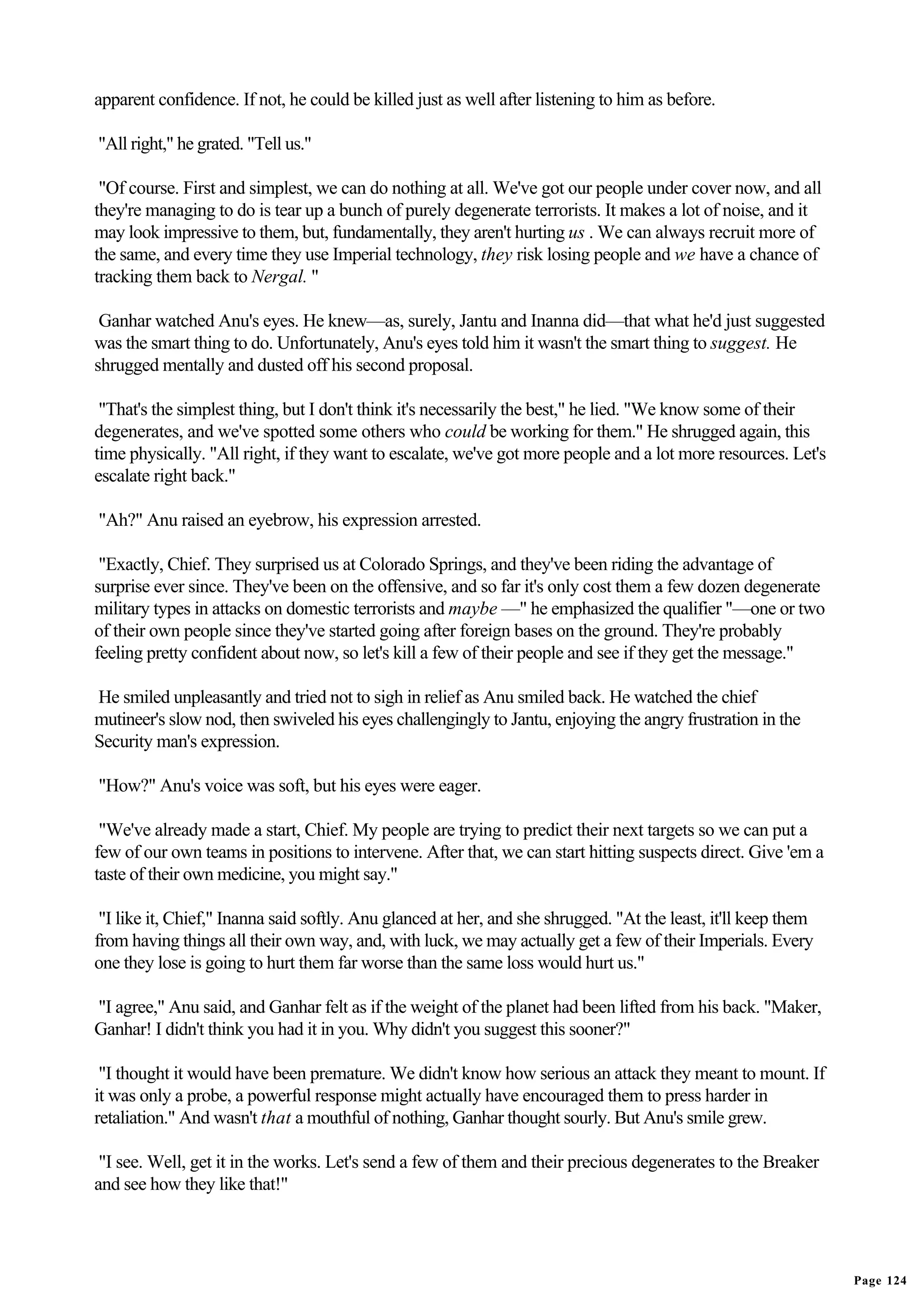 apparent confidence. If not, he could be killed just as well after listening to him as before.

"All right," he grated. "Tell us."

 "Of course. First and simplest, we can do nothing at all. We've got our people under cover now, and all
they're managing to do is tear up a bunch of purely degenerate terrorists. It makes a lot of noise, and it
may look impressive to them, but, fundamentally, they aren't hurting us . We can always recruit more of
the same, and every time they use Imperial technology, they risk losing people and we have a chance of
tracking them back to Nergal. "

 Ganhar watched Anu's eyes. He knew—as, surely, Jantu and Inanna did—that what he'd just suggested
was the smart thing to do. Unfortunately, Anu's eyes told him it wasn't the smart thing to suggest. He
shrugged mentally and dusted off his second proposal.

 "That's the simplest thing, but I don't think it's necessarily the best," he lied. "We know some of their
degenerates, and we've spotted some others who could be working for them." He shrugged again, this
time physically. "All right, if they want to escalate, we've got more people and a lot more resources. Let's
escalate right back."

"Ah?" Anu raised an eyebrow, his expression arrested.

 "Exactly, Chief. They surprised us at Colorado Springs, and they've been riding the advantage of
surprise ever since. They've been on the offensive, and so far it's only cost them a few dozen degenerate
military types in attacks on domestic terrorists and maybe —" he emphasized the qualifier "—one or two
of their own people since they've started going after foreign bases on the ground. They're probably
feeling pretty confident about now, so let's kill a few of their people and see if they get the message."

He smiled unpleasantly and tried not to sigh in relief as Anu smiled back. He watched the chief
mutineer's slow nod, then swiveled his eyes challengingly to Jantu, enjoying the angry frustration in the
Security man's expression.

"How?" Anu's voice was soft, but his eyes were eager.

 "We've already made a start, Chief. My people are trying to predict their next targets so we can put a
few of our own teams in positions to intervene. After that, we can start hitting suspects direct. Give 'em a
taste of their own medicine, you might say."

 "I like it, Chief," Inanna said softly. Anu glanced at her, and she shrugged. "At the least, it'll keep them
from having things all their own way, and, with luck, we may actually get a few of their Imperials. Every
one they lose is going to hurt them far worse than the same loss would hurt us."

"I agree," Anu said, and Ganhar felt as if the weight of the planet had been lifted from his back. "Maker,
Ganhar! I didn't think you had it in you. Why didn't you suggest this sooner?"

 "I thought it would have been premature. We didn't know how serious an attack they meant to mount. If
it was only a probe, a powerful response might actually have encouraged them to press harder in
retaliation." And wasn't that a mouthful of nothing, Ganhar thought sourly. But Anu's smile grew.

 "I see. Well, get it in the works. Let's send a few of them and their precious degenerates to the Breaker
and see how they like that!"




                                                                                                                Page 124
 