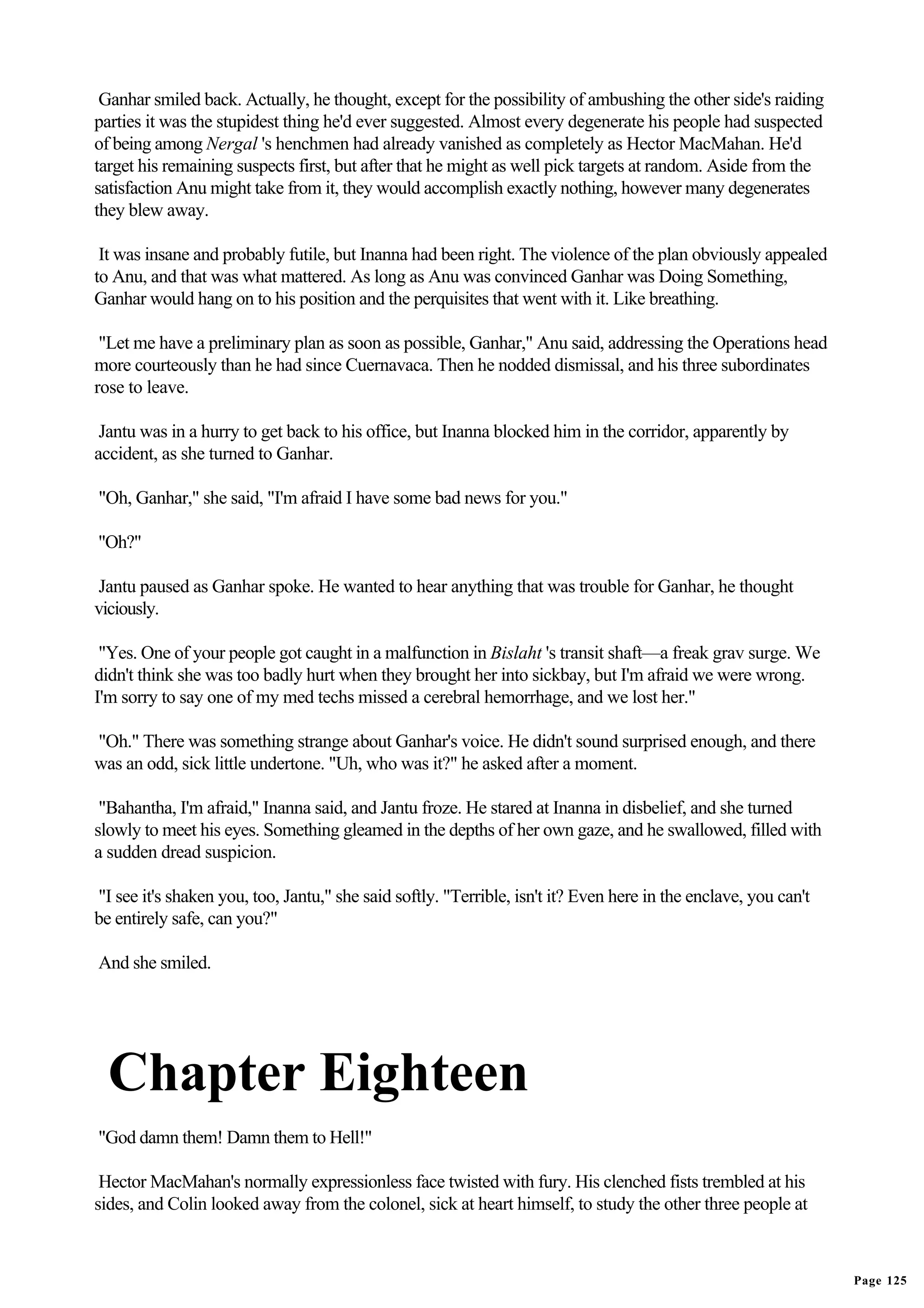 Ganhar smiled back. Actually, he thought, except for the possibility of ambushing the other side's raiding
parties it was the stupidest thing he'd ever suggested. Almost every degenerate his people had suspected
of being among Nergal 's henchmen had already vanished as completely as Hector MacMahan. He'd
target his remaining suspects first, but after that he might as well pick targets at random. Aside from the
satisfaction Anu might take from it, they would accomplish exactly nothing, however many degenerates
they blew away.

 It was insane and probably futile, but Inanna had been right. The violence of the plan obviously appealed
to Anu, and that was what mattered. As long as Anu was convinced Ganhar was Doing Something,
Ganhar would hang on to his position and the perquisites that went with it. Like breathing.

 "Let me have a preliminary plan as soon as possible, Ganhar," Anu said, addressing the Operations head
more courteously than he had since Cuernavaca. Then he nodded dismissal, and his three subordinates
rose to leave.

 Jantu was in a hurry to get back to his office, but Inanna blocked him in the corridor, apparently by
accident, as she turned to Ganhar.

"Oh, Ganhar," she said, "I'm afraid I have some bad news for you."

"Oh?"

 Jantu paused as Ganhar spoke. He wanted to hear anything that was trouble for Ganhar, he thought
viciously.

 "Yes. One of your people got caught in a malfunction in Bislaht 's transit shaft—a freak grav surge. We
didn't think she was too badly hurt when they brought her into sickbay, but I'm afraid we were wrong.
I'm sorry to say one of my med techs missed a cerebral hemorrhage, and we lost her."

"Oh." There was something strange about Ganhar's voice. He didn't sound surprised enough, and there
was an odd, sick little undertone. "Uh, who was it?" he asked after a moment.

 "Bahantha, I'm afraid," Inanna said, and Jantu froze. He stared at Inanna in disbelief, and she turned
slowly to meet his eyes. Something gleamed in the depths of her own gaze, and he swallowed, filled with
a sudden dread suspicion.

"I see it's shaken you, too, Jantu," she said softly. "Terrible, isn't it? Even here in the enclave, you can't
be entirely safe, can you?"

And she smiled.




  Chapter Eighteen
"God damn them! Damn them to Hell!"

 Hector MacMahan's normally expressionless face twisted with fury. His clenched fists trembled at his
sides, and Colin looked away from the colonel, sick at heart himself, to study the other three people at



                                                                                                                 Page 125
 