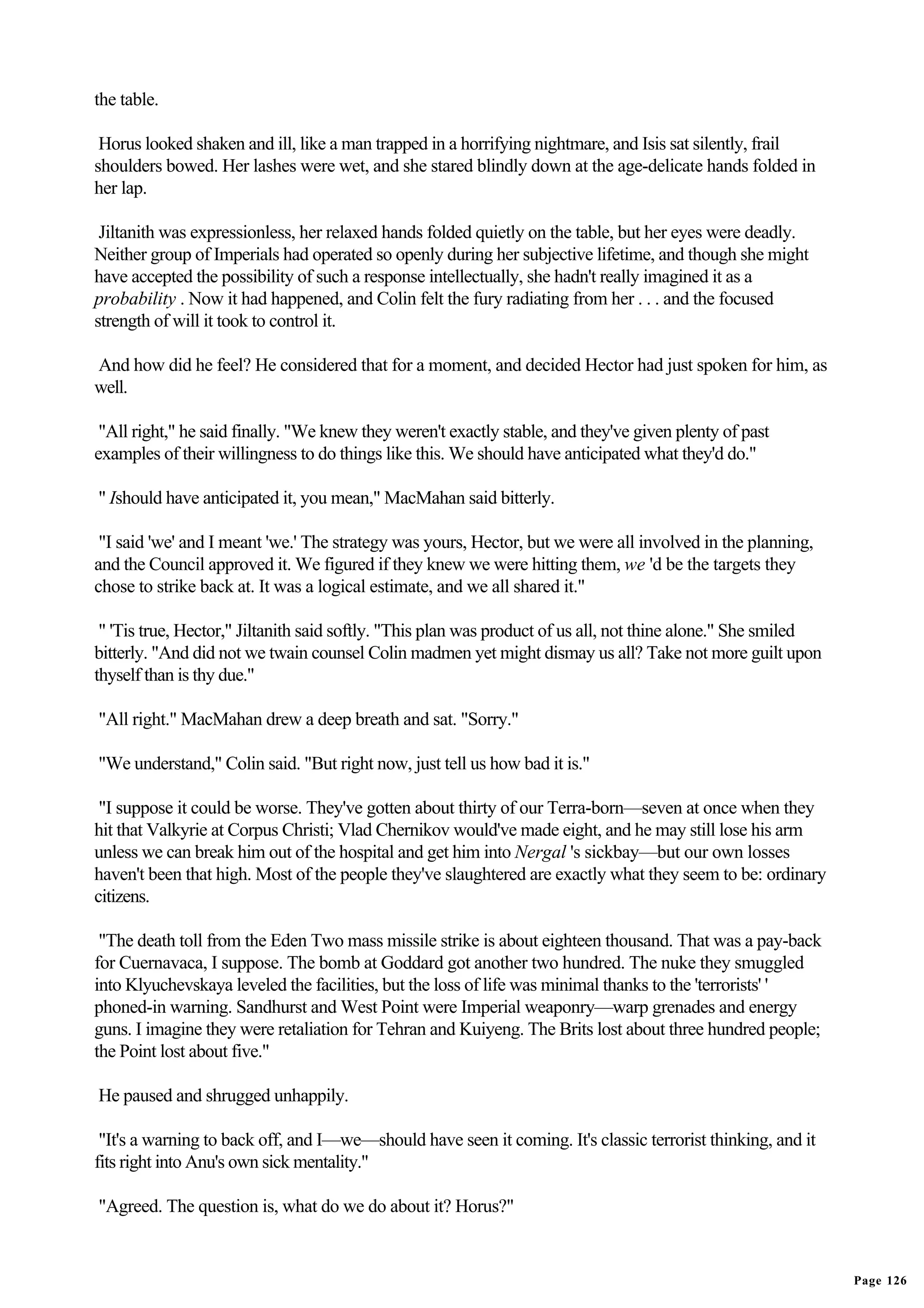 the table.

 Horus looked shaken and ill, like a man trapped in a horrifying nightmare, and Isis sat silently, frail
shoulders bowed. Her lashes were wet, and she stared blindly down at the age-delicate hands folded in
her lap.

 Jiltanith was expressionless, her relaxed hands folded quietly on the table, but her eyes were deadly.
Neither group of Imperials had operated so openly during her subjective lifetime, and though she might
have accepted the possibility of such a response intellectually, she hadn't really imagined it as a
probability . Now it had happened, and Colin felt the fury radiating from her . . . and the focused
strength of will it took to control it.

And how did he feel? He considered that for a moment, and decided Hector had just spoken for him, as
well.

 "All right," he said finally. "We knew they weren't exactly stable, and they've given plenty of past
examples of their willingness to do things like this. We should have anticipated what they'd do."

" Ishould have anticipated it, you mean," MacMahan said bitterly.

 "I said 'we' and I meant 'we.' The strategy was yours, Hector, but we were all involved in the planning,
and the Council approved it. We figured if they knew we were hitting them, we 'd be the targets they
chose to strike back at. It was a logical estimate, and we all shared it."

 " 'Tis true, Hector," Jiltanith said softly. "This plan was product of us all, not thine alone." She smiled
bitterly. "And did not we twain counsel Colin madmen yet might dismay us all? Take not more guilt upon
thyself than is thy due."

"All right." MacMahan drew a deep breath and sat. "Sorry."

"We understand," Colin said. "But right now, just tell us how bad it is."

 "I suppose it could be worse. They've gotten about thirty of our Terra-born—seven at once when they
hit that Valkyrie at Corpus Christi; Vlad Chernikov would've made eight, and he may still lose his arm
unless we can break him out of the hospital and get him into Nergal 's sickbay—but our own losses
haven't been that high. Most of the people they've slaughtered are exactly what they seem to be: ordinary
citizens.

 "The death toll from the Eden Two mass missile strike is about eighteen thousand. That was a pay-back
for Cuernavaca, I suppose. The bomb at Goddard got another two hundred. The nuke they smuggled
into Klyuchevskaya leveled the facilities, but the loss of life was minimal thanks to the 'terrorists' '
phoned-in warning. Sandhurst and West Point were Imperial weaponry—warp grenades and energy
guns. I imagine they were retaliation for Tehran and Kuiyeng. The Brits lost about three hundred people;
the Point lost about five."

He paused and shrugged unhappily.

 "It's a warning to back off, and I—we—should have seen it coming. It's classic terrorist thinking, and it
fits right into Anu's own sick mentality."

"Agreed. The question is, what do we do about it? Horus?"


                                                                                                               Page 126
 