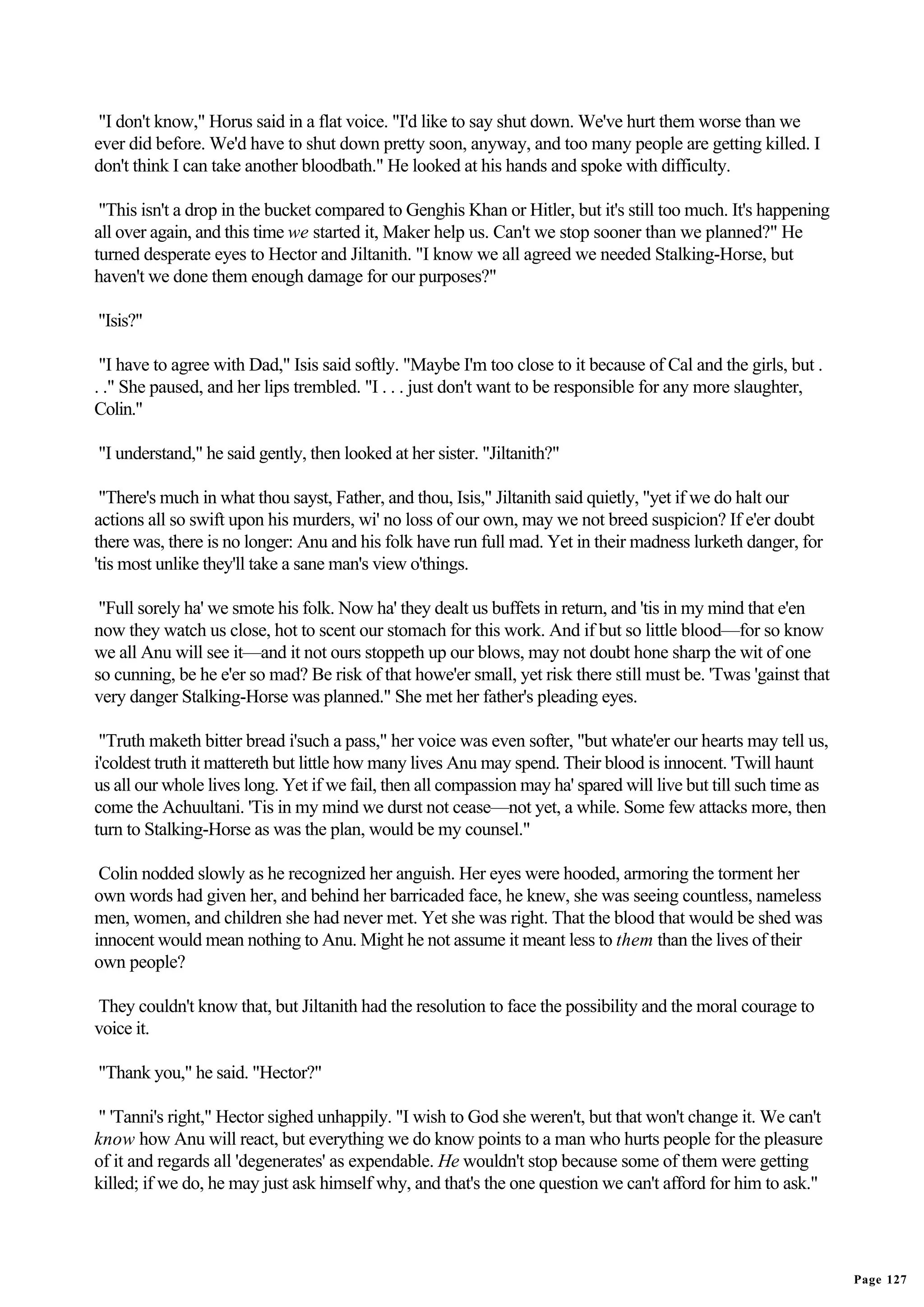 "I don't know," Horus said in a flat voice. "I'd like to say shut down. We've hurt them worse than we
ever did before. We'd have to shut down pretty soon, anyway, and too many people are getting killed. I
don't think I can take another bloodbath." He looked at his hands and spoke with difficulty.

 "This isn't a drop in the bucket compared to Genghis Khan or Hitler, but it's still too much. It's happening
all over again, and this time we started it, Maker help us. Can't we stop sooner than we planned?" He
turned desperate eyes to Hector and Jiltanith. "I know we all agreed we needed Stalking-Horse, but
haven't we done them enough damage for our purposes?"

"Isis?"

 "I have to agree with Dad," Isis said softly. "Maybe I'm too close to it because of Cal and the girls, but .
. ." She paused, and her lips trembled. "I . . . just don't want to be responsible for any more slaughter,
Colin."

"I understand," he said gently, then looked at her sister. "Jiltanith?"

 "There's much in what thou sayst, Father, and thou, Isis," Jiltanith said quietly, "yet if we do halt our
actions all so swift upon his murders, wi' no loss of our own, may we not breed suspicion? If e'er doubt
there was, there is no longer: Anu and his folk have run full mad. Yet in their madness lurketh danger, for
'tis most unlike they'll take a sane man's view o'things.

 "Full sorely ha' we smote his folk. Now ha' they dealt us buffets in return, and 'tis in my mind that e'en
now they watch us close, hot to scent our stomach for this work. And if but so little blood—for so know
we all Anu will see it—and it not ours stoppeth up our blows, may not doubt hone sharp the wit of one
so cunning, be he e'er so mad? Be risk of that howe'er small, yet risk there still must be. 'Twas 'gainst that
very danger Stalking-Horse was planned." She met her father's pleading eyes.

 "Truth maketh bitter bread i'such a pass," her voice was even softer, "but whate'er our hearts may tell us,
i'coldest truth it mattereth but little how many lives Anu may spend. Their blood is innocent. 'Twill haunt
us all our whole lives long. Yet if we fail, then all compassion may ha' spared will live but till such time as
come the Achuultani. 'Tis in my mind we durst not cease—not yet, a while. Some few attacks more, then
turn to Stalking-Horse as was the plan, would be my counsel."

 Colin nodded slowly as he recognized her anguish. Her eyes were hooded, armoring the torment her
own words had given her, and behind her barricaded face, he knew, she was seeing countless, nameless
men, women, and children she had never met. Yet she was right. That the blood that would be shed was
innocent would mean nothing to Anu. Might he not assume it meant less to them than the lives of their
own people?

They couldn't know that, but Jiltanith had the resolution to face the possibility and the moral courage to
voice it.

"Thank you," he said. "Hector?"

" 'Tanni's right," Hector sighed unhappily. "I wish to God she weren't, but that won't change it. We can't
know how Anu will react, but everything we do know points to a man who hurts people for the pleasure
of it and regards all 'degenerates' as expendable. He wouldn't stop because some of them were getting
killed; if we do, he may just ask himself why, and that's the one question we can't afford for him to ask."




                                                                                                                  Page 127
 