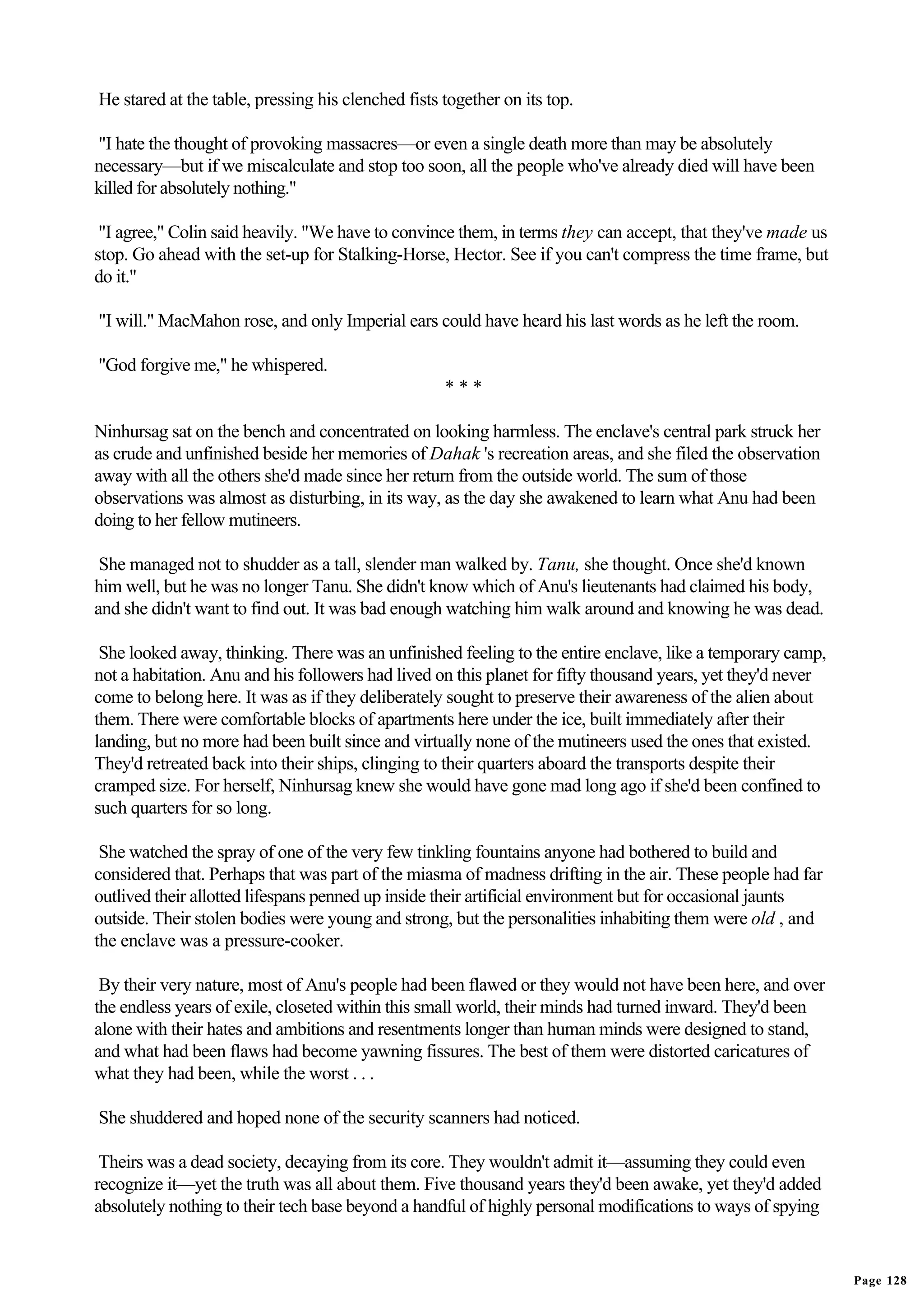 He stared at the table, pressing his clenched fists together on its top.

"I hate the thought of provoking massacres—or even a single death more than may be absolutely
necessary—but if we miscalculate and stop too soon, all the people who've already died will have been
killed for absolutely nothing."

 "I agree," Colin said heavily. "We have to convince them, in terms they can accept, that they've made us
stop. Go ahead with the set-up for Stalking-Horse, Hector. See if you can't compress the time frame, but
do it."

"I will." MacMahon rose, and only Imperial ears could have heard his last words as he left the room.

"God forgive me," he whispered.
                                                    ***

Ninhursag sat on the bench and concentrated on looking harmless. The enclave's central park struck her
as crude and unfinished beside her memories of Dahak 's recreation areas, and she filed the observation
away with all the others she'd made since her return from the outside world. The sum of those
observations was almost as disturbing, in its way, as the day she awakened to learn what Anu had been
doing to her fellow mutineers.

 She managed not to shudder as a tall, slender man walked by. Tanu, she thought. Once she'd known
him well, but he was no longer Tanu. She didn't know which of Anu's lieutenants had claimed his body,
and she didn't want to find out. It was bad enough watching him walk around and knowing he was dead.

 She looked away, thinking. There was an unfinished feeling to the entire enclave, like a temporary camp,
not a habitation. Anu and his followers had lived on this planet for fifty thousand years, yet they'd never
come to belong here. It was as if they deliberately sought to preserve their awareness of the alien about
them. There were comfortable blocks of apartments here under the ice, built immediately after their
landing, but no more had been built since and virtually none of the mutineers used the ones that existed.
They'd retreated back into their ships, clinging to their quarters aboard the transports despite their
cramped size. For herself, Ninhursag knew she would have gone mad long ago if she'd been confined to
such quarters for so long.

 She watched the spray of one of the very few tinkling fountains anyone had bothered to build and
considered that. Perhaps that was part of the miasma of madness drifting in the air. These people had far
outlived their allotted lifespans penned up inside their artificial environment but for occasional jaunts
outside. Their stolen bodies were young and strong, but the personalities inhabiting them were old , and
the enclave was a pressure-cooker.

 By their very nature, most of Anu's people had been flawed or they would not have been here, and over
the endless years of exile, closeted within this small world, their minds had turned inward. They'd been
alone with their hates and ambitions and resentments longer than human minds were designed to stand,
and what had been flaws had become yawning fissures. The best of them were distorted caricatures of
what they had been, while the worst . . .

She shuddered and hoped none of the security scanners had noticed.

 Theirs was a dead society, decaying from its core. They wouldn't admit it—assuming they could even
recognize it—yet the truth was all about them. Five thousand years they'd been awake, yet they'd added
absolutely nothing to their tech base beyond a handful of highly personal modifications to ways of spying


                                                                                                              Page 128
 
