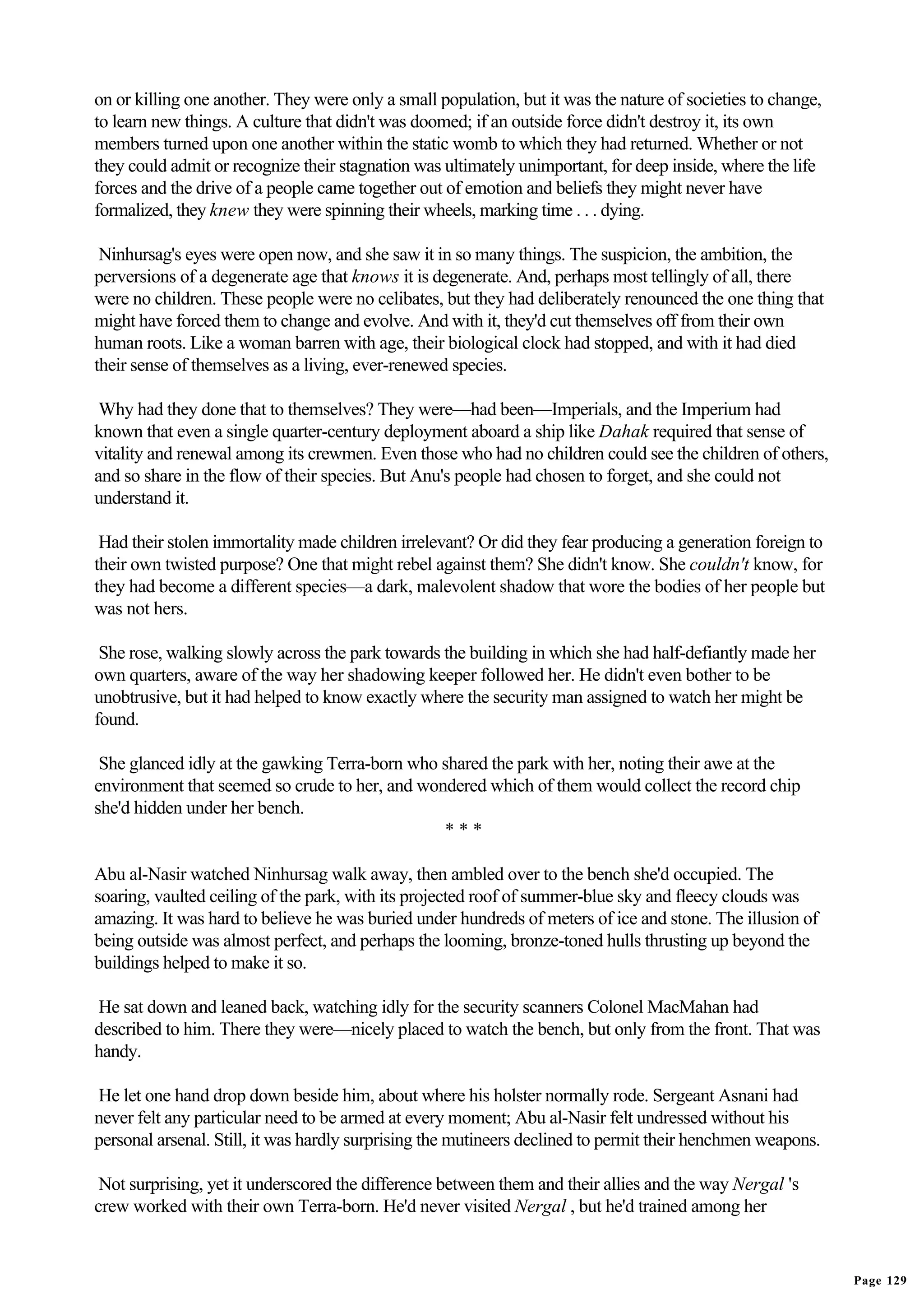 on or killing one another. They were only a small population, but it was the nature of societies to change,
to learn new things. A culture that didn't was doomed; if an outside force didn't destroy it, its own
members turned upon one another within the static womb to which they had returned. Whether or not
they could admit or recognize their stagnation was ultimately unimportant, for deep inside, where the life
forces and the drive of a people came together out of emotion and beliefs they might never have
formalized, they knew they were spinning their wheels, marking time . . . dying.

 Ninhursag's eyes were open now, and she saw it in so many things. The suspicion, the ambition, the
perversions of a degenerate age that knows it is degenerate. And, perhaps most tellingly of all, there
were no children. These people were no celibates, but they had deliberately renounced the one thing that
might have forced them to change and evolve. And with it, they'd cut themselves off from their own
human roots. Like a woman barren with age, their biological clock had stopped, and with it had died
their sense of themselves as a living, ever-renewed species.

 Why had they done that to themselves? They were—had been—Imperials, and the Imperium had
known that even a single quarter-century deployment aboard a ship like Dahak required that sense of
vitality and renewal among its crewmen. Even those who had no children could see the children of others,
and so share in the flow of their species. But Anu's people had chosen to forget, and she could not
understand it.

 Had their stolen immortality made children irrelevant? Or did they fear producing a generation foreign to
their own twisted purpose? One that might rebel against them? She didn't know. She couldn't know, for
they had become a different species—a dark, malevolent shadow that wore the bodies of her people but
was not hers.

 She rose, walking slowly across the park towards the building in which she had half-defiantly made her
own quarters, aware of the way her shadowing keeper followed her. He didn't even bother to be
unobtrusive, but it had helped to know exactly where the security man assigned to watch her might be
found.

 She glanced idly at the gawking Terra-born who shared the park with her, noting their awe at the
environment that seemed so crude to her, and wondered which of them would collect the record chip
she'd hidden under her bench.
                                                ***

Abu al-Nasir watched Ninhursag walk away, then ambled over to the bench she'd occupied. The
soaring, vaulted ceiling of the park, with its projected roof of summer-blue sky and fleecy clouds was
amazing. It was hard to believe he was buried under hundreds of meters of ice and stone. The illusion of
being outside was almost perfect, and perhaps the looming, bronze-toned hulls thrusting up beyond the
buildings helped to make it so.

He sat down and leaned back, watching idly for the security scanners Colonel MacMahan had
described to him. There they were—nicely placed to watch the bench, but only from the front. That was
handy.

He let one hand drop down beside him, about where his holster normally rode. Sergeant Asnani had
never felt any particular need to be armed at every moment; Abu al-Nasir felt undressed without his
personal arsenal. Still, it was hardly surprising the mutineers declined to permit their henchmen weapons.

 Not surprising, yet it underscored the difference between them and their allies and the way Nergal 's
crew worked with their own Terra-born. He'd never visited Nergal , but he'd trained among her


                                                                                                              Page 129
 