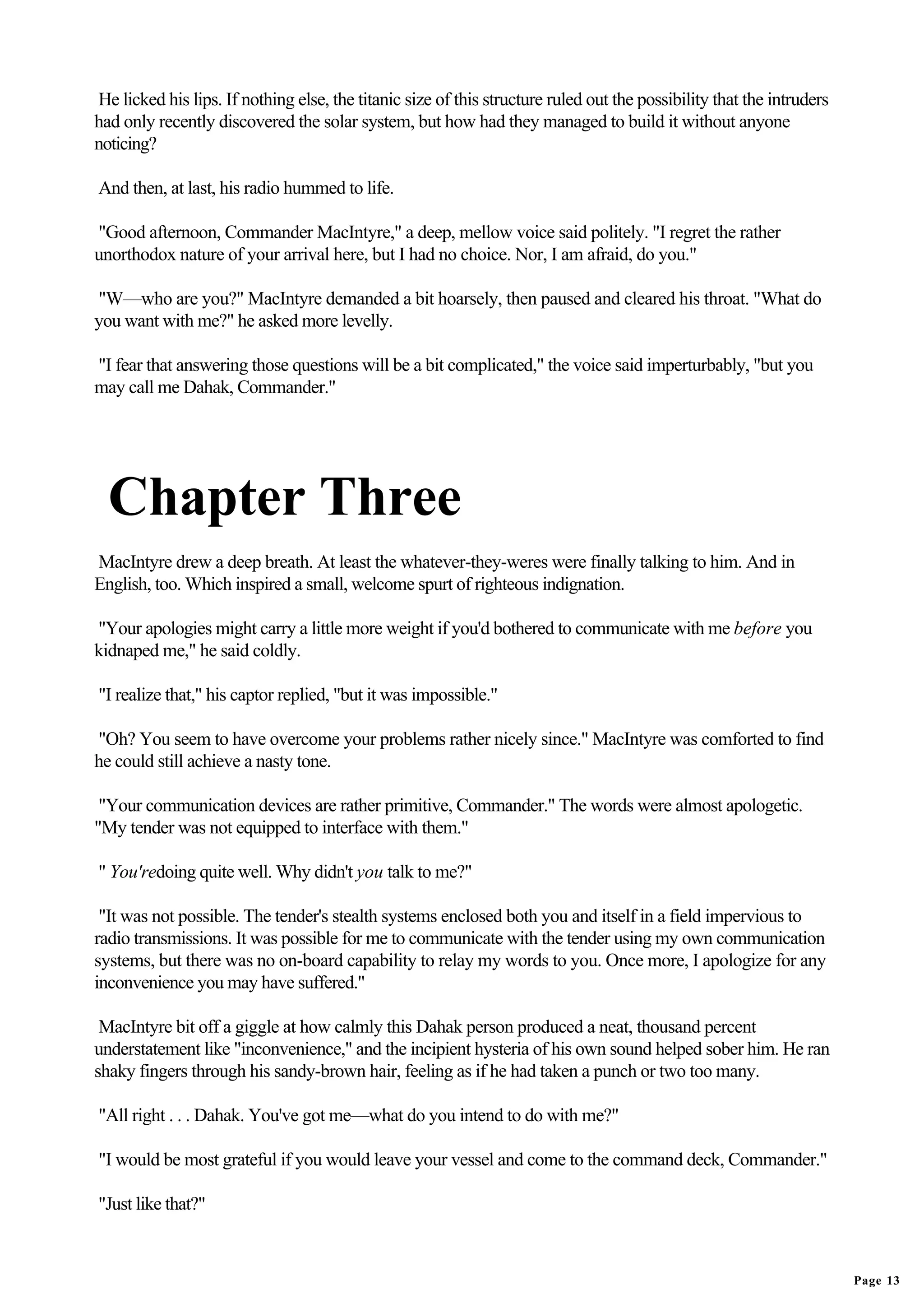 He licked his lips. If nothing else, the titanic size of this structure ruled out the possibility that the intruders
had only recently discovered the solar system, but how had they managed to build it without anyone
noticing?

And then, at last, his radio hummed to life.

"Good afternoon, Commander MacIntyre," a deep, mellow voice said politely. "I regret the rather
unorthodox nature of your arrival here, but I had no choice. Nor, I am afraid, do you."

"W—who are you?" MacIntyre demanded a bit hoarsely, then paused and cleared his throat. "What do
you want with me?" he asked more levelly.

"I fear that answering those questions will be a bit complicated," the voice said imperturbably, "but you
may call me Dahak, Commander."




  Chapter Three
MacIntyre drew a deep breath. At least the whatever-they-weres were finally talking to him. And in
English, too. Which inspired a small, welcome spurt of righteous indignation.

"Your apologies might carry a little more weight if you'd bothered to communicate with me before you
kidnaped me," he said coldly.

"I realize that," his captor replied, "but it was impossible."

"Oh? You seem to have overcome your problems rather nicely since." MacIntyre was comforted to find
he could still achieve a nasty tone.

 "Your communication devices are rather primitive, Commander." The words were almost apologetic.
"My tender was not equipped to interface with them."

" You'redoing quite well. Why didn't you talk to me?"

 "It was not possible. The tender's stealth systems enclosed both you and itself in a field impervious to
radio transmissions. It was possible for me to communicate with the tender using my own communication
systems, but there was no on-board capability to relay my words to you. Once more, I apologize for any
inconvenience you may have suffered."

 MacIntyre bit off a giggle at how calmly this Dahak person produced a neat, thousand percent
understatement like "inconvenience," and the incipient hysteria of his own sound helped sober him. He ran
shaky fingers through his sandy-brown hair, feeling as if he had taken a punch or two too many.

"All right . . . Dahak. You've got me—what do you intend to do with me?"

"I would be most grateful if you would leave your vessel and come to the command deck, Commander."

"Just like that?"



                                                                                                                       Page 13
 