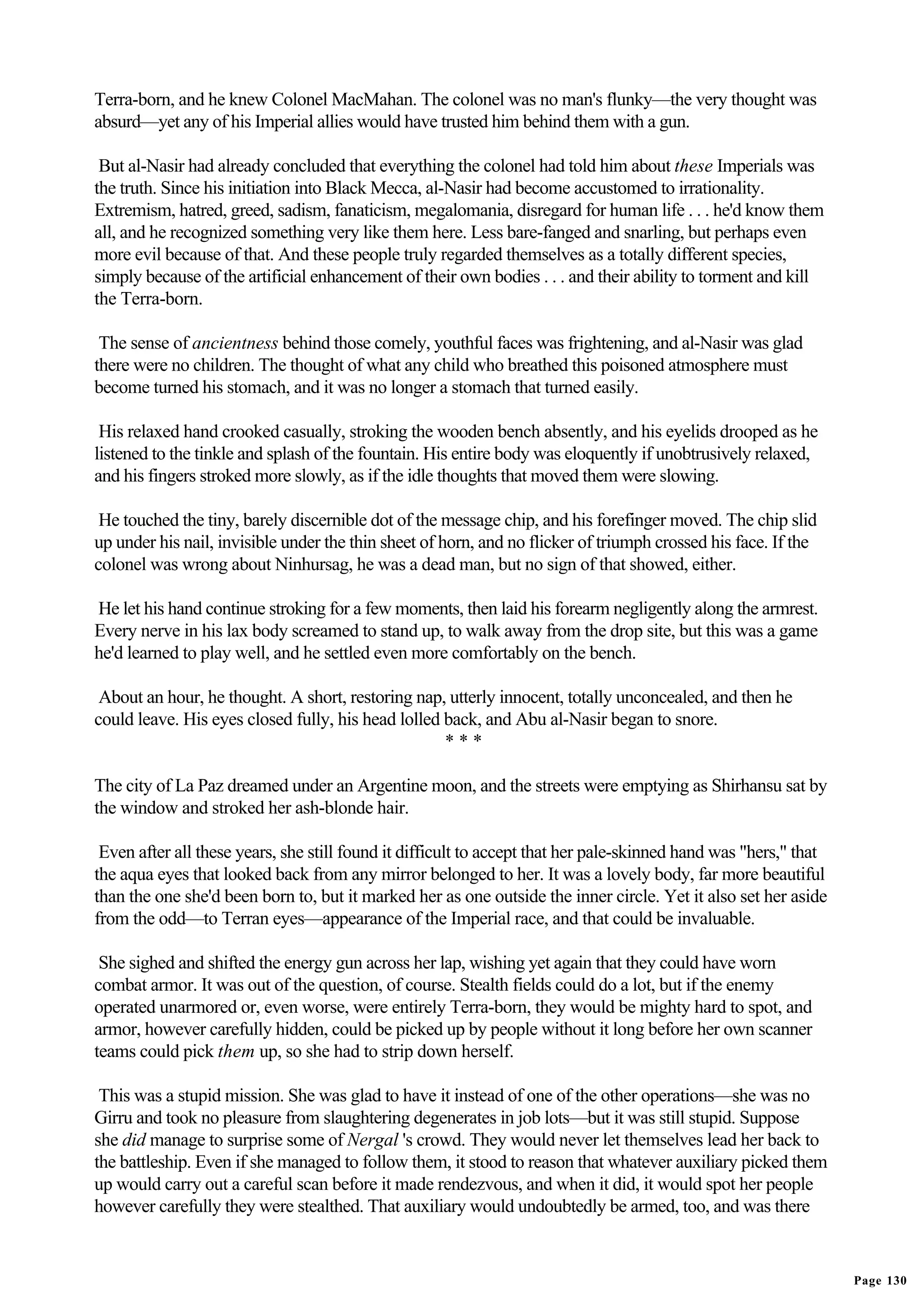 Terra-born, and he knew Colonel MacMahan. The colonel was no man's flunky—the very thought was
absurd—yet any of his Imperial allies would have trusted him behind them with a gun.

 But al-Nasir had already concluded that everything the colonel had told him about these Imperials was
the truth. Since his initiation into Black Mecca, al-Nasir had become accustomed to irrationality.
Extremism, hatred, greed, sadism, fanaticism, megalomania, disregard for human life . . . he'd know them
all, and he recognized something very like them here. Less bare-fanged and snarling, but perhaps even
more evil because of that. And these people truly regarded themselves as a totally different species,
simply because of the artificial enhancement of their own bodies . . . and their ability to torment and kill
the Terra-born.

 The sense of ancientness behind those comely, youthful faces was frightening, and al-Nasir was glad
there were no children. The thought of what any child who breathed this poisoned atmosphere must
become turned his stomach, and it was no longer a stomach that turned easily.

 His relaxed hand crooked casually, stroking the wooden bench absently, and his eyelids drooped as he
listened to the tinkle and splash of the fountain. His entire body was eloquently if unobtrusively relaxed,
and his fingers stroked more slowly, as if the idle thoughts that moved them were slowing.

 He touched the tiny, barely discernible dot of the message chip, and his forefinger moved. The chip slid
up under his nail, invisible under the thin sheet of horn, and no flicker of triumph crossed his face. If the
colonel was wrong about Ninhursag, he was a dead man, but no sign of that showed, either.

He let his hand continue stroking for a few moments, then laid his forearm negligently along the armrest.
Every nerve in his lax body screamed to stand up, to walk away from the drop site, but this was a game
he'd learned to play well, and he settled even more comfortably on the bench.

 About an hour, he thought. A short, restoring nap, utterly innocent, totally unconcealed, and then he
could leave. His eyes closed fully, his head lolled back, and Abu al-Nasir began to snore.
                                                    ***

The city of La Paz dreamed under an Argentine moon, and the streets were emptying as Shirhansu sat by
the window and stroked her ash-blonde hair.

 Even after all these years, she still found it difficult to accept that her pale-skinned hand was "hers," that
the aqua eyes that looked back from any mirror belonged to her. It was a lovely body, far more beautiful
than the one she'd been born to, but it marked her as one outside the inner circle. Yet it also set her aside
from the odd—to Terran eyes—appearance of the Imperial race, and that could be invaluable.

 She sighed and shifted the energy gun across her lap, wishing yet again that they could have worn
combat armor. It was out of the question, of course. Stealth fields could do a lot, but if the enemy
operated unarmored or, even worse, were entirely Terra-born, they would be mighty hard to spot, and
armor, however carefully hidden, could be picked up by people without it long before her own scanner
teams could pick them up, so she had to strip down herself.

 This was a stupid mission. She was glad to have it instead of one of the other operations—she was no
Girru and took no pleasure from slaughtering degenerates in job lots—but it was still stupid. Suppose
she did manage to surprise some of Nergal 's crowd. They would never let themselves lead her back to
the battleship. Even if she managed to follow them, it stood to reason that whatever auxiliary picked them
up would carry out a careful scan before it made rendezvous, and when it did, it would spot her people
however carefully they were stealthed. That auxiliary would undoubtedly be armed, too, and was there


                                                                                                                  Page 130
 