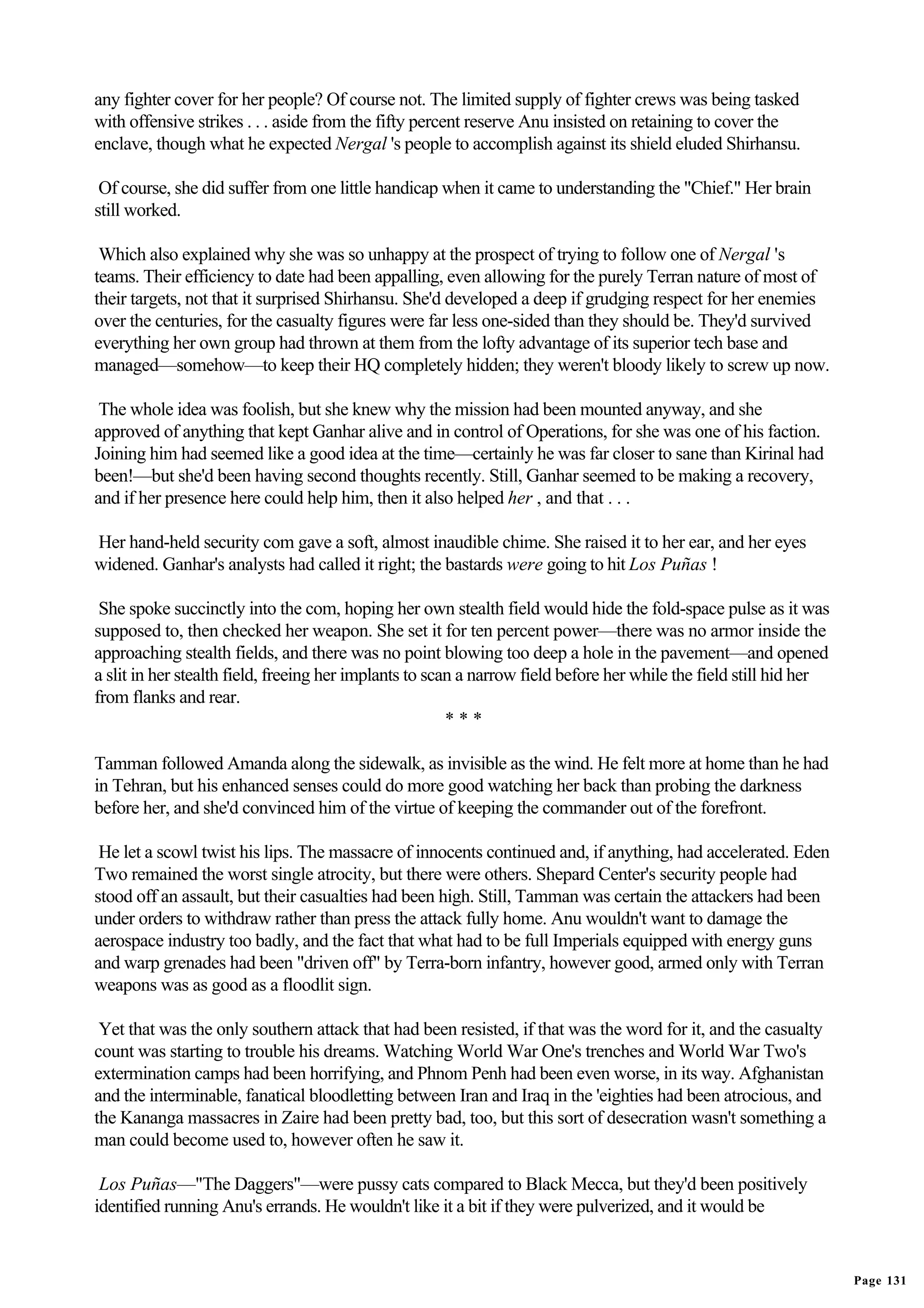 any fighter cover for her people? Of course not. The limited supply of fighter crews was being tasked
with offensive strikes . . . aside from the fifty percent reserve Anu insisted on retaining to cover the
enclave, though what he expected Nergal 's people to accomplish against its shield eluded Shirhansu.

 Of course, she did suffer from one little handicap when it came to understanding the "Chief." Her brain
still worked.

 Which also explained why she was so unhappy at the prospect of trying to follow one of Nergal 's
teams. Their efficiency to date had been appalling, even allowing for the purely Terran nature of most of
their targets, not that it surprised Shirhansu. She'd developed a deep if grudging respect for her enemies
over the centuries, for the casualty figures were far less one-sided than they should be. They'd survived
everything her own group had thrown at them from the lofty advantage of its superior tech base and
managed—somehow—to keep their HQ completely hidden; they weren't bloody likely to screw up now.

 The whole idea was foolish, but she knew why the mission had been mounted anyway, and she
approved of anything that kept Ganhar alive and in control of Operations, for she was one of his faction.
Joining him had seemed like a good idea at the time—certainly he was far closer to sane than Kirinal had
been!—but she'd been having second thoughts recently. Still, Ganhar seemed to be making a recovery,
and if her presence here could help him, then it also helped her , and that . . .

Her hand-held security com gave a soft, almost inaudible chime. She raised it to her ear, and her eyes
widened. Ganhar's analysts had called it right; the bastards were going to hit Los Puñas !

 She spoke succinctly into the com, hoping her own stealth field would hide the fold-space pulse as it was
supposed to, then checked her weapon. She set it for ten percent power—there was no armor inside the
approaching stealth fields, and there was no point blowing too deep a hole in the pavement—and opened
a slit in her stealth field, freeing her implants to scan a narrow field before her while the field still hid her
from flanks and rear.
                                                        ***

Tamman followed Amanda along the sidewalk, as invisible as the wind. He felt more at home than he had
in Tehran, but his enhanced senses could do more good watching her back than probing the darkness
before her, and she'd convinced him of the virtue of keeping the commander out of the forefront.

 He let a scowl twist his lips. The massacre of innocents continued and, if anything, had accelerated. Eden
Two remained the worst single atrocity, but there were others. Shepard Center's security people had
stood off an assault, but their casualties had been high. Still, Tamman was certain the attackers had been
under orders to withdraw rather than press the attack fully home. Anu wouldn't want to damage the
aerospace industry too badly, and the fact that what had to be full Imperials equipped with energy guns
and warp grenades had been "driven off" by Terra-born infantry, however good, armed only with Terran
weapons was as good as a floodlit sign.

 Yet that was the only southern attack that had been resisted, if that was the word for it, and the casualty
count was starting to trouble his dreams. Watching World War One's trenches and World War Two's
extermination camps had been horrifying, and Phnom Penh had been even worse, in its way. Afghanistan
and the interminable, fanatical bloodletting between Iran and Iraq in the 'eighties had been atrocious, and
the Kananga massacres in Zaire had been pretty bad, too, but this sort of desecration wasn't something a
man could become used to, however often he saw it.

 Los Puñas—"The Daggers"—were pussy cats compared to Black Mecca, but they'd been positively
identified running Anu's errands. He wouldn't like it a bit if they were pulverized, and it would be


                                                                                                                    Page 131
 