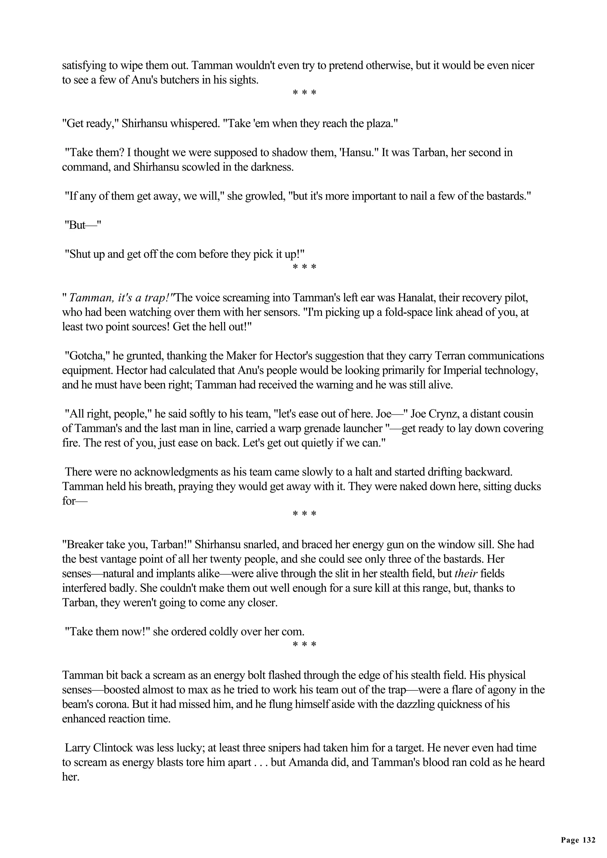 satisfying to wipe them out. Tamman wouldn't even try to pretend otherwise, but it would be even nicer
to see a few of Anu's butchers in his sights.
                                                ***

"Get ready," Shirhansu whispered. "Take 'em when they reach the plaza."

 "Take them? I thought we were supposed to shadow them, 'Hansu." It was Tarban, her second in
command, and Shirhansu scowled in the darkness.

"If any of them get away, we will," she growled, "but it's more important to nail a few of the bastards."

"But—"

"Shut up and get off the com before they pick it up!"
                                                  ***

" Tamman, it's a trap!"The voice screaming into Tamman's left ear was Hanalat, their recovery pilot,
who had been watching over them with her sensors. "I'm picking up a fold-space link ahead of you, at
least two point sources! Get the hell out!"

 "Gotcha," he grunted, thanking the Maker for Hector's suggestion that they carry Terran communications
equipment. Hector had calculated that Anu's people would be looking primarily for Imperial technology,
and he must have been right; Tamman had received the warning and he was still alive.

 "All right, people," he said softly to his team, "let's ease out of here. Joe—" Joe Crynz, a distant cousin
of Tamman's and the last man in line, carried a warp grenade launcher "—get ready to lay down covering
fire. The rest of you, just ease on back. Let's get out quietly if we can."

 There were no acknowledgments as his team came slowly to a halt and started drifting backward.
Tamman held his breath, praying they would get away with it. They were naked down here, sitting ducks
for—
                                                ***

"Breaker take you, Tarban!" Shirhansu snarled, and braced her energy gun on the window sill. She had
the best vantage point of all her twenty people, and she could see only three of the bastards. Her
senses—natural and implants alike—were alive through the slit in her stealth field, but their fields
interfered badly. She couldn't make them out well enough for a sure kill at this range, but, thanks to
Tarban, they weren't going to come any closer.

"Take them now!" she ordered coldly over her com.
                                               ***

Tamman bit back a scream as an energy bolt flashed through the edge of his stealth field. His physical
senses—boosted almost to max as he tried to work his team out of the trap—were a flare of agony in the
beam's corona. But it had missed him, and he flung himself aside with the dazzling quickness of his
enhanced reaction time.

 Larry Clintock was less lucky; at least three snipers had taken him for a target. He never even had time
to scream as energy blasts tore him apart . . . but Amanda did, and Tamman's blood ran cold as he heard
her.




                                                                                                               Page 132
 