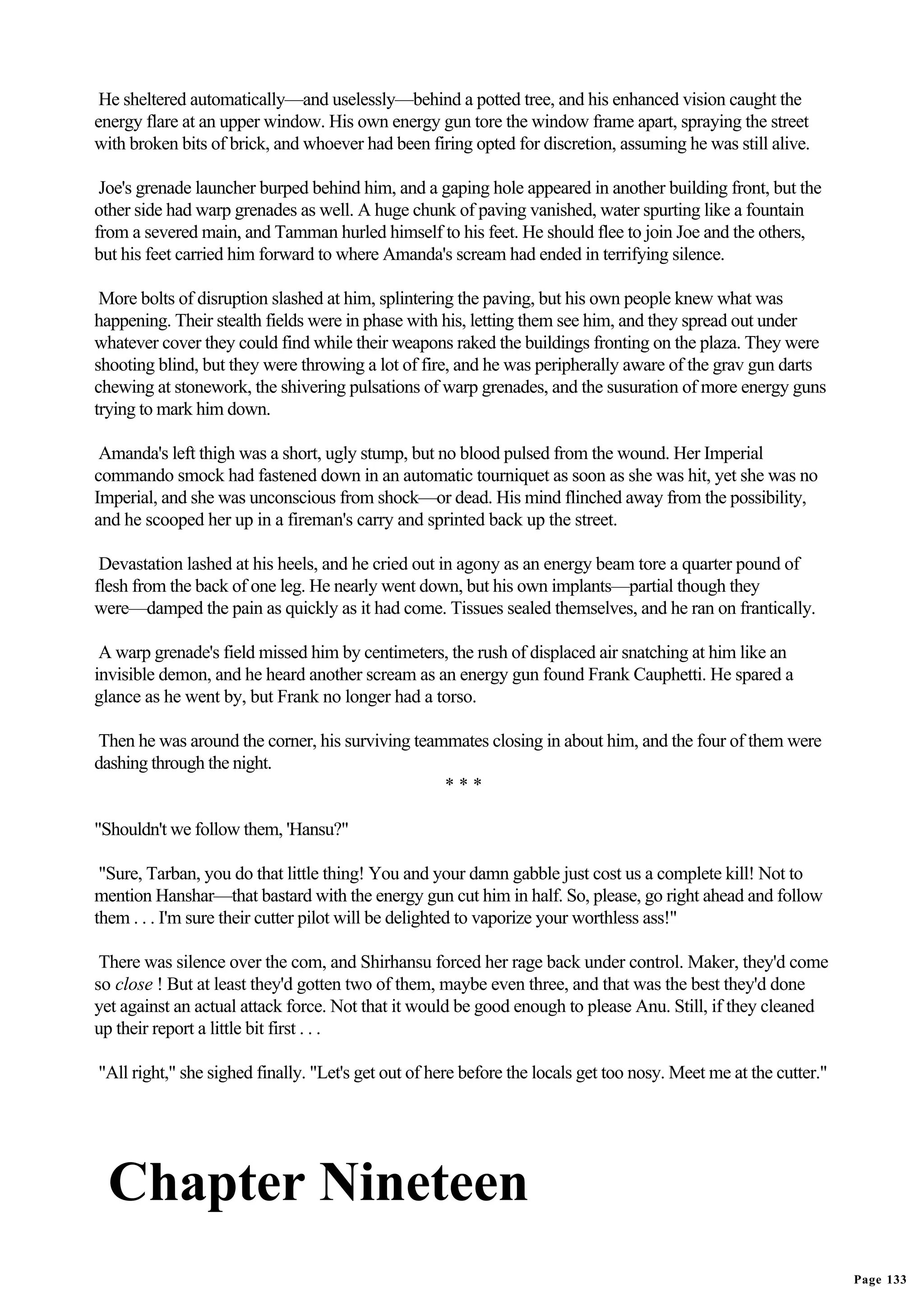 He sheltered automatically—and uselessly—behind a potted tree, and his enhanced vision caught the
energy flare at an upper window. His own energy gun tore the window frame apart, spraying the street
with broken bits of brick, and whoever had been firing opted for discretion, assuming he was still alive.

 Joe's grenade launcher burped behind him, and a gaping hole appeared in another building front, but the
other side had warp grenades as well. A huge chunk of paving vanished, water spurting like a fountain
from a severed main, and Tamman hurled himself to his feet. He should flee to join Joe and the others,
but his feet carried him forward to where Amanda's scream had ended in terrifying silence.

 More bolts of disruption slashed at him, splintering the paving, but his own people knew what was
happening. Their stealth fields were in phase with his, letting them see him, and they spread out under
whatever cover they could find while their weapons raked the buildings fronting on the plaza. They were
shooting blind, but they were throwing a lot of fire, and he was peripherally aware of the grav gun darts
chewing at stonework, the shivering pulsations of warp grenades, and the susuration of more energy guns
trying to mark him down.

 Amanda's left thigh was a short, ugly stump, but no blood pulsed from the wound. Her Imperial
commando smock had fastened down in an automatic tourniquet as soon as she was hit, yet she was no
Imperial, and she was unconscious from shock—or dead. His mind flinched away from the possibility,
and he scooped her up in a fireman's carry and sprinted back up the street.

 Devastation lashed at his heels, and he cried out in agony as an energy beam tore a quarter pound of
flesh from the back of one leg. He nearly went down, but his own implants—partial though they
were—damped the pain as quickly as it had come. Tissues sealed themselves, and he ran on frantically.

 A warp grenade's field missed him by centimeters, the rush of displaced air snatching at him like an
invisible demon, and he heard another scream as an energy gun found Frank Cauphetti. He spared a
glance as he went by, but Frank no longer had a torso.

Then he was around the corner, his surviving teammates closing in about him, and the four of them were
dashing through the night.
                                                 ***

"Shouldn't we follow them, 'Hansu?"

 "Sure, Tarban, you do that little thing! You and your damn gabble just cost us a complete kill! Not to
mention Hanshar—that bastard with the energy gun cut him in half. So, please, go right ahead and follow
them . . . I'm sure their cutter pilot will be delighted to vaporize your worthless ass!"

 There was silence over the com, and Shirhansu forced her rage back under control. Maker, they'd come
so close ! But at least they'd gotten two of them, maybe even three, and that was the best they'd done
yet against an actual attack force. Not that it would be good enough to please Anu. Still, if they cleaned
up their report a little bit first . . .

"All right," she sighed finally. "Let's get out of here before the locals get too nosy. Meet me at the cutter."




  Chapter Nineteen
                                                                                                                  Page 133
 