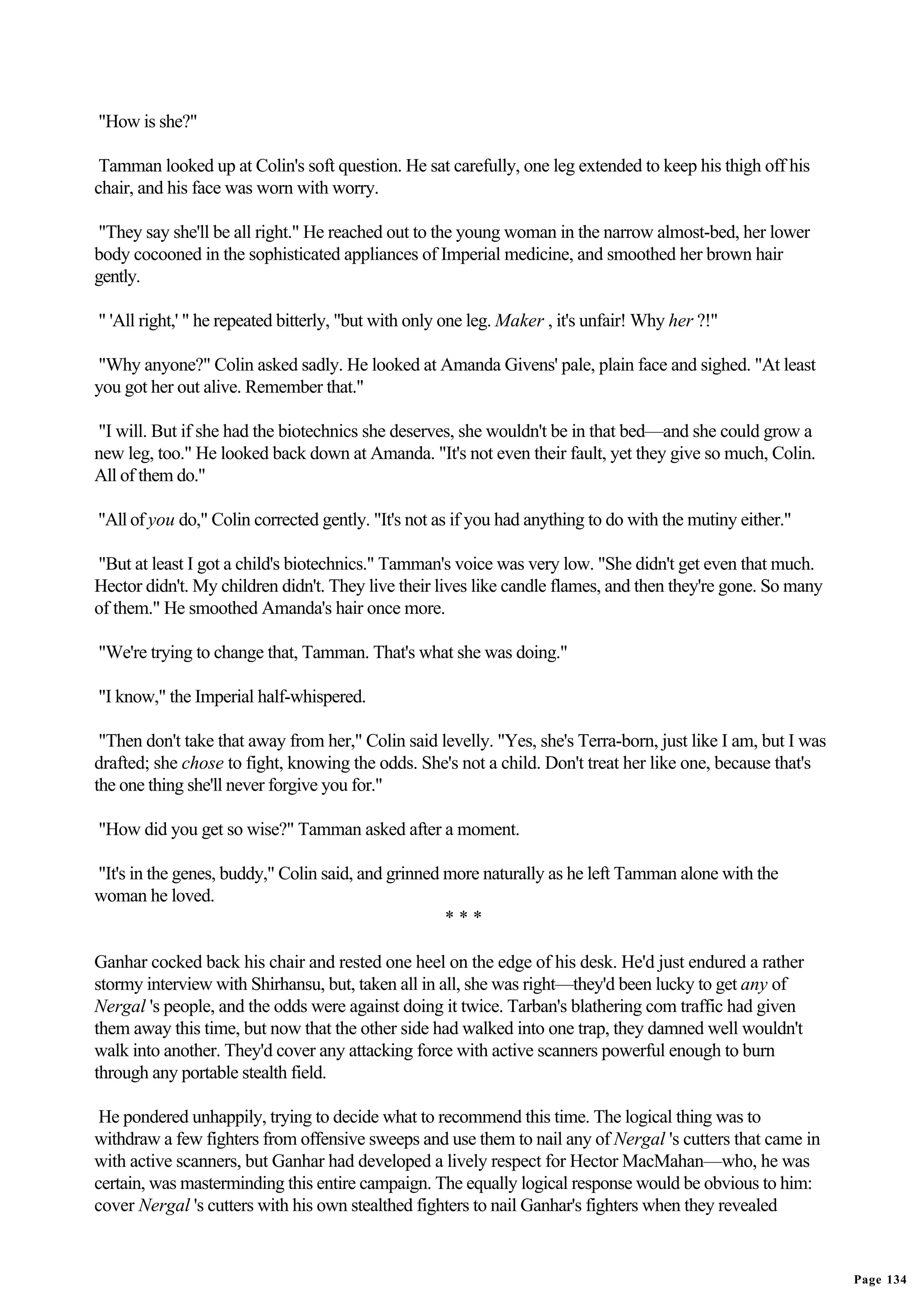 "How is she?"

 Tamman looked up at Colin's soft question. He sat carefully, one leg extended to keep his thigh off his
chair, and his face was worn with worry.

"They say she'll be all right." He reached out to the young woman in the narrow almost-bed, her lower
body cocooned in the sophisticated appliances of Imperial medicine, and smoothed her brown hair
gently.

" 'All right,' " he repeated bitterly, "but with only one leg. Maker , it's unfair! Why her ?!"

"Why anyone?" Colin asked sadly. He looked at Amanda Givens' pale, plain face and sighed. "At least
you got her out alive. Remember that."

"I will. But if she had the biotechnics she deserves, she wouldn't be in that bed—and she could grow a
new leg, too." He looked back down at Amanda. "It's not even their fault, yet they give so much, Colin.
All of them do."

"All of you do," Colin corrected gently. "It's not as if you had anything to do with the mutiny either."

"But at least I got a child's biotechnics." Tamman's voice was very low. "She didn't get even that much.
Hector didn't. My children didn't. They live their lives like candle flames, and then they're gone. So many
of them." He smoothed Amanda's hair once more.

"We're trying to change that, Tamman. That's what she was doing."

"I know," the Imperial half-whispered.

 "Then don't take that away from her," Colin said levelly. "Yes, she's Terra-born, just like I am, but I was
drafted; she chose to fight, knowing the odds. She's not a child. Don't treat her like one, because that's
the one thing she'll never forgive you for."

"How did you get so wise?" Tamman asked after a moment.

"It's in the genes, buddy," Colin said, and grinned more naturally as he left Tamman alone with the
woman he loved.
                                                    ***

Ganhar cocked back his chair and rested one heel on the edge of his desk. He'd just endured a rather
stormy interview with Shirhansu, but, taken all in all, she was right—they'd been lucky to get any of
Nergal 's people, and the odds were against doing it twice. Tarban's blathering com traffic had given
them away this time, but now that the other side had walked into one trap, they damned well wouldn't
walk into another. They'd cover any attacking force with active scanners powerful enough to burn
through any portable stealth field.

 He pondered unhappily, trying to decide what to recommend this time. The logical thing was to
withdraw a few fighters from offensive sweeps and use them to nail any of Nergal 's cutters that came in
with active scanners, but Ganhar had developed a lively respect for Hector MacMahan—who, he was
certain, was masterminding this entire campaign. The equally logical response would be obvious to him:
cover Nergal 's cutters with his own stealthed fighters to nail Ganhar's fighters when they revealed


                                                                                                               Page 134
 