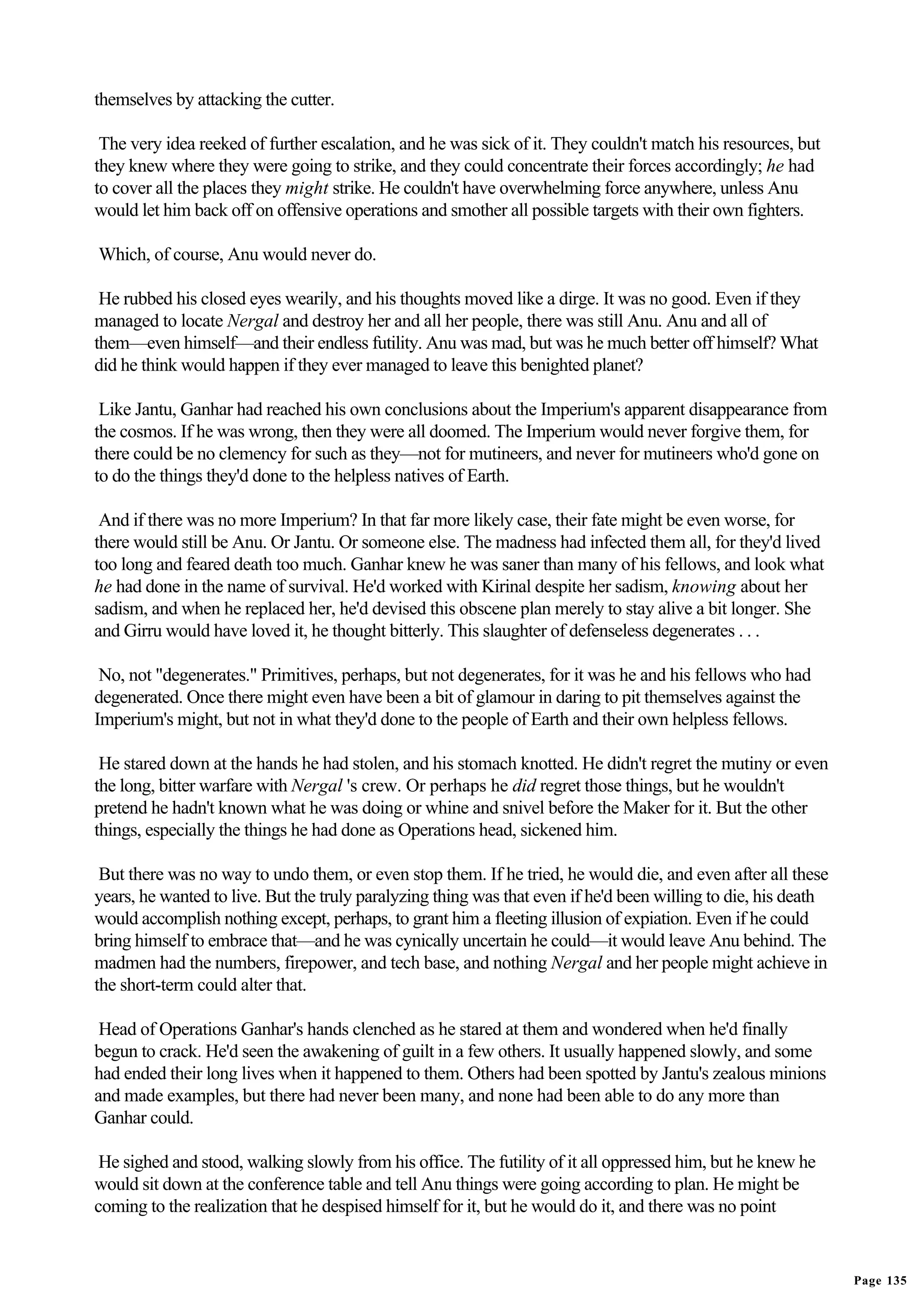 themselves by attacking the cutter.

 The very idea reeked of further escalation, and he was sick of it. They couldn't match his resources, but
they knew where they were going to strike, and they could concentrate their forces accordingly; he had
to cover all the places they might strike. He couldn't have overwhelming force anywhere, unless Anu
would let him back off on offensive operations and smother all possible targets with their own fighters.

Which, of course, Anu would never do.

 He rubbed his closed eyes wearily, and his thoughts moved like a dirge. It was no good. Even if they
managed to locate Nergal and destroy her and all her people, there was still Anu. Anu and all of
them—even himself—and their endless futility. Anu was mad, but was he much better off himself? What
did he think would happen if they ever managed to leave this benighted planet?

 Like Jantu, Ganhar had reached his own conclusions about the Imperium's apparent disappearance from
the cosmos. If he was wrong, then they were all doomed. The Imperium would never forgive them, for
there could be no clemency for such as they—not for mutineers, and never for mutineers who'd gone on
to do the things they'd done to the helpless natives of Earth.

 And if there was no more Imperium? In that far more likely case, their fate might be even worse, for
there would still be Anu. Or Jantu. Or someone else. The madness had infected them all, for they'd lived
too long and feared death too much. Ganhar knew he was saner than many of his fellows, and look what
he had done in the name of survival. He'd worked with Kirinal despite her sadism, knowing about her
sadism, and when he replaced her, he'd devised this obscene plan merely to stay alive a bit longer. She
and Girru would have loved it, he thought bitterly. This slaughter of defenseless degenerates . . .

 No, not "degenerates." Primitives, perhaps, but not degenerates, for it was he and his fellows who had
degenerated. Once there might even have been a bit of glamour in daring to pit themselves against the
Imperium's might, but not in what they'd done to the people of Earth and their own helpless fellows.

 He stared down at the hands he had stolen, and his stomach knotted. He didn't regret the mutiny or even
the long, bitter warfare with Nergal 's crew. Or perhaps he did regret those things, but he wouldn't
pretend he hadn't known what he was doing or whine and snivel before the Maker for it. But the other
things, especially the things he had done as Operations head, sickened him.

 But there was no way to undo them, or even stop them. If he tried, he would die, and even after all these
years, he wanted to live. But the truly paralyzing thing was that even if he'd been willing to die, his death
would accomplish nothing except, perhaps, to grant him a fleeting illusion of expiation. Even if he could
bring himself to embrace that—and he was cynically uncertain he could—it would leave Anu behind. The
madmen had the numbers, firepower, and tech base, and nothing Nergal and her people might achieve in
the short-term could alter that.

 Head of Operations Ganhar's hands clenched as he stared at them and wondered when he'd finally
begun to crack. He'd seen the awakening of guilt in a few others. It usually happened slowly, and some
had ended their long lives when it happened to them. Others had been spotted by Jantu's zealous minions
and made examples, but there had never been many, and none had been able to do any more than
Ganhar could.

 He sighed and stood, walking slowly from his office. The futility of it all oppressed him, but he knew he
would sit down at the conference table and tell Anu things were going according to plan. He might be
coming to the realization that he despised himself for it, but he would do it, and there was no point


                                                                                                                Page 135
 