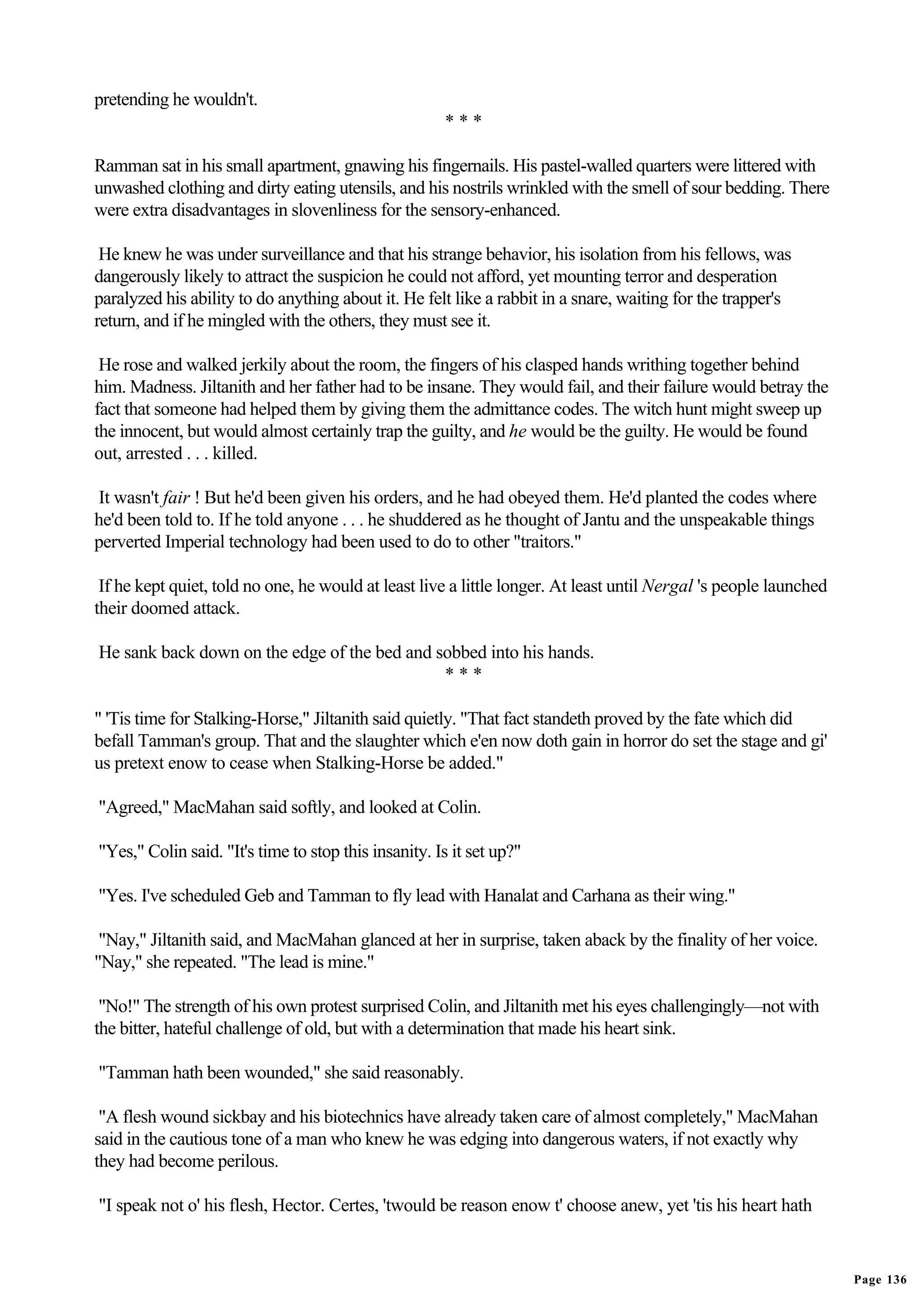 pretending he wouldn't.
                                                      ***

Ramman sat in his small apartment, gnawing his fingernails. His pastel-walled quarters were littered with
unwashed clothing and dirty eating utensils, and his nostrils wrinkled with the smell of sour bedding. There
were extra disadvantages in slovenliness for the sensory-enhanced.

 He knew he was under surveillance and that his strange behavior, his isolation from his fellows, was
dangerously likely to attract the suspicion he could not afford, yet mounting terror and desperation
paralyzed his ability to do anything about it. He felt like a rabbit in a snare, waiting for the trapper's
return, and if he mingled with the others, they must see it.

 He rose and walked jerkily about the room, the fingers of his clasped hands writhing together behind
him. Madness. Jiltanith and her father had to be insane. They would fail, and their failure would betray the
fact that someone had helped them by giving them the admittance codes. The witch hunt might sweep up
the innocent, but would almost certainly trap the guilty, and he would be the guilty. He would be found
out, arrested . . . killed.

It wasn't fair ! But he'd been given his orders, and he had obeyed them. He'd planted the codes where
he'd been told to. If he told anyone . . . he shuddered as he thought of Jantu and the unspeakable things
perverted Imperial technology had been used to do to other "traitors."

 If he kept quiet, told no one, he would at least live a little longer. At least until Nergal 's people launched
their doomed attack.

He sank back down on the edge of the bed and sobbed into his hands.
                                              ***

" 'Tis time for Stalking-Horse," Jiltanith said quietly. "That fact standeth proved by the fate which did
befall Tamman's group. That and the slaughter which e'en now doth gain in horror do set the stage and gi'
us pretext enow to cease when Stalking-Horse be added."

"Agreed," MacMahan said softly, and looked at Colin.

"Yes," Colin said. "It's time to stop this insanity. Is it set up?"

"Yes. I've scheduled Geb and Tamman to fly lead with Hanalat and Carhana as their wing."

 "Nay," Jiltanith said, and MacMahan glanced at her in surprise, taken aback by the finality of her voice.
"Nay," she repeated. "The lead is mine."

 "No!" The strength of his own protest surprised Colin, and Jiltanith met his eyes challengingly—not with
the bitter, hateful challenge of old, but with a determination that made his heart sink.

"Tamman hath been wounded," she said reasonably.

 "A flesh wound sickbay and his biotechnics have already taken care of almost completely," MacMahan
said in the cautious tone of a man who knew he was edging into dangerous waters, if not exactly why
they had become perilous.

"I speak not o' his flesh, Hector. Certes, 'twould be reason enow t' choose anew, yet 'tis his heart hath


                                                                                                                   Page 136
 