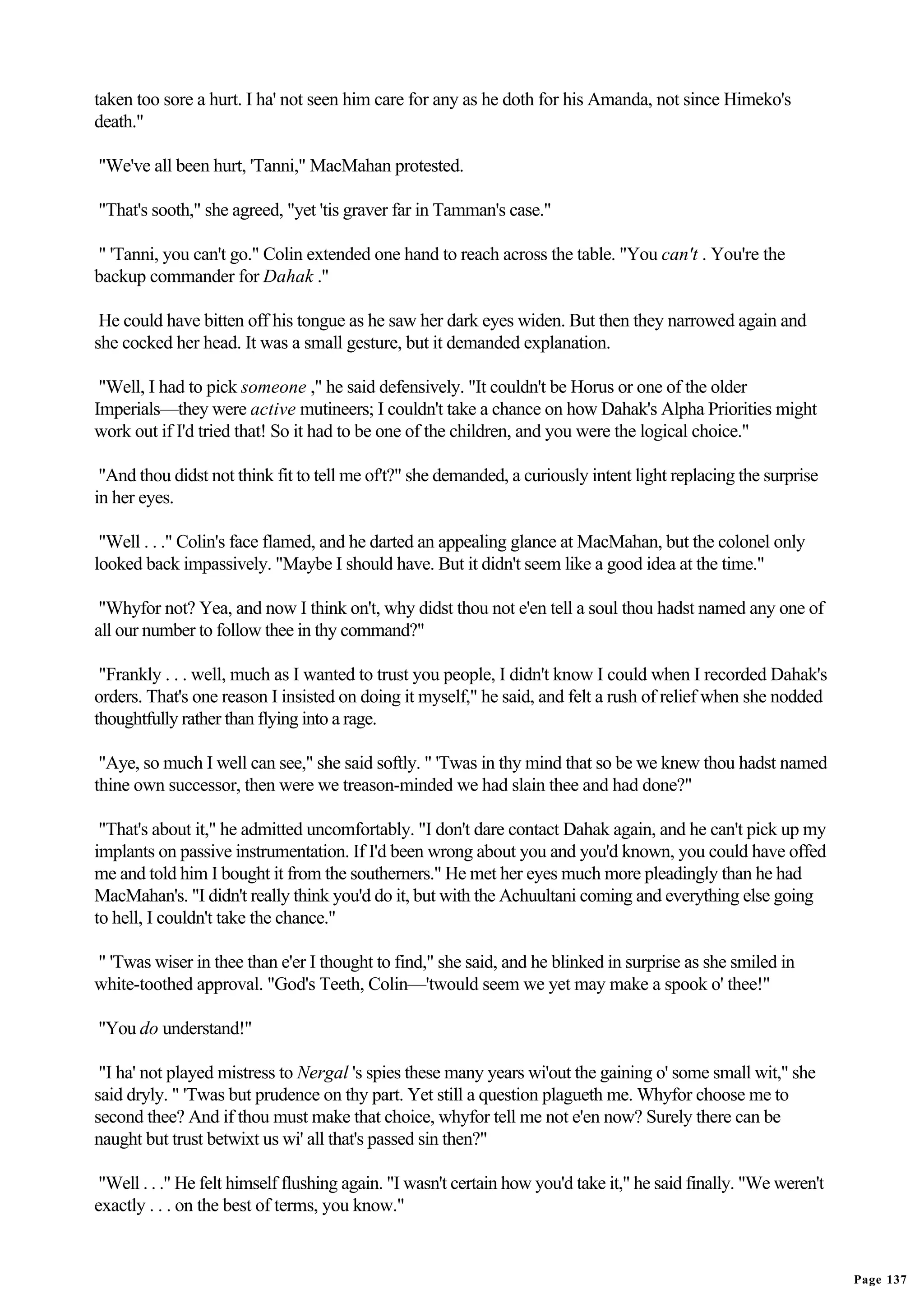 taken too sore a hurt. I ha' not seen him care for any as he doth for his Amanda, not since Himeko's
death."

"We've all been hurt, 'Tanni," MacMahan protested.

"That's sooth," she agreed, "yet 'tis graver far in Tamman's case."

" 'Tanni, you can't go." Colin extended one hand to reach across the table. "You can't . You're the
backup commander for Dahak ."

 He could have bitten off his tongue as he saw her dark eyes widen. But then they narrowed again and
she cocked her head. It was a small gesture, but it demanded explanation.

 "Well, I had to pick someone ," he said defensively. "It couldn't be Horus or one of the older
Imperials—they were active mutineers; I couldn't take a chance on how Dahak's Alpha Priorities might
work out if I'd tried that! So it had to be one of the children, and you were the logical choice."

 "And thou didst not think fit to tell me of't?" she demanded, a curiously intent light replacing the surprise
in her eyes.

 "Well . . ." Colin's face flamed, and he darted an appealing glance at MacMahan, but the colonel only
looked back impassively. "Maybe I should have. But it didn't seem like a good idea at the time."

 "Whyfor not? Yea, and now I think on't, why didst thou not e'en tell a soul thou hadst named any one of
all our number to follow thee in thy command?"

 "Frankly . . . well, much as I wanted to trust you people, I didn't know I could when I recorded Dahak's
orders. That's one reason I insisted on doing it myself," he said, and felt a rush of relief when she nodded
thoughtfully rather than flying into a rage.

 "Aye, so much I well can see," she said softly. " 'Twas in thy mind that so be we knew thou hadst named
thine own successor, then were we treason-minded we had slain thee and had done?"

 "That's about it," he admitted uncomfortably. "I don't dare contact Dahak again, and he can't pick up my
implants on passive instrumentation. If I'd been wrong about you and you'd known, you could have offed
me and told him I bought it from the southerners." He met her eyes much more pleadingly than he had
MacMahan's. "I didn't really think you'd do it, but with the Achuultani coming and everything else going
to hell, I couldn't take the chance."

" 'Twas wiser in thee than e'er I thought to find," she said, and he blinked in surprise as she smiled in
white-toothed approval. "God's Teeth, Colin—'twould seem we yet may make a spook o' thee!"

"You do understand!"

 "I ha' not played mistress to Nergal 's spies these many years wi'out the gaining o' some small wit," she
said dryly. " 'Twas but prudence on thy part. Yet still a question plagueth me. Whyfor choose me to
second thee? And if thou must make that choice, whyfor tell me not e'en now? Surely there can be
naught but trust betwixt us wi' all that's passed sin then?"

 "Well . . ." He felt himself flushing again. "I wasn't certain how you'd take it," he said finally. "We weren't
exactly . . . on the best of terms, you know."


                                                                                                                   Page 137
 
