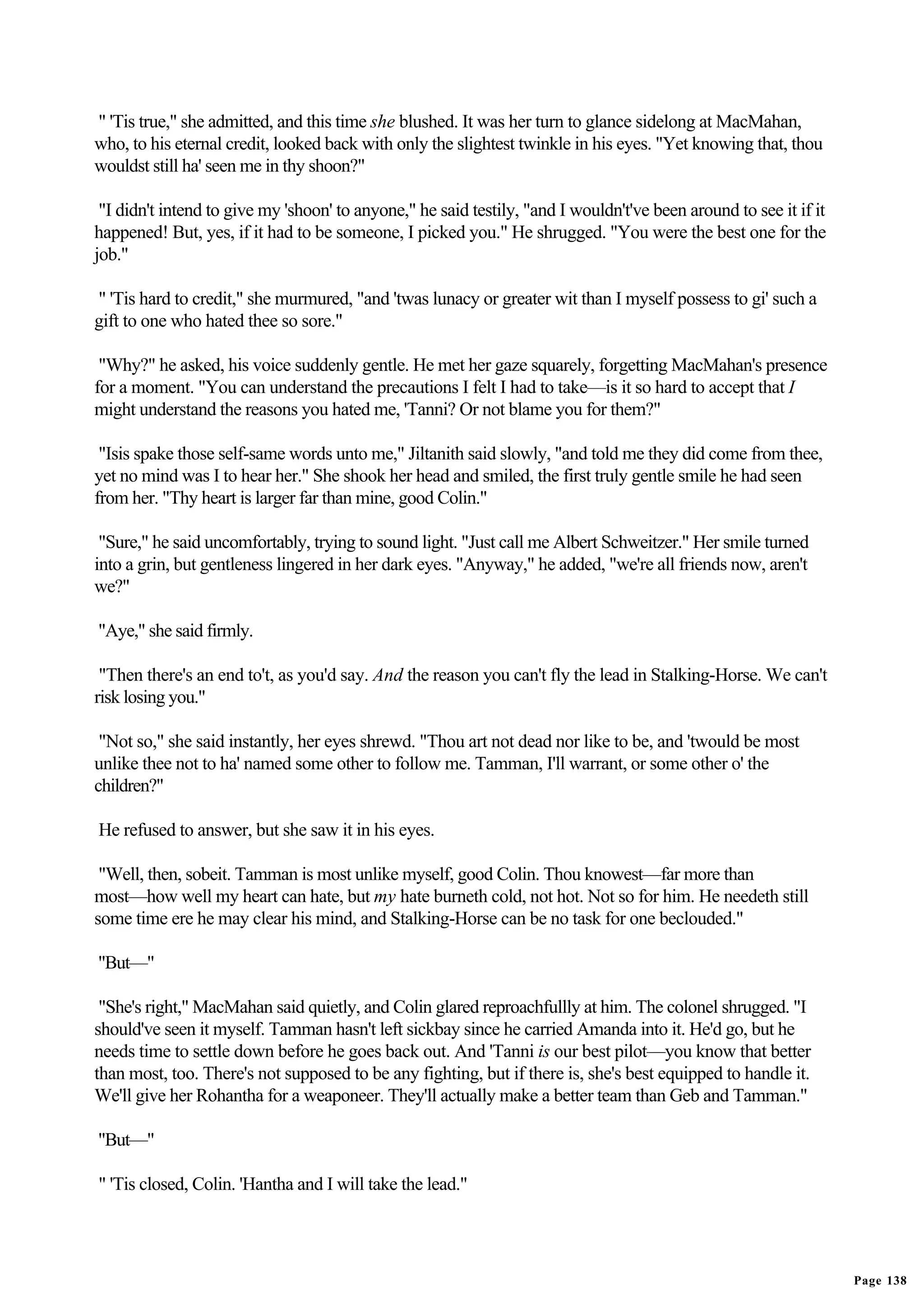 " 'Tis true," she admitted, and this time she blushed. It was her turn to glance sidelong at MacMahan,
who, to his eternal credit, looked back with only the slightest twinkle in his eyes. "Yet knowing that, thou
wouldst still ha' seen me in thy shoon?"

 "I didn't intend to give my 'shoon' to anyone," he said testily, "and I wouldn't've been around to see it if it
happened! But, yes, if it had to be someone, I picked you." He shrugged. "You were the best one for the
job."

" 'Tis hard to credit," she murmured, "and 'twas lunacy or greater wit than I myself possess to gi' such a
gift to one who hated thee so sore."

 "Why?" he asked, his voice suddenly gentle. He met her gaze squarely, forgetting MacMahan's presence
for a moment. "You can understand the precautions I felt I had to take—is it so hard to accept that I
might understand the reasons you hated me, 'Tanni? Or not blame you for them?"

 "Isis spake those self-same words unto me," Jiltanith said slowly, "and told me they did come from thee,
yet no mind was I to hear her." She shook her head and smiled, the first truly gentle smile he had seen
from her. "Thy heart is larger far than mine, good Colin."

 "Sure," he said uncomfortably, trying to sound light. "Just call me Albert Schweitzer." Her smile turned
into a grin, but gentleness lingered in her dark eyes. "Anyway," he added, "we're all friends now, aren't
we?"

"Aye," she said firmly.

 "Then there's an end to't, as you'd say. And the reason you can't fly the lead in Stalking-Horse. We can't
risk losing you."

 "Not so," she said instantly, her eyes shrewd. "Thou art not dead nor like to be, and 'twould be most
unlike thee not to ha' named some other to follow me. Tamman, I'll warrant, or some other o' the
children?"

He refused to answer, but she saw it in his eyes.

 "Well, then, sobeit. Tamman is most unlike myself, good Colin. Thou knowest—far more than
most—how well my heart can hate, but my hate burneth cold, not hot. Not so for him. He needeth still
some time ere he may clear his mind, and Stalking-Horse can be no task for one beclouded."

"But—"

 "She's right," MacMahan said quietly, and Colin glared reproachfullly at him. The colonel shrugged. "I
should've seen it myself. Tamman hasn't left sickbay since he carried Amanda into it. He'd go, but he
needs time to settle down before he goes back out. And 'Tanni is our best pilot—you know that better
than most, too. There's not supposed to be any fighting, but if there is, she's best equipped to handle it.
We'll give her Rohantha for a weaponeer. They'll actually make a better team than Geb and Tamman."

"But—"

" 'Tis closed, Colin. 'Hantha and I will take the lead."




                                                                                                                   Page 138
 