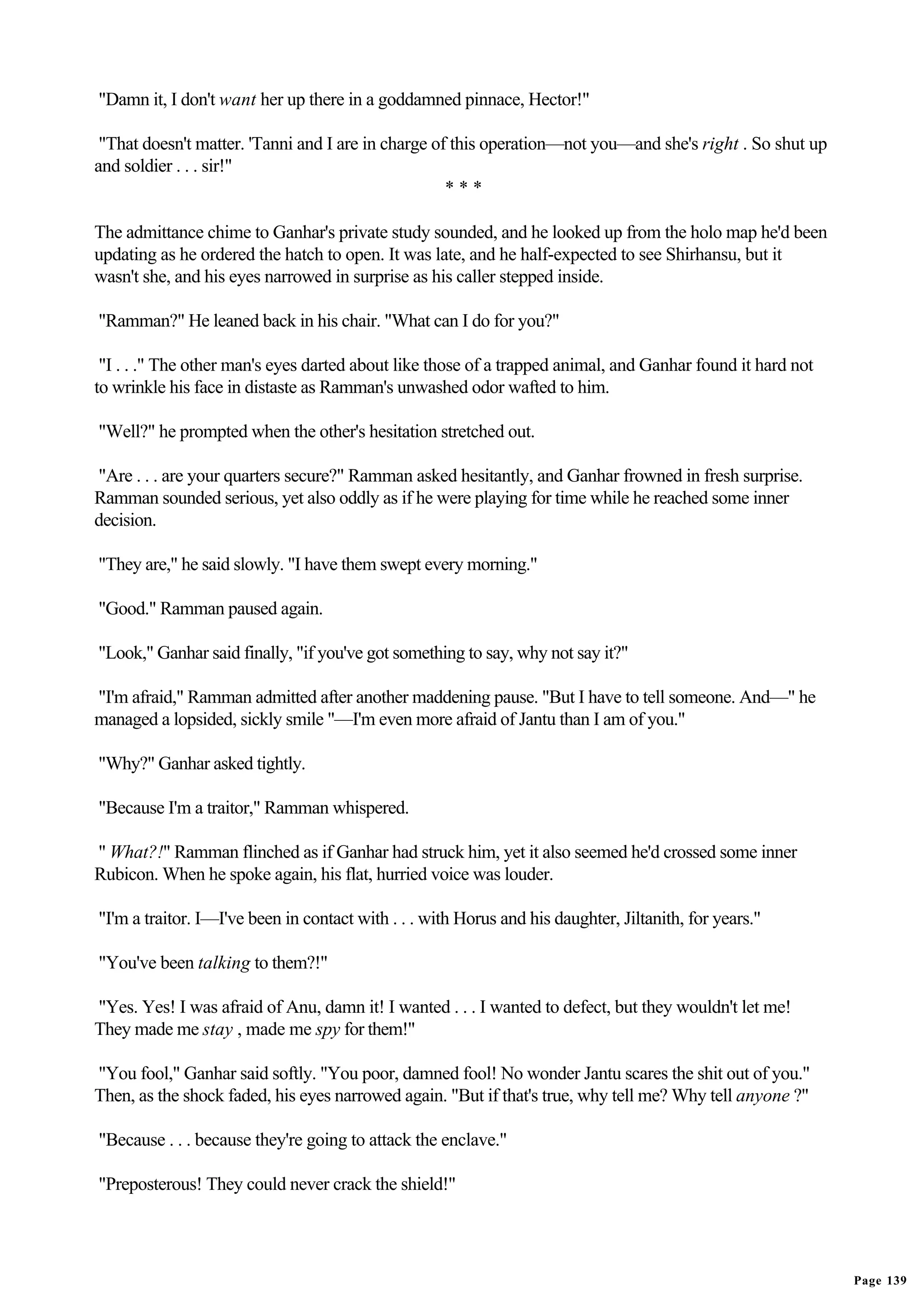 "Damn it, I don't want her up there in a goddamned pinnace, Hector!"

 "That doesn't matter. 'Tanni and I are in charge of this operation—not you—and she's right . So shut up
and soldier . . . sir!"
                                                    ***

The admittance chime to Ganhar's private study sounded, and he looked up from the holo map he'd been
updating as he ordered the hatch to open. It was late, and he half-expected to see Shirhansu, but it
wasn't she, and his eyes narrowed in surprise as his caller stepped inside.

"Ramman?" He leaned back in his chair. "What can I do for you?"

 "I . . ." The other man's eyes darted about like those of a trapped animal, and Ganhar found it hard not
to wrinkle his face in distaste as Ramman's unwashed odor wafted to him.

"Well?" he prompted when the other's hesitation stretched out.

"Are . . . are your quarters secure?" Ramman asked hesitantly, and Ganhar frowned in fresh surprise.
Ramman sounded serious, yet also oddly as if he were playing for time while he reached some inner
decision.

"They are," he said slowly. "I have them swept every morning."

"Good." Ramman paused again.

"Look," Ganhar said finally, "if you've got something to say, why not say it?"

"I'm afraid," Ramman admitted after another maddening pause. "But I have to tell someone. And—" he
managed a lopsided, sickly smile "—I'm even more afraid of Jantu than I am of you."

"Why?" Ganhar asked tightly.

"Because I'm a traitor," Ramman whispered.

" What?!" Ramman flinched as if Ganhar had struck him, yet it also seemed he'd crossed some inner
Rubicon. When he spoke again, his flat, hurried voice was louder.

"I'm a traitor. I—I've been in contact with . . . with Horus and his daughter, Jiltanith, for years."

"You've been talking to them?!"

"Yes. Yes! I was afraid of Anu, damn it! I wanted . . . I wanted to defect, but they wouldn't let me!
They made me stay , made me spy for them!"

"You fool," Ganhar said softly. "You poor, damned fool! No wonder Jantu scares the shit out of you."
Then, as the shock faded, his eyes narrowed again. "But if that's true, why tell me? Why tell anyone ?"

"Because . . . because they're going to attack the enclave."

"Preposterous! They could never crack the shield!"




                                                                                                            Page 139
 